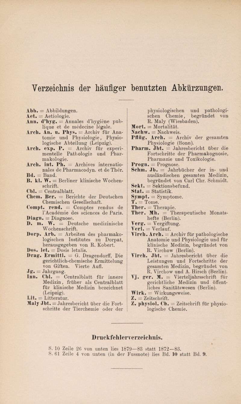 Verzeichnis der häufiger benutzten Abkürzungen. Abb. = Abbildungen. Aet. = Aetiologie. Ann. d’hyg. = Annales d’hygiene pub¬ lique et de medecine legale. Arch. An. u. Phys. = Archiv für Ana¬ tomie und Physiologie, Physio¬ logische Abteilung (Leipzig). Arch. exp. P. = Archiv für experi¬ mentelle Pathologie und Phar¬ makologie. Arch. int. Ph. = Archives internatio¬ nales de Pharmacodyn. et de Ther. B<1. = Band. B. kl. W. = Berliner klinische Wochen¬ schrift. Cbl. = Centralblatt. Chem. Ber. = Berichte der Deutschen Chemischen Gesellschaft. Compt. rend. = Comptes rendus de l’Academie des Sciences de Paris. Diagn. = Diagnose. D. m. W. = Deutsche medizinische Wochenschrift. Dorp. Arb. = Arbeiten des pharmako¬ logischen Institutes zu Dorpat, herausgegeben von R. Robert. Dos. let. = Dosis letalis. Drag. Ermittl. = G. Dragendorff, Die gerichtlich-chemische Ermittelung von Giften. Vierte Aufl. Jg. = Jahrgang. Inn. Cbl. = Centralblatt für innere Medizin, früher als Centralblatt für klinische Medizin bezeichnet (Leipzig). Lit. = Litteratur. Maly Jbt. = Jahresbericht über die Fort¬ schritte der Tierchemie oder der physiologischen und pathologi¬ schen Chemie, begründet von R. Maly (Wiesbaden). Mort. = Mortalität. Nachw. = Nachweis. Pflüg. Arch. Archiv der gesamten Physiologie (Bonn). Pharm. Jbt. = Jahresbericht über die Fortschritte der Pharmakognosie, Pharmazie und Toxikologie. Progn. = Prognose. Schm. Jb. = Jahrbücher der in- und ausländischen gesamten Medizin, begründet von Carl Chr. Schmidt. Sekt. = Sektionsbefund. Stat. = Statistik. Sympt. = Symptome. T. = Tome. Ther. = Therapie. Ther. Mli. = Therapeutische Monats¬ hefte (Berlin). Verg. — Vergiftung. Verl. = Verlauf. Yirch. Arch. = Archiv für pathologische Anatomie und Physiologie und für klinische Medizin, begründet von R. Virchow (Berlin). Virch. Jbt. = Jahresbericht über die Leistungen und Fortschritte der gesamten Medizin, begründet von R. Virchow und A. Hirsch (Berlin). Vj. ger. M. = Vierteljahrsschrift für gerichtliche Medizin und öffent¬ liches Sanitätswesen (Berlin). Wirk. = Wirkungsweise. Z. = Zeitschrift. Z. physiol. Cb. = Zeitschrift für physio¬ logische Chemie. Druckfehlerverzeichnis. S. 10 Zeile 26 von unten lies 1879—83 statt 1872—83.