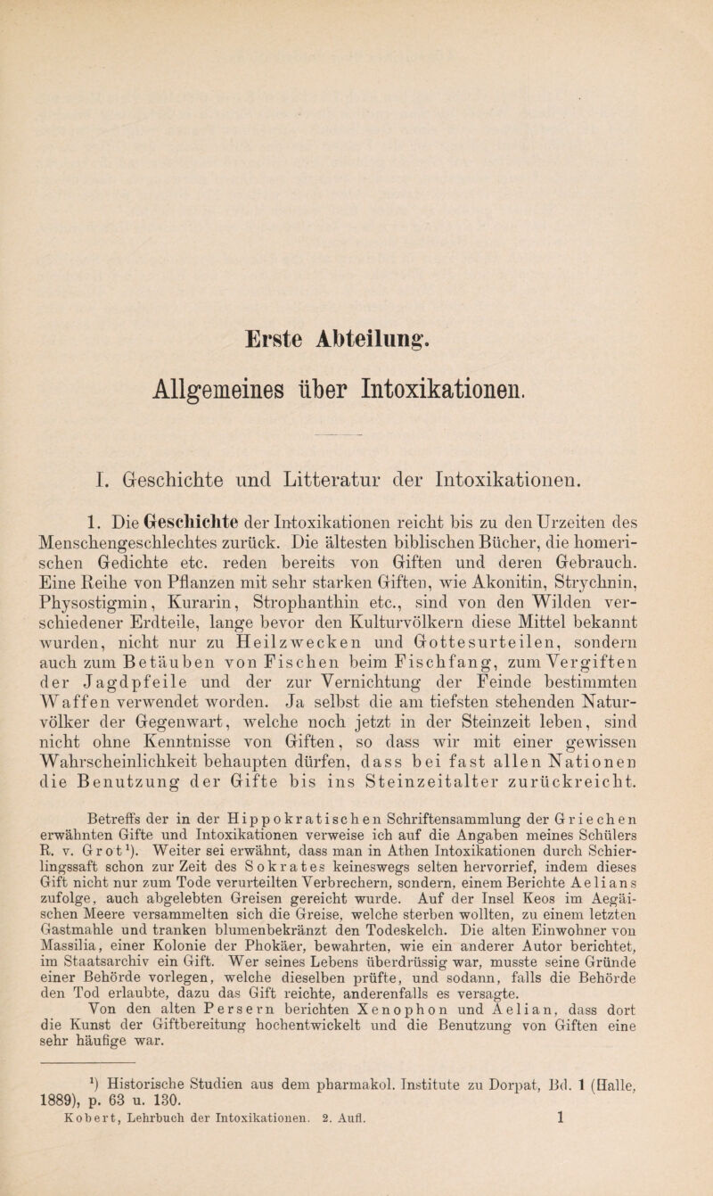 Erste Abteilung. Allgemeines über Intoxikationen. I. Geschichte und Litteratur der Intoxikationen. 1. Die Geschichte der Intoxikationen reicht bis zu den Urzeiten des Menschengeschlechtes zurück. Die ältesten biblischen Bücher, die homeri¬ schen Gedichte etc. reden bereits von Giften und deren Gebrauch. Eine Reihe von Pflanzen mit sehr starken Giften, wie Akonitin, Strychnin, Physostigmin, Kurarin, Strophanthin etc., sind von den Wilden ver¬ schiedener Erdteile, lange bevor den Kulturvölkern diese Mittel bekannt wurden, nicht nur zu Heilzwecken und Gottesurteilen, sondern auch zum Betäuben von Fischen beim Fischfang, zum Vergiften der Jagdpfeile und der zur Vernichtung der Feinde bestimmten Waffen verwendet worden. Ja selbst die am tiefsten stehenden Natur¬ völker der Gegenwart, welche noch jetzt in der Steinzeit leben, sind nicht ohne Kenntnisse von Giften, so dass wir mit einer gewissen Wahrscheinlichkeit behaupten dürfen, dass bei fast allen Nationen die Benutzung der Gifte bis ins Steinzeitalter zurückreicht. Betreffs der in der Hippokratischen Schriftensammlung der Griechen erwähnten Gifte und Intoxikationen verweise ich auf die Angaben meines Schülers R. v. Grot1)- Weiter sei erwähnt, dass man in Athen Intoxikationen durch Schier¬ lingssaft schon zur Zeit des Sokrates keineswegs selten hervorrief, indem dieses Gift nicht nur zum Tode verurteilten Verbrechern, sondern, einem Berichte Aelians zufolge, auch abgelebten Greisen gereicht wurde. Auf der Insel Keos im Aegäi- schen Meere versammelten sich die Greise, welche sterben wollten, zu einem letzten Gastmahle und tranken blumenbekränzt den Todeskelch. Die alten Einwohner von Massilia, einer Kolonie der Phokäer, bewahrten, wie ein anderer Autor berichtet, im Staatsarchiv ein Gift. Wer seines Lebens überdrüssig war, musste seine Gründe einer Behörde vorlegen, welche dieselben prüfte, und sodann, falls die Behörde den Tod erlaubte, dazu das Gift reichte, anderenfalls es versagte. Von den alten Persern berichten Xenophon und Aelian, dass dort die Kunst der Giftbereitung hochentwickelt und die Benutzung von Giften eine sehr häufige war. b Historische Studien aus dem pharmakol. Institute zu Dorpat, Bd. 1 (Halle, 1889), p. 63 u. 130.