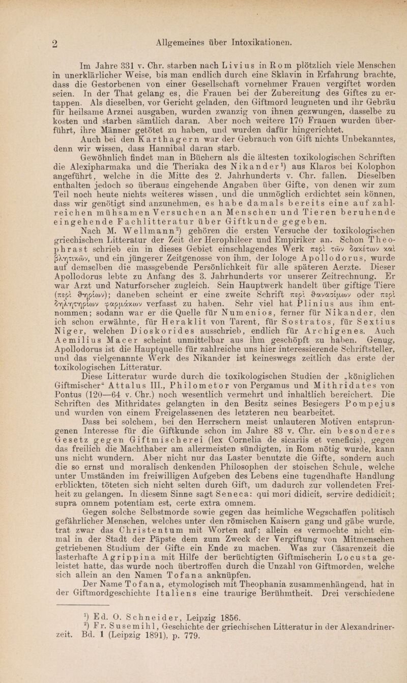 Im Jahre 831 v. Chr. starben nach Livius in Rom plötzlich viele Menschen in unerklärlicher Weise, bis man endlich durch eine Sklavin in Erfahrung brachte, dass die Gestorbenen von einer Gesellschaft vornehmer Frauen vergiftet worden seien. In der That gelang es, die Frauen bei der Zubereitung des Giftes zu er¬ tappen. Als dieselben, vor Gericht geladen, den Giftmord leugneten und ihr Gebräu für heilsame Arznei ausgaben, wurden zwanzig von ihnen gezwungen, dasselbe zu kosten und starben sämtlich daran. Aber noch weitere 170 Frauen wurden über¬ führt, ihre Männer getötet zu haben, und wurden dafür hingerichtet. Auch bei den Karthagern war der Gebrauch von Gift nichts Unbekanntes, denn wir wissen, dass Hannibal daran starb. Gewöhnlich findet man in Büchern als die ältesten toxikologischen Schriften die Alexipharmaka und die Theriaka des Nikander1) aus Klaros bei Kolophon angeführt, welche in die Mitte des 2. Jahrhunderts v. Chr. fallen. Dieselben enthalten jedoch so überaus eingehende Angaben über Gifte, von denen wir zum Teil noch heute nichts weiteres wissen, und die unmöglich erdichtet sein können, dass wir genötigt sind anzunehmen, es habe damals bereits eine auf zahl¬ reichen mühsamen Versuchen an Menschen und Tieren beruhende eingehende Fachlitteratur über Gift künde gegeben. Nach M. Wellmann2) gehören die ersten Versuche der toxikologischen griechischen Litteratur der Zeit der Herophileer und Empiriker an. Schon T li e o- phrast schrieb ein in dieses Gebiet einschlagendes Werk rcspl to>v Sausxtuv xal [jXyjtiv.cüv, und ein jüngerer Zeitgenosse von ihm, der Iologe Apollodorus, wurde auf demselben die massgebende Persönlichkeit für alle späteren Aerzte. Dieser Apollodorus lebte zu Anfang des 3. Jahrhunderts vor unserer Zeitrechnung. Er war Arzt und Naturforscher zugleich. Sein Hauptwerk handelt über giftige Tiere (rcspl daneben scheint er eine zweite Schrift rrspl fiavaaijxoüv oder rcspl ^Y|Xrp7]piü)v cpapjj.axcov verfasst zu haben. Sehr viel hat Plinius aus ihm ent¬ nommen; sodann war er die Quelle für Numenios, ferner für Nikander, den ich schon erwähnte, für Heraklit von Tarent, für Sostratos, für Sextius Niger, welchen Dioskorides ausschrieb, endlich für Archigenes. Auch Aemilius Macer scheint unmittelbar aus ihm geschöpft zu haben. Genug, Apollodorus ist die Hauptquelle für zahlreiche uns hier interessierende Schriftsteller, und das vielgenannte Werk des Nikander ist keineswegs zeitlich das erste der toxikologischen Litteratur. Diese Litteratur wurde durch die toxikologischen Studien der „königlichen Giftmischer“ Attalus III., Philometor von Pergamus und Mithridates von Pontus (120—64 v. Chr.) noch wesentlich vermehrt und inhaltlich bereichert. Die Schriften des Mithridates gelangten in den Besitz seines Besiegers P o m p e j u s und wurden von einem Freigelassenen des letzteren neu bearbeitet. Dass bei solchem, bei den Herrschern meist unlauteren Motiven entsprun¬ genen Interesse für die Giftkunde schon im Jahre 83 v. Chr. ein besonderes Gesetz gegen Giftmischerei (lex Cornelia de sicariis et veneficis), gegen das freilich die Machthaber am allermeisten sündigten, in Rom nötig wurde, kann uns nicht wundern. Aber nicht nur das Laster benutzte die Gifte, sondern auch die so ernst und moralisch denkenden Philosophen der stoischen Schule, welche unter Umständen im freiwilligen Aufgeben des Lebens eine tugendhafte Handlung erblickten, töteten sich nicht selten durch Gift, um dadurch zur vollendeten Frei¬ heit zu gelangen. In diesem Sinne sagt Seneca: qui mori didicit, servire dedidicit; supra omnem potentiam est, certe extra omnem. Gegen solche Selbstmorde sowie gegen das heimliche Wegschaffen politisch gefährlicher Menschen, welches unter den römischen Kaisern gang und gäbe wurde, trat zwar das Christentum mit Worten auf; allein es vermochte nicht ein¬ mal in der Stadt der Päpste dem zum Zweck der Vergiftung von Mitmenschen getriebenen Studium der Gifte ein Ende zu machen. Was zur Cäsarenzeit die lasterhafte Agrippina mit Hilfe der berüchtigten Giftmischerin Locusta ge¬ leistet hatte, das wurde noch übertroffen durch die Unzahl von Giftmorden, welche sich allein an den Namen Tofana anknüpfen. Der Name Tofana, etymologisch mit Theophania zusammenhängend, hat in der Giftmordgeschichte Italiens eine traurige Berühmtheit. Drei verschiedene !) Ed. 0. Schneider, Leipzig 1856. 2) Fr. Susemihl, Geschichte der griechischen Litteratur in der Alexandriner¬ zeit. Bd. 1 (Leipzig 1891), p. 779.