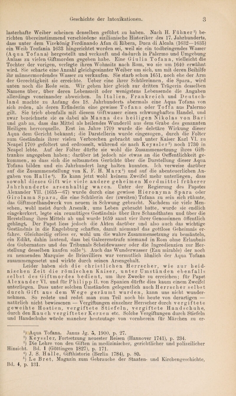 lasterhafte Weiber scheinen denselben geführt zu haben. Nach H. Fühner1) be¬ richten übereinstimmend verschiedene sizilianische Historiker des 17. Jahrhunderts, dass unter dem Yizekönig Ferdinando Afan di Ribera, Duca di Alcala (1632—1635) ein Weib Teofania 1638 hingerichtet worden sei, weil sie ein todbringendes Wasser (Aqua Tofana) hergestellt und verkauft und dadurch in Palermo und Umgebung Anlass zu vielen Giftmorden gegeben habe. Eine Giulia Tofana, vielleicht die Tochter der vorigen, verlegte ihren Wohnsitz nach Rom, wo sie um 1640 erwähnt wird. Sie scharte eine Anzahl gleichgesinnter Weiber um sich, um mit deren Beihilfe ihr männermordendes Wasser zu verkaufen. Sie starb schon 1651, noch ehe der Arm der Gerechtigkeit sie erreichte. Ueber eine ihrer Schülerinnen, die Spara, wird unten noch die Rede sein. Wir gehen hier gleich zur dritten Trägerin desselben Namens über, über deren Lebenszeit oder wenigstens Lebensende die Angaben allerdings voneinander ab weichen. In Italien, Frankreich und Deutsch¬ land machte zu Anfang des 18. Jahrhunderts abermals eine Aqua Tofana von sich reden, als deren Erfinderin eine gewisse Tofana oder Toffa aus Palermo gilt. Sie trieb ebenfalls mit diesem Giftwasser einen schwunghaften Handel, und zwar bezeichnete sie es dabei als Manna des heiligen Nikolas von Bari und gab an, dass das Mittel als heilendes Wunderöl aus dem Grabe des genannten Heiligen hervorquelle. Erst im Jahre 1709 wurde die deletäre Wirkung dieser Aqua dem Gericht bekannt; die Darstellerin wurde eingezogen, durch die Folter zum Geständnis ihrer vielen Verbrechen gebracht und unter Kaiser Karl VI. zu Neapel 1709 gefoltert und erdrosselt, während sie nach Keyssler2) noch 1730 in Neapel lebte. Auf der Folter dürfte sie wohl die Zusammensetzung ihres Gift¬ trankes angegeben haben; darüber ist jedoch nie etwas an die 0Öffentlichkeit ge¬ kommen, so dass sich die seltsamsten Gerüchte über die Darstellung dieser Aqua Tofana bilden und ein Jahrhundert lang halten konnten. Ich verweise darüber auf die Zusammenstellung von K. F. H. Marx3) und auf die abenteuerlichen An¬ gaben von Halle4). Es kann jetzt wohl keinem Zweifel mehr unterliegen, dass sowohl dieses Gift wie viele andere geheimen Mordmittel früherer Jahrhunderte arsenhaltig waren. Unter der Regierung des Papstes Alexander VII. (1655—67) wurde durch eine gewisse Hieronyma Spara oder Girolama Spara, die eine Schülerin der (zweiten) Tofana zu sein sich rühmte, das Giftmordhandwerk von neuem in Schwung gebracht. Nachdem sie viele Men¬ schen, wohl meist durch Arsenik, ums Leben gebracht hatte, wurde sie endlich eingekerkert, legte ein reumütiges Geständnis über ihre Schandthaten und über die Herstellung ihres Mittels ab und wurde 1659 samt vier ihrer Genossinnen öffentlich gehängt. Der Papst Hess jedoch die Akten darüber und also auch das wichtige eständnis in die Engelsburg schaffen, damit niemand das gottlose Geheimnis er¬ fahre. Gleichzeitig erliess er, wohl um die wahre Zusammensetzung zu bemänteln, ein Edikt, dahin lautend, dass bei Galeerenstrafe niemand in Rom ohne Erlaubnis des Gubernators und des Tribunals Scheidewasser oder die Ingredienzien zur Her¬ stellung desselben kaufen solle 5). Auch das Wunderwasser (Eau mirable) der noch zu nennenden Marquise de Brinvilliers war vermutlich ähnlich der Aqua Tofana zusammengesetzt und wirkte durch seinen Arsengehalt. Leider haben sich die christlichen Herrscher, wie zur heid¬ nischen Zeit die römischen Kaiser, unter Umständen ebenfalls selbst des Giftmordes bedient, um ihre Zwecke zu erreichen; für Papst Alexander VI. und für Philipp II. von Spanien dürfte dies kaum einem Zweifel unterliegen. Dass unter solchen Umständen gelegentlich auch Herrscher selbst durch Gift aus dem Wege geräumt wurden, kann uns nicht wunder¬ nehmen. So redete und redet man zum Teil noch bis heute von derartigen — natürlich nicht bewiesenen — Vergiftungen einzelner Herrscher durch vergiftete geweihte Hostien, vergiftete Stiefeln, vergiftete Handschuhe, durch den Rauch vergifteterKerzen etc. Solche Vergiftungen durch Stiefeln und Handschuhe würde mancher heutzutage von vornherein für Märchen zu er- 4) Aqua Tofana. Janus Jg. 5, 1900, p. 27. 2) Keyssler, Fortsetzung neuester Reisen (Hannover 1741), p. 234. 3) Die Lehre von den Giften in medizinischer, gerichtlicher und polizeilicher Hinsicht. Bd. 1 (Göttingen 1827), p. 171. 4) J. S. Halle, Gifthistorie (Berlin 1784), p. 80. 6) Le Br et, Magazin zum Gebrauche der Staaten- und Kirchengeschichte, Bd. 4, p. 131.