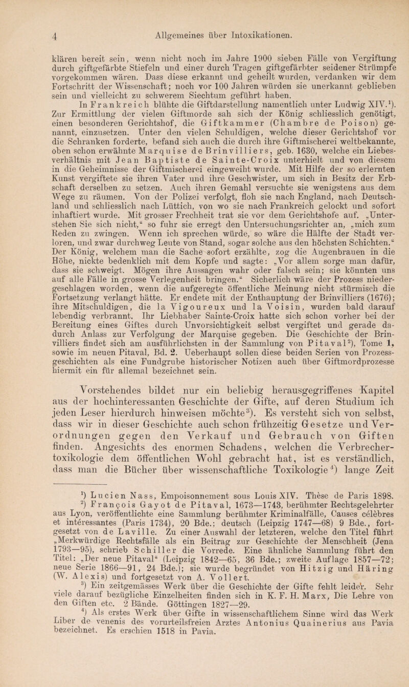 klären bereit sein, wenn nicht noch im Jahre 1900 sieben Fälle von Vergiftung durch giftgefärbte Stiefeln und einer durch Tragen giftgefärbter seidener Strümpfe vorgekommen wären. Dass diese erkannt und geheilt wurden, verdanken wir dem Fortschritt der Wissenschaft; noch vor 100 Jahren würden sie unerkannt geblieben sein und vielleicht zu schwerem Siechtum geführt haben. In Frankreich blühte die Giftdarstellung namentlich unter Ludwig XIV.1). Zur Ermittlung der vielen Giftmorde sah sich der König schliesslich genötigt, einen besonderen Gerichtshof, die Giftkammer (Chambre de Poison) ge¬ nannt, einzusetzen. Unter den vielen Schuldigen, welche dieser Gerichtshof vor die Schranken forderte, befand sich auch die durch ihre Giftmischerei weltbekannte, oben schon erwähnte Marquise de Brinvilliers, geb. 1630, welche ein Liebes¬ verhältnis mit Jean Baptiste de Sainte-Croix unterhielt und von diesem in die Geheimnisse der Giftmischerei eingeweiht wurde. Mit Hilfe der so erlernten Kunst vergiftete sie ihren Vater und ihre Geschwister, um sich in Besitz der Erb¬ schaft derselben zu setzen. Auch ihren Gemahl versuchte sie wenigstens aus dem Wege zu räumen. Von der Polizei verfolgt, floh sie nach England, nach Deutsch¬ land und schliesslich nach Lüttich, von wo sie nach Frankreich gelockt und sofort inhaftiert wurde. Mit grosser Frechheit trat sie vor dem Gerichtshöfe auf. „Unter¬ stehen Sie sich nicht,“ so fuhr sie erregt den Untersuchungsrichter an, „mich zum Reden zu zwingen. Wenn ich sprechen würde, so wäre die Hälfte der Stadt ver¬ loren, und zwar durchweg Leute von Stand, sogar solche aus den höchsten Schichten.“ Der König, welchem man die Sache sofort erzählte, zog die Augenbrauen in die Höhe, nickte bedenklich mit dem Kopfe und sagte: „Vor allem sorge man dafür, dass sie schweigt. Mögen ihre Aussagen wahr oder falsch sein; sie könnten uns auf alle Fälle in grosse Verlegenheit bringen.“ Sicherlich wäre der Prozess nieder¬ geschlagen worden, wenn die aufgeregte öffentliche Meinung nicht stürmisch die Fortsetzung verlangt hätte. Er endete mit der Enthauptung der Brinvilliers (1676); ihre Mitschuldigen, die la Vigoureux und la Voisin, wurden bald darauf lebendig verbrannt. Ihr Liebhaber Sainte-Croix hatte sich schon vorher bei der Bereitung eines Giftes durch Unvorsichtigkeit selbst vergiftet und gerade da¬ durch Anlass zur Verfolgung der Marquise gegeben. Die Geschichte der Brin¬ villiers findet sich am ausführlichsten in der Sammlung von Pitaval2), Tome 1, sowie im neuen Pitaval, Bd. 2. Ueberhaupt sollen diese beiden Serien von Prozess¬ geschichten als eine Fundgrube historischer Notizen auch über Giftmordprozesse hiermit ein für allemal bezeichnet sein. Vorstehendes bildet nur ein beliebig herausgegriffenes Kapitel aus der hochinteressanten Geschichte der Gifte, auf deren Studium ich jeden Leser hierdurch hinweisen möchte3). Es versteht sich von selbst, dass wir in dieser Geschichte auch schon frühzeitig Gesetze und Ver¬ ordnungen gegen den Verkauf und Gebrauch von Giften finden. Angesichts des enormen Schadens, welchen die Verbrecher¬ toxikologie dem öffentlichen Wohl gebracht hat, ist es verständlich, dass man die Bücher über wissenschaftliche Toxikologie4) lange Zeit 4 Lu eien Nass, Empoisonnement sous Louis XIV. These de Paris 1898. 2) Francois Gayot de Pitaval, 1678—1743, berühmter Rechtsgelehrter aus Lyon, veröffentlichte eine Sammlung berühmter Kriminalfälle, Causes celebres et interessantes (Paris 1734), 20 Bde.; deutsch (Leipzig 1747—68) 9 Bde., fort¬ gesetzt von de Laville. Zu einer Auswahl der letzteren, welche den Titel führt „Merkwürdige Rechtsfälle als ein Beitrag zur Geschichte der Menschheit (Jena 1793—95), schrieb Schiller die Vorrede. Eine ähnliche Sammlung führt den Titel: „Der neue Pitaval“ (Leipzig 1842—65, 36 Bde.; zweite Auflage 1857—72; neue Serie 1866—91, 24 Bde.); sie wurde begründet von Hitzig und Häring (W. Alexis) und fortgesetzt von A. Votiert. 3) Ein zeitgemässes Werk über die Geschichte der Gifte fehlt leider. Sehr viele darauf bezügliche Einzelheiten finden sich in K. F. H. Marx, Die Lehre von den Giften etc. 2 Bände. Göttingen 1827—29. 4) Als erstes Werk über Gifte in wissenschaftlichem Sinne wird das Werk Liber de venenis des vorurteilsfreien Arztes Antonius Quainerius aus Pavia bezeichnet. Es erschien 1518 in Pavia.