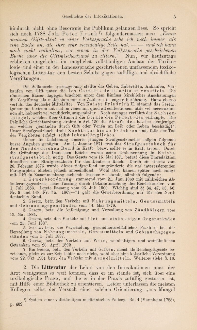 hindurch, nicht ohne Besorgnis ins Publikum gelangen liess. So spricht sich noch 1788 Jo h. Peter Frank1) folgendermassen aus: „Einen genauen Gifttraktat in einer Volkssprache sehe ich noch immer als eine Sache an, die ihre sehr zweideutige Seite hat,-und ich kann mich nicht enthalten, vor einem in der Volkssprache geschriebenen Buche über die Giftmischerkunst zu zittern.u Nun, wir heutzutage erblicken umgekehrt im möglichst vollständigen Ausbau der Toxiko¬ logie und einer in der Landessprache geschriebenen umfassenden toxiko¬ logischen Litteratur den besten Schutz gegen zufällige und absichtliche Vergiftungen. Die Sullanische Gesetzgebung stellte das Geben, Zubereiten, Ankäufen, Ver¬ kaufen von Gift unter die lex Cornelia de sicariis et veneficis. Die römischen Kaiser dagegen brachten unter dem Einfluss kirchlicher Anschauungen die Vergiftung als maleficium mit der Zauberei in engste Berührung. Ganz ebenso verfuhr das deutsche Mittelalter. Von Kaiser Friedrich II. stammt das Gesetz: Quicunque toxicum aut malum venenum, quod ad confectionem utile vel necessarium non sit, habuerit vel vendiderit, suspendatur. Noch strenger verfährt der Sachsen¬ spiegel, welcher über Giftmord die Strafe des Feuertodes verhängte. Die Peinliche Gerichtsordnung drohte in Art. 130 die Strafe des Rades demjenigen an, welcher Jemanden durch Gift oder Venen an Leib oder Leben beschädigt“. Unser Strafgesetzbuch droht Zuchthaus bis zu 10 Jahren und, falls der Tod des Vergifteten erfolgt, selbst lebenslängliches. Ueber die Entstehung unseres jetzigen Strafgesetzbuches mögen folgende kurze Angaben genügen. Am 1. Januar 1871 trat das Strafgesetzbuch für den Norddeutschen Bund in Kraft, bezw. sollte es in Kraft treten. Durch die Gründung des Deutschen Reichs wurde seine Umbenennung in Reichs¬ strafgesetzbuch nötig: Das Gesetz vom 15. Mai 1871 betraf diese Umredaktion desselben zum Strafgesetzbuch für das Deutsche Reich. Durch ein Gesetz vom 26. Februar 1876 wurde dieses tiefgreifend umgeändert; die uns' interessierenden Paragraphen blieben jedoch unbeeinflusst. Wohl aber kamen später noch einige mit Gift in Zusammenhang stehende Gesetze zu stände, nämlich folgende: 1. Gewerbeordnung, stammend vom 21. Juni 1869 mit zahlreichen Ab¬ änderungsgesetzen; neue Fassung durch Bekanntmachung des Reichskanzlers vom 1. Juli 1883. Letzte Fassung vom 26. Juli 1900. Wichtig sind §§ 34, 47, 53, 56, Nr. 9 und 148, Nr. 7 a. 1869—71 galt die Gewerbeordnung nur für den Nord¬ deutschen Bund. 2. Gesetz, betr. den Verkehr mit Nahrungsmitteln, Genussmitteln und Gebrauchsgegenständen vom 14. Mai 1879. 3. Gesetz, betr. die Anfertigung und Verzollung von Zündhölzern vom 13. Mai 1884. 4. Gesetz, betr. den Verkehr mit blei- und zinkhaltigen Gegenständen vom 25. Juni 1887. 5. Gesetz, betr. die Verwendung gesundheitsschädlicher Farben bei der Herstellung von Nahrungsmitteln, Genussmitteln und Gebrauchsgegen¬ ständen vom 5. Juli 1887. 6. Gesetz, betr. den Verkehr mit Wein, weinhaltigen und weinähnlichen Getränken vom 20. April 1892. 7. Ein Gesetz, betr. den Verkehr mit Giften, meist als Reichsgiftgesetz be¬ zeichnet, giebt es zur Zeit leider noch nicht, wohl aber eine kaiserliche Verordnung vom 22. Okt. 1901 betr. denVerkehr mit Arzneimitteln. Weiteres siehe S. 16. 2. Die Litteratur der Lehre von den Intoxikationen muss der Arzt wenigstens so weit kennen, dass er im stände ist, sich über eine toxikologische Frage, auf die er in der Praxis zufällig gestossen ist, mit Hilfe einer Bibliothek zu orientieren. Leider unterlassen die meisten Kollegen selbst den Versuch einer solchen Orientierung „aus Mangel p. 402.