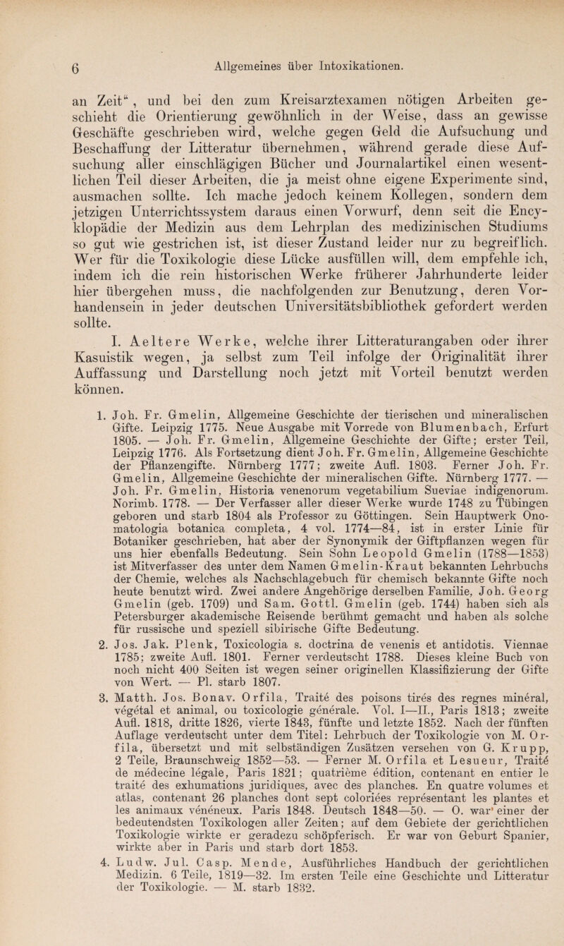 an Zeit“ , und bei den zum Kreisarztexamen nötigen Arbeiten ge¬ schieht die Orientierung gewöhnlich in der Weise, dass an gewisse Geschäfte geschrieben wird, welche gegen Geld die Aufsuchung und Beschaffung der Litteratur übernehmen, während gerade diese Auf¬ suchung aller einschlägigen Bücher und Journalartikel einen wesent¬ lichen Teil dieser Arbeiten, die ja meist ohne eigene Experimente sind, ausmachen sollte. Ich mache jedoch keinem Kollegen, sondern dem jetzigen Unterrichtssystem daraus einen Vorwurf, denn seit die Ency- klopädie der Medizin aus dem Lehrplan des medizinischen Studiums so gut wie gestrichen ist, ist dieser Zustand leider nur zu begreiflich. Wer für die Toxikologie diese Lücke ausfüllen will, dem empfehle ich, indem ich die rein historischen Werke früherer Jahrhunderte leider hier übergehen muss, die nachfolgenden zur Benutzung, deren Vor¬ handensein in jeder deutschen Universitätsbibliothek gefordert werden sollte. I. Aeltere Werke, welche ihrer Litteraturangaben oder ihrer Kasuistik wegen, ja selbst zum Teil infolge der Originalität ihrer Auffassung und Darstellung noch jetzt mit Vorteil benutzt werden können. 1. Joh. Fr. Gmelin, Allgemeine Geschichte der tierischen und mineralischen Gifte. Leipzig 1775. Neue Ausgabe mit Vorrede von Blumenbach, Erfurt 1805. — Joh. Fr. Gmelin, Allgemeine Geschichte der Gifte; erster Teil, Leipzig 1776. Als Fortsetzung dient Joh. Fr. Gmelin, Allgemeine Geschichte der Pflanzengifte. Nürnberg 1777; zweite Aufl. 1808. Ferner Joh. Fr. Gmelin, Allgemeine Geschichte der mineralischen Gifte. Nürnberg 1777. — Joh. Fr. Gmelin, Historia venenorum vegetabilium Sueviae indigenorum. Norimb. 1778. — Der Verfasser aller dieser Werke wurde 1748 zu Tübingen geboren und starb 1804 als Professor zu Göttingen. Sein Hauptwerk Ono- matologia botanica completa, 4 vol. 1774—84, ist in erster Linie für Botaniker geschrieben, hat aber der Synonymik der Giftpflanzen wegen für uns hier ebenfalls Bedeutung. Sein Sohn Leopold Gmelin (1788—1858) ist Mitverfasser des unter dem Namen Gmelin-Kraut bekannten Lehrbuchs der Chemie, welches als Nachschlagebuch für chemisch bekannte Gifte noch heute benutzt wird. Zwei andere Angehörige derselben Familie, Joh. Georg Gmelin (geb. 1709) und Sam. Gottl. Gmelin (geb. 1744) haben sich als Petersburger akademische Reisende berühmt gemacht und haben als solche für russische und speziell sibirische Gifte Bedeutung. 2. Jos. Jak. Plenk, Toxicologia s. doctrina de venenis et antidotis. Viennae 1785; zweite Aufl. 1801. Ferner verdeutscht 1788. Dieses kleine Buch von noch nicht 400 Seiten ist wegen seiner originellen Klassifizierung der Gifte von Wert. — PI. starb 1807. 8. Matth. Jos. Bonav. Orfila, Traite des poisons tires des regnes mineral, vegetal et animal, ou toxicologie generale. Vol. I—II., Paris 1813; zweite Aufl. 1818, dritte 1826, vierte 1843, fünfte und letzte 1852. Nach der fünften Auflage verdeutscht unter dem Titel: Lehrbuch der Toxikologie von M. O r- fila, übersetzt und mit selbständigen Zusätzen versehen von G. Krupp, 2 Teile, Braunschweig 1852—53. — Ferner M. Orfila et Lesueur, Traitö de medecine legale, Paris 1821; quatrieme edition, contenant en entier le traite des exhumations juridiques, avec des planches. En quatre volumes et atlas, contenant 26 planches dont sept coloriees representant les plantes et les animaux veneneux. Paris 1848. Deutsch 1848—50. — O. war* einer der bedeutendsten Toxikologen aller Zeiten; auf dem Gebiete der gerichtlichen Toxikologie wirkte er geradezu schöpferisch. Er war von Geburt Spanier, wirkte aber in Paris und starb dort 1853. 4. Ludw. Jul. Casp. Mende, Ausführliches Handbuch der gerichtlichen Medizin. 6 Teile, 1819—32. Im ersten Teile eine Geschichte und Litteratur der Toxikologie. — M. starb 1832.