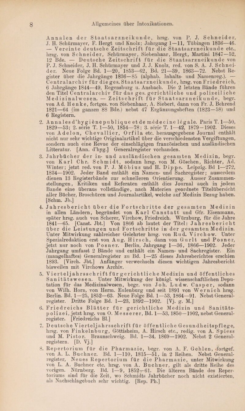 Annalen der Staatsarznei künde, hrsg. von P. J. Schneider, J. H. Schürmayer, F. Hergt und Knolz; Jahrgang 1 —11, Tübingen 1836—46. —- Vereinte deutsche Zeitschrift für die Staatsarzneikunde etc., hrsg. von Schneider, Schürmayer, Siebenhaar, Hergt, Martini 1847—52, 12 Bde. — Deutsche Zeitschrift für die Staatsarzneikunde von P. J. Schneider, J. H. Schürmayer und J. J. Knolz, red. von S. A. J. Schnei¬ der. Neue Folge Bd. 1—20, 1853—62, Bd. 21—39, 1863—72. Nebst Re¬ gister über die Jahrgänge 1836—85 (alphab. Inhalts- und Namenreg.). — Centralarchiv für die ges. Staatsarzneikunde, hrsg. von Friedreich, 6 Jahrgänge 1844—49, Regensburg u. Ansbach. Die 2 letzten Bände führen den Titel Centralarchiv für das ges. gerichtliche und polizeiliche Medizinalwesen. — Zeitschrift für Staatsarzneikunde, begr. von Ad. Henke, fortges. von Siebenhaar, A. Siebert, dann von Fr. J. Behrend 1821—64 (im ganzen 88 Bde.) nebst 47 Ergänzungsheften (1823—58) und 6 Registern. 2. Annales d’hygiene publique et de medecine legale. Paris T. 1—50, 1829—53; 2. serie T. 1—50, 1854—78; 3. serie T. 1—42, 1879-1902. Dieses von Adelon, Chevallier, Orfila etc. herausgegebene Journal enthält nicht nur sehr wichtige Originalartikel über die verschiedensten Vergiftungen, sondern auch eine Revue der einschlägigen französischen und ausländischen Litteratur. [Ann. d’hyg.] Generalregister vorhanden. 3. Jahrbücher der in- und ausländischen gesamten Medizin, begr. von Karl Chr. Schmidt, sodann hrsg. von M. Göschen, Richter, Ad. Winter; jetzt red. von P. J. Möbius und H. Dippe. Leipzig. Bd 1—272, 1834—1902. Jeder Band enthält ein Namen- und Sachregister; ausserdem dienen 13 Registerbände zur schnelleren Orientierung. Ausser Zusammen¬ stellungen , Kritiken und Referaten enthält dies Journal auch in jedem Bande eine überaus vollständige, nach Materien geordnete Titelübersicht aller Bücher, Broschüren und Journalartikel, welche auf Medizin Bezug haben. [Schm. Jb.] 4. Jahresbericht über die Fortschritte der gesamten Medizin in allen Ländern, begründet von Karl Canstatt und Gfr. Eisenmann, später hrsg. auch von Scherer, Virchow, Friedreich. Würzburg, für die Jahre 1841—65. [Canst. Jbt.] Von 1866 ab lautet der Titel: Jahresbericht über die Leistungen und Fortschritte in der gesamten Medizin. Unter Mitwirkung zahlreicher Gelehrter hrsg. von Rud. Virchow. Unter Spezialredaktion erst von Aug. Hirsch, dann von Gurlt und Posner, jetzt nur noch von Posner. Berlin, Jahrgang 1—36, 1866—1902. Jeder Jahrgang umfasst 2 Bände und enthält ein Namen- und Sachregister. Ein (mangelhaftes) Generalregister zu Bd. 1—25 dieses Jahresberichtes erschien 1893. [Virch. Jbt.] Anfänger verwechseln diesen wichtigen Jahresbericht bisweilen mit Virchows Archiv. 5. Viertelj ahrsschrift für gerichtliche Medizin und öffentliches Sanitätswesen. Unter Mitwirkung der königl. wissenschaftlichen Depu¬ tation für das Medizinal wesen, begr. von Joh. L u d w. Casper, sodann von Wilh. Horn, von Herrn. Eulenburg und seit 1891 von Wernich hrsg. Berlin. Bd. 1—25, 1852—63. Neue Folge Bd. 1—53, 1864—91. Nebst General¬ register. Dritte Folge Bd. 1—23, 1892—1902. [Vj. g. M.] 6. Friedreichs Blätter für gerichtliche Medizin und Sanitäts¬ polizei, jetzt hrsg. von O. Messerer, Bd. 1—53, 1850 — 1902, nebst General¬ register. [Friedreichs Bl.] 7. Deutsche Viertelj ahrsschrift für öffentliche Gesundheitspflege, hrsg. von Finkelnburg, Göttisheim, A. Hirsch etc., redig. von A. Spiess und M. Pistor. Braunschweig. Bd. 1—34, 1869—1902. Nebst 2 General¬ registern. [D. Vj.] 8. Repertorium für die Pharmazie, begr. von A. F. Gehlen, »fortgef. von A. L. Büchner. Bd. 1—110, 1815—51, in 2 Reihen. Nebst General¬ register, Neues Repertorium für die Pharmazie, unter Mitwirkung von L. A. Büchner etc. hrsg. von A. Büchner, gilt als dritte Reihe des vorigen. Nürnberg. Bd. 1—9, 1852—61. Die älteren Bände des Reper¬ toriums sind für die Zeit, wo Schmidts Jahrbücher noch nicht existierten, als Nachschlagebuch sehr wichtig. [Rep. Ph.]