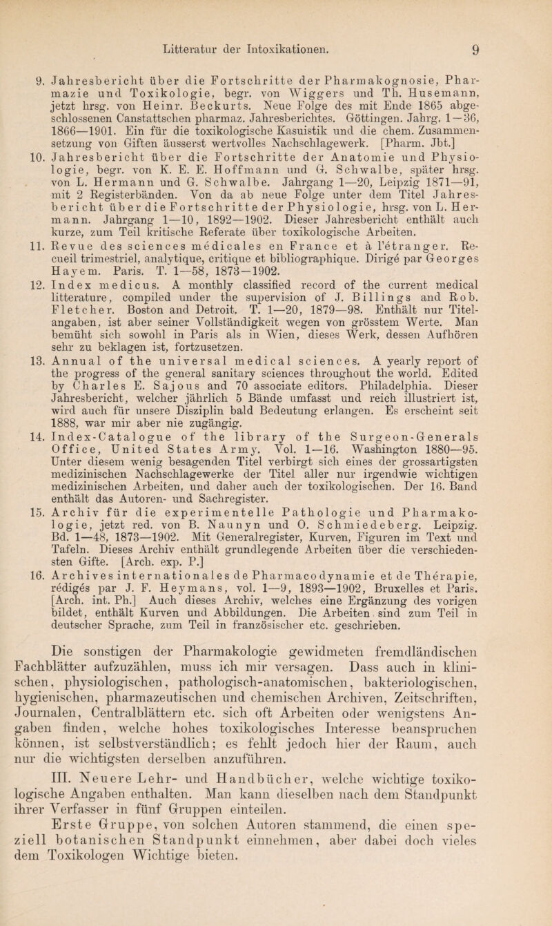 9. Jahresbericht über die Fortschritte der Pharmakognosie, Phar¬ mazie und Toxikologie, begr. von Wiggers und Th. Husemann, jetzt hrsg. von Heinr. Beckurts. Neue Folge des mit Ende 1865 abge¬ schlossenen Canstattschen pharmaz. Jahresberichtes. Göttingen. Jahrg. 1 — 86, 1866—1901. Ein für die toxikologische Kasuistik und die ehern. Zusammen¬ setzung von Giften äusserst wertvolles Nachschlagewerk. [Pharm. Jbt.] 10. Jahresbericht über die Fortschritte der Anatomie und Physio¬ logie, begr. von K. E. E. Hoffmann und G. Schwalbe, später hrsg. von L. Hermann und G. Schwalbe. Jahrgang 1—20, Leipzig 1871—91, mit 2 Registerbänden. Von da ab neue Folge unter dem Titel Jahres¬ bericht über die Fortschritte der Physiologie, hrsg. von L. Her¬ mann. Jahrgang 1—10, 1892—1902. Dieser Jahresbericht enthält auch kurze, zum Teil kritische Referate über toxikologische Arbeiten. 11. Revue des Sciences medicales en France et ä l’etranger. Re- cueil trimestriel, analytique, critique et bibliographique. Dirige par Georges Hayem. Paris. T. 1—58, 1873—1902. 12. Index medicus. A monthly classified record of the current medical litterature, compiled under the supervision of J. Billings and Rob. Fletcher. Boston and Detroit. T. 1—20, 1879—98. Enthält nur Titel¬ angaben, ist aber seiner Vollständigkeit wegen von grösstem Werte. Man bemüht sich sowohl in Paris als in Wien, dieses Werk, dessen Aufhören sehr zu beklagen ist, fortzusetzen. 13. Annual of the universal medical Sciences. A yearly report of the progress of the general sanitary Sciences throughout the world. Edited by Charles E. Sajous and 70 associate editors. Philadelphia. Dieser Jahresbericht, welcher jährlich 5 Bände umfasst und reich illustriert ist, wird auch für unsere Disziplin bald Bedeutung erlangen. Es erscheint seit 1888, war mir aber nie zugängig. 14. Index-Catalogue of the library of the Surgeon-Generals Office, United States Army. Vol. 1—16. Washington 1880—95. Unter diesem wenig besagenden Titel verbirgt sich eines der grossartigsten medizinischen Nachschlagewerke der Titel aller nur irgendwie wichtigen medizinischen Arbeiten, und daher auch der toxikologischen. Der 16. Band enthält das Autoren- und Sachregister. 15. Archiv für die experimentelle Pathologie und Pharmako¬ logie, jetzt red. von B. Naunyn und O. Schmiedeberg. Leipzig. Bd. 1—48, 1873—1902. Mit Generalregister, Kurven, Figuren im Text und Tafeln. Dieses Archiv enthält grundlegende Arbeiten über die verschieden¬ sten Gifte. [Arch. exp. P.] 16. Archives internationales de Pharmaco dynamie et de Therapie, rediges par J. F. Heymans, vol. 1—9, 1893—1902, Bruxelles et Paris. [Arch. int. Ph.] Auch dieses Archiv, welches eine Ergänzung des vorigen bildet, enthält Kurven und Abbildungen. Die Arbeiten sind zum Teil in deutscher Sprache, zum Teil in französischer etc. geschrieben. Die sonstigen der Pharmakologie gewidmeten fremdländischen Fachblätter aufzuzählen, muss ich mir versagen. Dass auch in klini¬ schen , physiologischen, pathologisch-anatomischen, bakteriologischen, hygienischen, pharmazeutischen und chemischen Archiven, Zeitschriften, Journalen, Centralblättern etc. sich oft Arbeiten oder wenigstens An¬ gaben finden, welche hohes toxikologisches Interesse beanspruchen können, ist selbstverständlich; es fehlt jedoch hier der Raum, auch nur die wichtigsten derselben anzuführen. III. Neuere Lehr- und Handbücher, welche wichtige toxiko¬ logische Angaben enthalten. Man kann dieselben nach dem Standpunkt ihrer Verfasser in fünf Gruppen einteilen. Erste Gruppe, von solchen Autoren stammend, die einen spe¬ ziell botanischen Standpunkt einnehmen, aber dabei doch vieles dem Toxikologen Wichtige bieten.