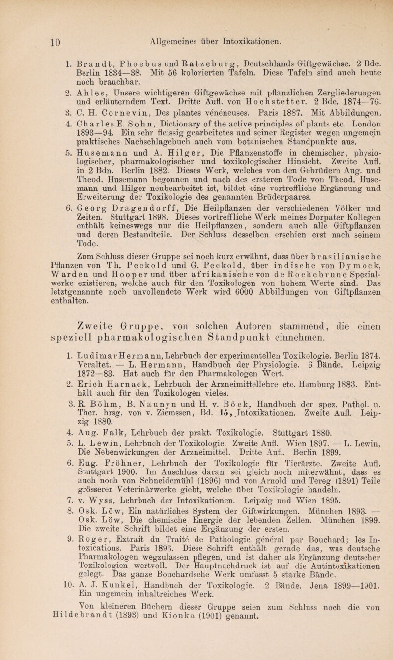 1. Brandt, P ho eb u s und R a t z eb u r g, Deutschlands Giftgewächse. 2 Bde. Berlin 1834—38. Mit 56 kolorierten Tafeln. Diese Tafeln sind auch heute noch brauchbar. 2. A h 1 e s, Unsere wichtigeren Giftgewächse mit pflanzlichen Zergliederungen und erläuterndem Text. Dritte Aufl. von Hochstetter. 2 Bde. 1874—76. 3. C. H. Cornevin, Des plantes veneneuses. Paris 1887. Mit Abbildungen. 4. Charles E. Sohn, Dictionary of the active principles of plants etc. London 1893—94. Ein sehr fleissig gearbeitetes und seiner Register wegen ungemein praktisches Nachschlagebuch auch vom botanischen Standpunkte aus. 5. Husemann und A. Hilger, Die Pflanzenstoffe in chemischer, physio¬ logischer, pharmakologischer und toxikologischer Hinsicht. Zweite Aufl. in 2 Bdn. Berlin 1882. Dieses Werk, welches von den Gebrüdern Aug. und Theod. Husemann begonnen und nach des ersteren Tode von Theod. Huse¬ mann und Hilger neubearbeitet ist, bildet eine vortreffliche Ergänzung und Erweiterung der Toxikologie des genannten Brüderpaares. 6. Georg Dragendorff, Die Heilpflanzen der verschiedenen Völker und Zeiten. Stuttgart 1898. Dieses vortreffliche Werk meines Dorpater Kollegen enthält keineswegs nur die Heilpflanzen, sondern auch alle Giftpflanzen und deren Bestandteile. Der Schluss desselben erschien erst nach seinem Tode. Zum Schluss dieser Gruppe sei noch kurz erwähnt, dass über brasilianische Pflanzen von Th. Peckold und G. Peckold, über indische von Dymock, Warden und Hooperund über afrikanische von d e R o ch eb r un e Spezial¬ werke existieren, welche auch für den Toxikologen von hohem Werte sind. Das letztgenannte noch unvollendete Werk wird 6000 Abbildungen von Giftpflanzen enthalten. Zweite Gruppe, von solchen Autoren stammend, die einen speziell pharmakologischen Standpunkt einnehmen. 1. LudimarHermann,Lehrbuch der experimentellen Toxikologie. Berlin 1874. Veraltet. — L. Hermann, Handbuch der Physiologie. 6 Bände. Leipzig 1872—83. Hat auch für den Pharmakologen Wert. 2. Erich Harnack, Lehrbuch der Arzneimittellehre etc. Hamburg 1883. Ent¬ hält auch für den Toxikologen vieles. 3. R. Böhm, B. Naunyn und H. v. Böck, Handbuch der spez. Pathol. u. Ther. hrsg. von v. Ziemssen, Bd. 15, .Intoxikationen. Zweite Aufl. Leip¬ zig 1880. 4. Aug. Falk, Lehrbuch der prakt. Toxikologie. Stuttgart 1880. 5. L. Lewin, Lehrbuch der Toxikologie. Zweite Aufl. Wien 1897. — L. Lewin, Die Nebenwirkungen der Arzneimittel. Dritte Aufl. Berlin 1899. 6. Eug. Fröhner, Lehrbuch der Toxikologie für Tierärzte. Zweite Aufl. Stuttgart 1900. Im Anschluss daran sei gleich noch miterwähnt, dass es auch noch von Schneidemühl (1896) und von Arnold und Tereg (1891) Teile grösserer Veterinärwerke giebt, welche über Toxikologie handeln. 7. v. Wyss, Lehrbuch der Intoxikationen. Leipzig und Wien 1895. 8. Osk. Löw, Ein natürliches System der Giftwirkungen. München 1893. — Osk. Löw, Die chemische Energie der lebenden Zellen. München 1899. Die zweite Schrift bildet eine Ergänzung der ersten. 9. Roger, Extrait du Traite de Pathologie general par Bouchard; les In- toxications. Paris 1896. Diese Schrift enthält gerade das, was deutsche Pharmakologen wegzulassen pflegen, und ist daher als Ergänzung deutscher Toxikologien wertvoll. Der Hauptnachdruck ist auf die Autintoxikationen gelegt. Das ganze Bouchardsche Werk umfasst 5 starke Bände. 10. A. J. Kunkel, Handbuch der Toxikologie. 2 Bände. Jena 1899—1901. Ein ungemein inhaltreiches Werk. Von kleineren Büchern dieser Gruppe seien zum Schluss noch die von Hildebrandt (1893) und Kionka (1901) genannt.