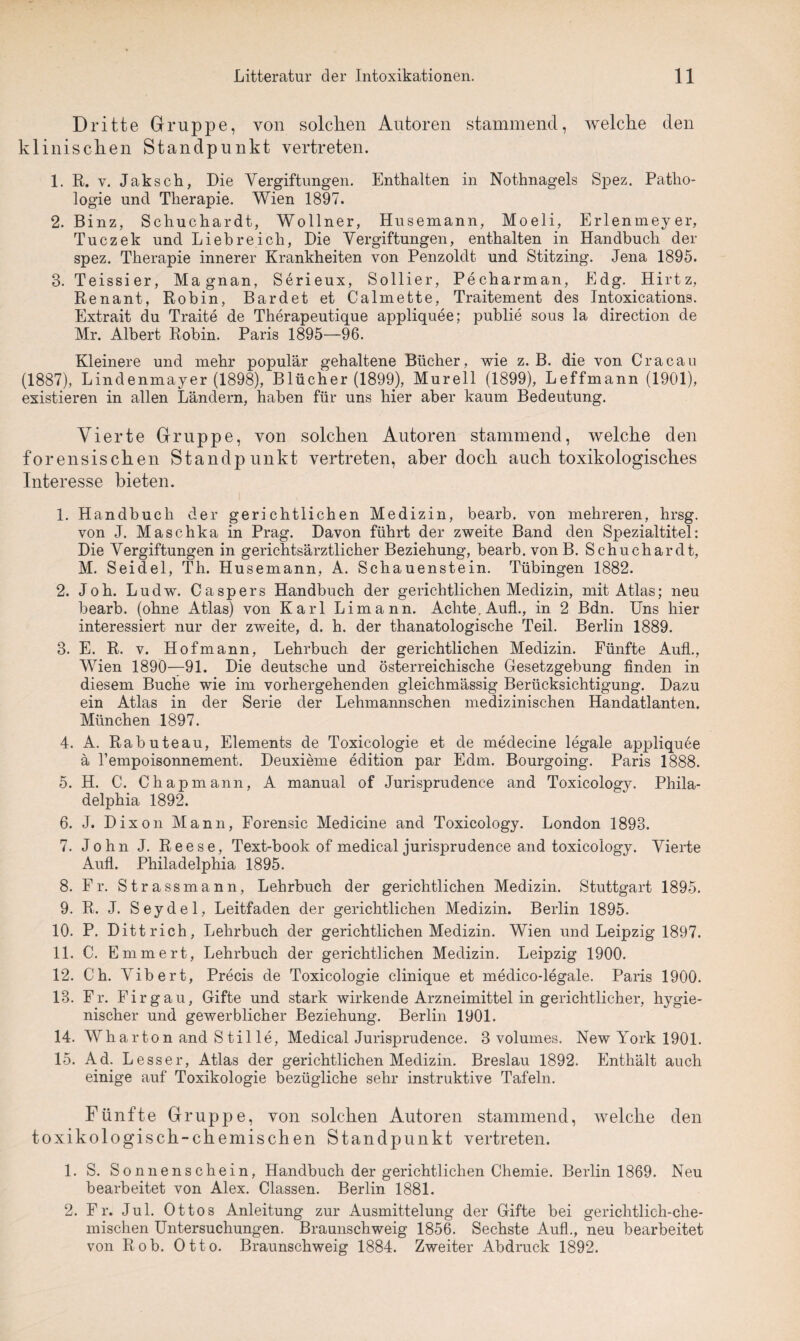 Dritte Gruppe, von solchen Autoren stammend, welche den klinischen Standpunkt vertreten. 1. R. v. Jaksch, Die Vergiftungen. Enthalten in Nothnagels Spez. Patho¬ logie und Therapie. Wien 1897. 2. Binz, Seliuchardt, Wollner, Husemann, Moeli, Erlenmeyer, Tuczek und Liebreich, Die Vergiftungen, enthalten in Handbuch der spez. Therapie innerer Krankheiten von Penzoldt und Stitzing. Jena 1895. 3. Teissier, Magnan, Serieux, Sollier, Pecharman, Edg. Hirtz, Renant, Robin, Bardet et Calmette, Traitement des Intoxications. Extrait du Traite de Therapeutique appliquee; publie sous la direction de Mr. Albert Robin. Paris 1895—96. Kleinere und mehr populär gehaltene Bücher, wie z. B. die von Cracau (1887), Lindenmayer (1898), Blücher (1899), Murell (1899), Leffmann (1901), existieren in allen Ländern, haben für uns hier aber kaum Bedeutung. Vierte Gruppe, von solchen Autoren stammend, welche den forensischen Standpunkt vertreten, aber doch auch toxikologisches Interesse bieten. 1. Handbuch der gerichtlichen Medizin, bearb. von mehreren, hrsg. von J. Maschka in Prag. Davon führt der zweite Band den Spezialtitel: Die Vergiftungen in gerichtsärztlicher Beziehung, bearb. von B. Schuchardt, M. Seidel, Th. Husemann, A. Schauenstein. Tübingen 1882. 2. Joh. Ludw. Caspers Handbuch der gerichtlichen Medizin, mit Atlas; neu bearb. (ohne Atlas) von Karl Limann. Achte, Aufl., in 2 Bdn. Uns hier interessiert nur der zweite, d. h. der thanatologische Teil. Berlin 1889. 3. E. R. v. Hof mann, Lehrbuch der gerichtlichen Medizin. Fünfte Auf!., Wien 1890—91. Die deutsche und österreichische Gesetzgebung finden in diesem Buche wie im vorhergehenden gleichmässig Berücksichtigung. Dazu ein Atlas in der Serie der Lehmannschen medizinischen Handatlanten. München 1897. 4. A. Rabuteau, Elements de Toxicologie et de medecine legale appliquee ä l’empoisonnement. Deuxieme edition par Edm. Bourgoing. Paris 1888. 5. H. C. Chapmann, A manual of Jurisprudence and Toxicology. Phila¬ delphia 1892. 6. J. Dixon Mann, Forensic Medicine and Toxicology. London 1893. 7. John J. Reese, Text-book of medical jurisprudence and toxicology. Vierte Aufl. Philadelphia 1895. 8. Fr. Strass mann, Lehrbuch der gerichtlichen Medizin. Stuttgart 1895. 9. R. J. Seydel, Leitfaden der gerichtlichen Medizin. Berlin 1895. 10. P. Dittrich, Lehrbuch der gerichtlichen Medizin. Wien und Leipzig 1897. 11. C. Ernmert, Lehrbuch der gerichtlichen Medizin. Leipzig 1900. 12. G'h. Vibert, Precis de Toxicologie clinique et medico-legale. Paris 1900. 13. Fr. Firgau, Gifte und stark wirkende Arzneimittel in gerichtlicher, hygie¬ nischer und gewerblicher Beziehung. Berlin 1901. 14. Wharton and Stil le, Medical Jurisprudence. 3 volumes. New York 1901. 15. Ad. Lesser, Atlas der gerichtlichen Medizin. Breslau 1892. Enthält auch einige auf Toxikologie bezügliche sehr instruktive Tafeln. Fünfte Gruppe, von solchen Autoren stammend, welche den toxikologisch-chemischen Standpunkt vertreten. 1. S. Sonnenschein, Handbuch der gerichtlichen Chemie. Berlin 1869. Neu bearbeitet von Alex. Classen. Berlin 1881. 2. Fr. Jul. Ottos Anleitung zur Ausmittelung der Gifte bei gerichtlich-che¬ mischen Untersuchungen. Braunschweig 1856. Sechste Aufl., neu bearbeitet von Rob. Otto. Braunschweig 1884. Zweiter Abdruck 1892.