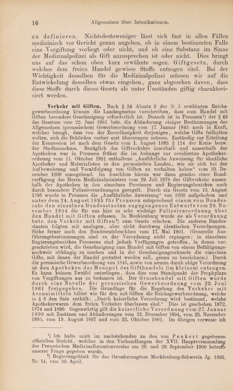 zu definieren. Nichtsdestoweniger lässt sich fast in allen Fällen medizinisch vor Gericht genau angeben, oh in einem bestimmten Falle eine Vergiftung vorliegt oder nicht, und ob eine Substanz im Sinne der Medizinalpolizei als Gift anzusprechen ist oder nicht. Dies bringt uns auf das schon oben kurz erwähnte sogen. Giftgesetz, durch welches dem freien Handel gewisse Stoffe entzogen sind. Bei der Wichtigkeit desselben für die Medizinalpolizei müssen wir auf die Entwickelung desselben etwas eingehen, ganz abgesehen davon, dass diese Stoffe durch dieses Gesetz als unter Umständen giftig charakteri¬ siert werden. Verkehr mit Giften. Nach § 34 Absatz 3 der S. 5 erwähnten Reichs- gewerbeordnung können die Landesgesetze vorschreiben, dass zum Handel mit Giften besondere Genehmigung erforderlich ist. Danach ist in Preussen1) der § 49 des Gesetzes vom 22. Juni 1861 betr. die Abänderung einiger Bestimmungen der Allgemeinen (preussischen) Gewerbeordnung vom 17. Januar 1845 noch in Kraft, welcher besagt, dass von der Zuverlässigkeit derjenigen, welche Gifte feilhalten wollen, sich die Behörden vorher erst überzeugen müssen. Zuständig zur Erteilung der Konzession ist nach dem Gesetz vom 1. August 1883 § 114 der Kreis- bezw. der Stadtausschuss. Bezüglich des Giftverkehrs innerhalb und ausserhalb der Apotheken war in Preussen früher die im Anhänge zur revidierten Apotheker¬ ordnung vom 11. Oktober 1801 enthaltene „Ausführliche Anweisung für sämtliche Apotheker und Materialisten in den preussischen Landen, wie sie sich bei der Aufbewahrung und Verabfolgung von Giften zu verhalten haben“ vom 10. De¬ zember 1800 massgebend. Im Anschluss hieran war dann gemäss einer Rund¬ verfügung des Herrn Medizinalministers vom 29. Juli 1878 der Giftverkehr ausser¬ halb der Apotheken in den einzelnen Provinzen und Regierungsbezirken noch durch besondere Polizeiverordnungen geregelt. Durch ein Gesetz vom 13. August 1895 wurde in Preussen die „Ausführliche Anweisung“ von 1800 aufgehoben und unter dem 24. August 1895 für Preussen entsprechend einem vom Bundes¬ rate den einzelnen Bundesstaaten zugegangenen Entwürfe vom 29. No¬ vember 1894 die für uns hier so sehr wichtige Polizeiverordnung über den Handel mit Giften erlassen. In Mecklenburg wurde sie als Verordnung betr. den Verkehr mit Giften2) zum Gesetz erhoben. Die anderen Bundes¬ staaten folgten mit analogen, aber nicht durchweg identischen Verordnungen. Siehe ferner auch den Bundesratsbeschluss vom 17. Mai 1901. (Generelle Aus¬ führungsbestimmungen sind zu der Verordnung nicht ergangen; in einzelnen Regierungsbezirken Preussens sind jedoch Verfügungen getroffen, in denen vor¬ geschrieben wird, die Genehmigung zum Handel mit Giften von einem Befähigungs¬ nachweis abhängig zu machen und in der Genehmigungsurkunde die einzelnen Gifte, mit denen der Handel gestattet werden soll, genau zu bezeichnen.) Durch die preussische Gewerbeordnung von 1845, sowie von neuem durch obige Verordnung ist den Apotheken das Monopol des Gifthandels (im kleinen) entzogen. Es kann keinem Zweifel unterliegen, dass dies vom Standpunkt der Prophylaxe von Vergiftungen aus zu bedauern ist. Der Grosshandel mit Giften wurde durch eine Novelle der preussischen Gewerbeordnung vom 22. Juni 1861 freigegeben. Die Grundlage für die Regelung des Verkehrs mit Arzneimitteln bildet wie für den mit Giften die Reichsgewerbeordnung, welche in § 6 den Satz enthält: „Durch kaiserliche Verordnung wird bestimmt, welche Apothekerwaren dem freien Verkehre überlassen sind.“ Dies ist geschehen 1872, 1874 und 1890. Gegenwärtig gilt die kaiserliche Verordnung vom 27. Januar 1890 mit Zusätzen und Abänderungen vom 31. Dezember 1894, vom 25. November 1895, vom 19. August 1897 und vom. 22. Oktober 1901. Im übrigen verweise ich x) Ich halte mich im nachstehenden an den von Penkert gegebenen offiziellen Bericht, welcher in den Verhandlungen der XVII. Hauptversammlung des Preussischen Medizinalbeamtenvereins am 28. und 29. September 1900 betreffe unserer Frage gegeben wurde. 2) Regierungsblatt für das Grossherzogtum Mecklenburg-Schwerin Jg. 1895, Nr. 14, vom 30. April.