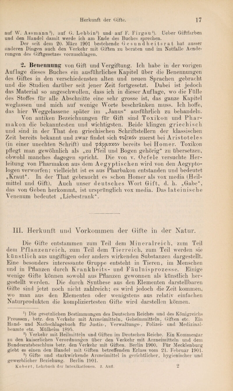 auf W. Assmann1), auf G. Lebbin2) und auf F. Firgau3). Ueber Giftfarben und den Handel damit werde ich am Ende des Buches sprechen. Der seit dem 20. März 1901 bestehende Gesundheitsrat hat ausser anderen Dingen auch den Verkehr mit Giften zu beraten und im Notfälle Aende- rungen des Giftgesetzes vorzuschlagen. 2. Benennung’ von Gift und Vergiftung. Icli habe in der vorigen Auflage dieses Buches ein ausführliches Kapitel über die Benennungen des Giftes in den verschiedensten alten und neuen Sprachen gebracht und die Studien darüber seit jener Zeit fortgesetzt. Dabei ist jedoch das Material so angeschwollen, dass ich in dieser Auflage, wo die Fülle des Stoffes für alle Abschnitte eine sehr grosse ist, das ganze Kapitel weglassen und mich auf wenige Worte beschränken muss. Ich hoffe, das hier Weggelassene später im „Janus“ ausführlich zu behandeln. Von antiken Bezeichnungen für Gift sind Toxikon und Phar¬ makon die bekanntesten und wichtigsten. Beide klingen griechisch und sind in der That den griechischen Schriftstellern der klassischen Zeit bereits bekannt und zwar findet sich zuerst bei Aristoteles (in einer unechten Schrift) und cpapfiaxov bereits bei Homer. Toxikon pflegt man gewöhnlich als „zu Pfeil und Bogen gehörig“ zu übersetzen, obwohl manches dagegen spricht. Die von v. Oefele versuchte Her¬ leitung von Pharmakon aus dem Aegyptischen wird von den Aegypto- logen verworfen; vielleicht ist es aus Pharbakon entstanden und bedeutet „Kraut“. In der That gebraucht es schon Homer als vox media (Heil¬ mittel und Gift). Auch unser deutsches Wort Gift, d. h. „Gabe“, das von Gehen herkommt, ist ursprünglich vox media. Das lateinische Venenum bedeutet „Liebestrank“. III. Herkunft und Vorkommen der Gifte in der Natur. Die Gifte entstammen zum Teil dem Mineralreich, zum Teil dem Pflanzenreich, zum Teil dem Tierreich, zum Teil werden sie künstlich aus ungiftigen oder anders wirkenden Substanzen dargestellt. Eine besonders interessante Gruppe entsteht in Tieren, im Menschen und in Pflanzen durch Krankheits- und Fäulnisprozesse. Einige wenige Gifte können sowohl aus Pflanzen gewonnen als künstlich her¬ gestellt werden. Die durch Synthese aus den Elementen darstellbaren Gifte sind jetzt noch nicht zahlreich; es wird jedoch die Zeit kommen, wo man aus den Elementen oder wenigstens aus relativ einfachen Naturprodukten die kompliziertesten Gifte wird darstellen können. *) Die gesetzlichen Bestimmungen des Deutschen Reiches und des Königreichs Preussen, betr. den Verkehr mit Arzneimitteln, Geheimmitteln, Giften etc. Ein Hand- und Nachschlagebuch für Justiz-, Verwaltungs-, Polizei- und Medizinal¬ beamte etc. Mülheim 1895. 2) Verkehr mit Heilmitteln und Giften im Deutschen Reiche. Ein Kommentar zu den kaiserlichen Verordnungen über den Verkehr mit Arzneimitteln und dem Bundesratsbeschluss betr. den Verkehr mit Giften. Berlin 1900. Für Mecklenburg giebt es einen den Handel mit Giften betreffenden Erlass vom 21. Februar 1901. 3) Gifte und starkwirkende Arzneimittel in gerichtlicher, hygienischer und gewerblicher Beziehung. Berlin 1901. Kob er t, Lehrbuch der Intoxikationen. 2. Anti. 2