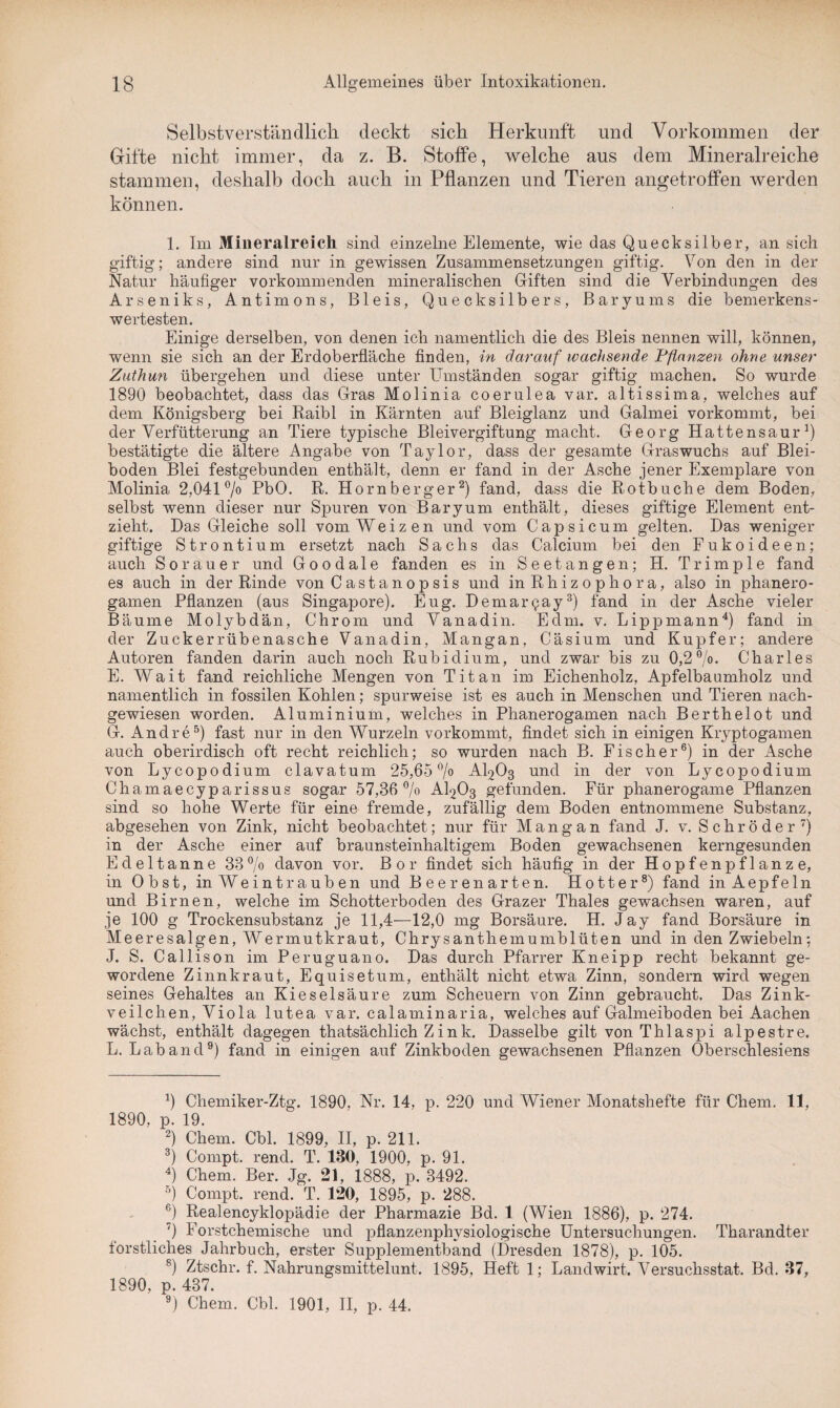 Selbstverständlich deckt sich Herkunft und Vorkommen der Gifte nicht immer, da z. B. Stoffe, welche aus dem Mineralreiche stammen, deshalb doch auch in Pflanzen und Tieren angetroffen werden können. 1. Im Mineralreich sind einzelne Elemente, wie das Quecksilber, an sich giftig; andere sind nur in gewissen Zusammensetzungen giftig. Fon den in der Natur häufiger vorkommenden mineralischen Giften sind die Verbindungen des Arseniks, Antimons, Bleis, Quecksilbers, Baryums die bemerkens¬ wertesten. Einige derselben, von denen ich namentlich die des Bleis nennen will, können, wenn sie sich an der Erdoberfläche finden, in darauf wachsende Pflanzen ohne unser Zuthun übergehen und diese unter Umständen sogar giftig machen. So wurde 1890 beobachtet, dass das Gras Molinia coerulea var. altissima, welches auf dem Königsberg bei Raibl in Kärnten auf Bleiglanz und Galmei vorkommt, bei der Verfütterung an Tiere typische Bleivergiftung macht. Georg Hattensaur1) bestätigte die ältere Angabe von Taylor, dass der gesamte Graswuchs auf Blei¬ boden Blei festgebunden enthält, denn er fand in der Asche jener Exemplare von Molinia 2,041% PbO. R. Hornberger2) fand, dass die Rotbuche dem Boden, selbst wenn dieser nur Spuren von Baryum enthält, dieses giftige Element ent¬ zieht. Das Gleiche soll vom Weizen und vom Capsicum gelten. Das weniger giftige Strontium ersetzt nach Sachs das Calcium bei den Fukoideen; auch Sorauer und Goo d a 1 e fanden es in Seetangen; H. Trimp 1 e fand es auch in der Rinde von Castanopsis und in Rhizophora, also in phanero- gamen Pflanzen (aus Singapore). Eug. Demarpay3) fand in der Asche vieler Bäume Molybdän, Chrom und Vanadin. Edm. v. Lippmann4) fand in der Zuckerrübenasche Vanadin, Mangan, Cäsium und Kupfer; andere Autoren fanden darin auch noch Rubidium, und zwar bis zu 0,2%. Charles E. Wait fand reichliche Mengen von Titan im Eichenholz, Apfelbaumholz und namentlich in fossilen Kohlen; spurweise ist es auch in Menschen und Tieren nach¬ gewiesen worden. Aluminium, welches in Phanerogamen nach Berthelot und G. Andre5) fast nur in den Wurzeln vorkommt, findet sich in einigen Kryptogamen auch oberirdisch oft recht reichlich; so wurden nach B. Fischer6) in der Asche von Lycopodium clavatum 25,65% AI2O3 und in der von Lycopodium Chamaecyparissus sogar 57,36% AI2O3 gefunden. Für phanerogame Pflanzen sind so hohe Werte für eine fremde, zufällig dem Boden entnommene Substanz, abgesehen von Zink, nicht beobachtet; nur für Mangan fand J. v. S c h r ö d e r 7) in der Asche einer auf braunsteinhaltigem Boden gewachsenen kerngesunden Edeltanne 33% davon vor. Bor findet sich häufig in der Hopfen pflanze, in Obst, in Weintrauben und Beeren arten. Hotter8) fand inAepfeln und Birnen, welche im Schotterboden des Grazer Thaies gewachsen waren, auf je 100 g Trockensubstanz je 11,4—12,0 mg Borsäure. H. Jay fand Borsäure in Meeresalgen, Wermutkraut, Chrysanthemumblüten und in den Zwiebeln; J. S. Callison im Peruguano. Das durch Pfarrer Kneipp recht bekannt ge¬ wordene Zinnkraut, Equisetum, enthält nicht etwa Zinn, sondern wird wegen seines Gehaltes an Kieselsäure zum Scheuern von Zinn gebraucht. Das Zink¬ veilchen, Viola lutea var. calaminaria, welches auf Galmeiboden bei Aachen wächst, enthält dagegen thatsächlich Z ink. Dasselbe gilt von Thlaspi alpestre. L. Lab and9) fand in einigen auf Zinkboden gewachsenen Pflanzen Oberschlesiens 4) Chemiker-Ztg. 1890, Nr. 14, p. 220 und Wiener Monatshefte für Chem. 11. 1890, p. 19. 2) Chem. Cbl. 1899, II, p. 211. 3) Compt. rend. T. 130, 1900, p. 91. 4) Chem. Ber. Jg. 21, 1888, p. 3492. 5) Compt. rend. T. 120, 1895, p. 288. 6) Realencyklopädie der Pharmazie Bd. 1 (Wien 1886), p. 274. ') Forstchemische und pflanzenphysiologische Untersuchungen. Tharandter forstliches Jahrbuch, erster Supplementband (Dresden 1878), p. 105. 8) Ztschr. f. Nahrungsmittelunt. 1895, Heft 1; Landwirt. Versuchsstat. Bd. 37, 1890, p. 437. 9) Chem. Cbl. 1901, II, p. 44.