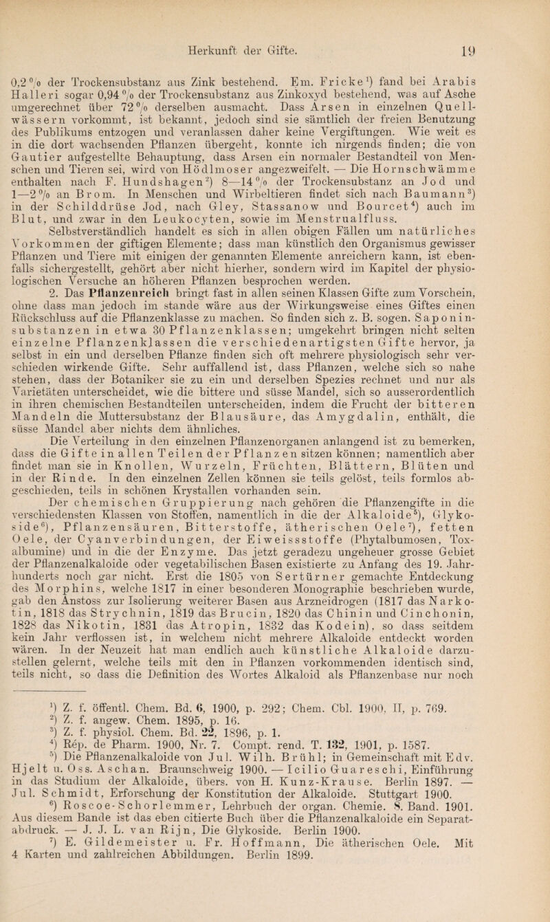 0,2 °/o der Trockensubstanz aus Zink bestehend. Em. Fr icke1) fand bei Arabis Halleri sogar 0,94 °/o der Trockensubstanz aus Zinkoxyd bestehend, was auf Asche umgerechnet über 72% derselben ausmacht. Dass Arsen in einzelnen Quell¬ wässern vorkommt, ist bekannt, jedoch sind sie sämtlich der freien Benutzung des Publikums entzogen und veranlassen daher keine Vergiftungen. Wie weit es in die dort wachsenden Pflanzen übergeht, konnte ich nirgends finden; die von Gautier aufgestellte Behauptung, dass Arsen ein normaler Bestandteil von Men¬ schen und Tieren sei, wird von Hödlmoser angezweifelt. — Die Hornschwämme enthalten nach F. Hundshagen2) 8—14% der Trockensubstanz an Jod und 1—2% an Brom. In Menschen und Wirbeltieren findet sich nach Baumann3) in der Schilddrüse Jod, nach Gley, Stassanow und Bourcet4) auch im Blut, und zwar in den Leukocyten, sowie im Menstrualfluss. Selbstverständlich handelt es sich in allen obigen Fällen um natürliches Vorkommen der giftigen Elemente; dass man künstlich den Organismus gewisser Pflanzen und Tiere mit einigen der genannten Elemente anreichern kann, ist eben¬ falls sichergestellt, gehört aber nicht hierher, sondern wird im Kapitel der physio¬ logischen Versuche an höheren Pflanzen besprochen werden. 2. Das Pflanzenreich bringt fast in allen seinen Klassen Gifte zum Vorschein, ohne dass man jedoch im Stande wäre aus der Wirkungsweise eines Giftes einen Rückschluss auf die Pflanzenklasse zu machen. So finden sich z. B. sogen. Saponin¬ substanzen in etwa 30 Pflanzenklassen; umgekehrt bringen nicht selten einzelne Pflanz enkpassen die verschiedenartigsten Gifte hervor, ja selbst in ein und derselben Pflanze finden sich oft mehrere physiologisch sehr ver¬ schieden wirkende Gifte. Sehr auffallend ist, dass Pflanzen, welche sich so nahe stehen, dass der Botaniker sie zu ein und derselben Spezies rechnet und nur als Varietäten unterscheidet, wie die bittere und süsse Mande], sich so ausserordentlich in ihren chemischen Bestandteilen unterscheiden, indem die Frucht der bitteren Mandeln die Muttersubstanz der Blausäure, das Amygdalin, enthält, die süsse Mandel aber nichts dem ähnliches. Die Verteilung in den einzelnen Pflanzenorganen anlangend ist zu bemerken, dass die Gifte in allen Teilen der Pflanzen sitzen können; namentlich aber findet man sie in Knollen, Wurzeln, Früchten, Blättern, Blüten und in der Rinde. In den einzelnen Zellen können sie teils gelöst, teils formlos ab¬ geschieden, teils in schönen Krystallen vorhanden sein. Der chemischen Gruppierung nach gehören die Pflanzengifte in die verschiedensten Klassen von Stoffen, namentlich in die der Alkaloide5), Glyko¬ side6), Pflanzensäuren, Bitterstoffe, ätherischen Oele7), fetten 0 e 1 e, der Cyanverbindungen, der Eiweissstoffe (Phytalbumosen, Tox- albumine) und in die der Enzyme. Das jetzt geradezu ungeheuer grosse Gebiet der Pflanzenalkaloide oder vegetabilischen Basen existierte zu Anfang des 19. Jahr¬ hunderts noch gar nicht. Erst die 1805 von Sertürner gemachte Entdeckung des Morphins, welche 1817 in einer besonderen Monographie beschrieben wurde, gab den Anstoss zur Isolierung weiterer Basen aus Arzneidrogen (1817 das Narko¬ tin, 1818 das Strychnin, 1819 das B r u ci n, 1820 das Chinin und Cinchonin, 1828 das Nikotin, 1831 das Atropin, 1832 das Kodein), so dass seitdem kein Jahr verflossen ist, in welchem nicht mehrere Alkaloide entdeckt worden wären. In der Neuzeit hat man endlich auch künstliche Alkaloide darzu¬ stellen gelernt, welche teils mit den in Pflanzen vorkommenden identisch sind, teils nicht, so dass die Definition des Wortes Alkaloid als Pflanzenbase nur noch 9 Z. f. öffentl. Chem. Bd. 6, 1900, p. 292; Chem. Cbl. 1900, II, p. 769. 2) Z. f. angew. Chem. 1895, p. 16. s) Z. f. physiol. Chem. Bd. 22, 1896, p. 1. 4) Rep. de Pharm. 1900, Nr. 7. Compt. rend. T. 182, 1901, p. 1587. °) Die Pflanzenalkaloide von Jul. Wilh. Brühl; in Gemeinschaft mit Edv. H j e 11 u. O s s. Aschan. Braunschweig 1900. — Icilio Guareschi, Einführung in das Studium der Alkaloide, übers, von H. Kunz-Krause. Berlin 1897. — Jul. Schmidt, Erforschung der Konstitution der Alkaloide. Stuttgart 1900. 6) Roscoe-Schorle mm er, Lehrbuch der organ. Chemie. <8. Band. 1901. Aus diesem Bande ist das eben citierte Buch über die Pflanzenalkaloide ein Separat¬ abdruck. — J. J. L. van Rijn, Die Glykoside. Berlin 1900. 7) E. Gildemeister u. Fr. Hoff mann, Die ätherischen Oele. Mit 4 Karten und zahlreichen Abbildungen. Berlin 1899.