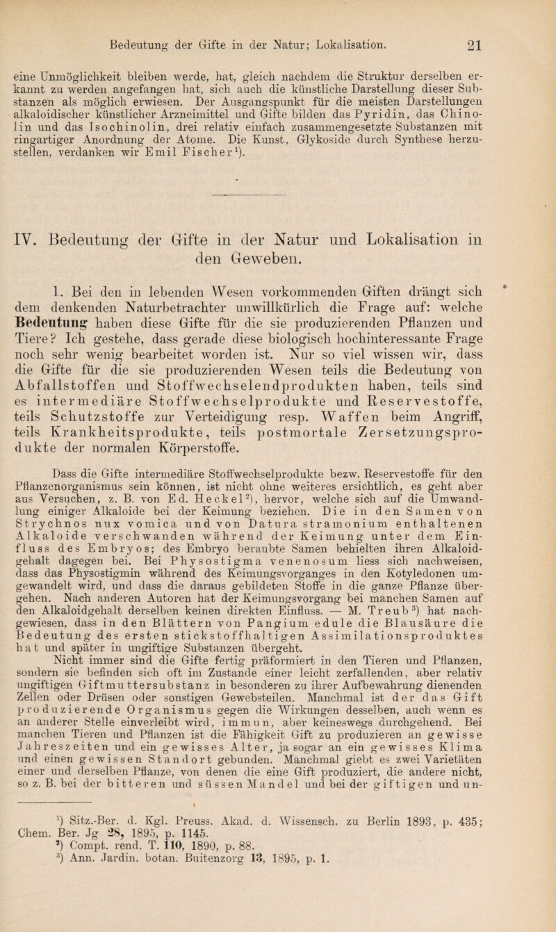 eine Unmöglichkeit bleiben werde, hat, gleich nachdem die Struktur derselben er¬ kannt zu werden angefangen hat, sich auch die künstliche Darstellung dieser Sub¬ stanzen als möglich erwiesen. Der Ausgangspunkt für die meisten Darstellungen alkaloidischer künstlicher Arzneimittel und Gifte bilden das Pyridin, das Chino¬ lin und das Isochinolin, drei relativ einfach zusammengesetzte Substanzen mit ringartiger Anordnung der Atome. Die Kunst, Glykoside durch Synthese herzu¬ stellen, verdanken wir Emil Fischer1). IV. Bedeutung der Gifte in der Natur und Lokalisation in den Geweben. 1. Bei den in lebenden Wesen vorkommenden Giften drängt sich dem denkenden Naturbetrachter unwillkürlich die Frage auf: welche Bedeutung haben diese Gifte für die sie produzierenden Pflanzen und Tiere? Ich gestehe, dass gerade diese biologisch hochinteressante Frage noch sehr wenig bearbeitet worden ist. Nur so viel wissen wir, dass die Gifte für die sie produzierenden Wesen teils die Bedeutung von Abfallstoffen und Stoffwechselendprodukten haben, teils sind es intermediäre Stoffwechselprodukte und Reservestoffe, teils Schutzstoffe zur Verteidigung resp. Waffen beim Angriff, teils Krankheitsprodukte, teils postmortale Zersetzungspro¬ dukte der normalen Körperstoffe. Dass die Gifte intermediäre Stoffwechselprodukte bezw. Reservestoffe für den Pflanzenorganismus sein können, ist nicht ohne weiteres ersichtlich, es geht aber aus Versuchen, z. B. von Ed. He ekel2), hervor, welche sich auf die Umwand¬ lung einiger Alkaloide bei der Keimung beziehen. Die in den Samen von Strychnos nux vomica und von Datura stramonium enthaltenen Alkaloide verschwanden während der Keimung unter dem Ein¬ fluss des Embryos; des Embryo beraubte Samen behielten ihren Alkaloid¬ gehalt dagegen bei. Bei Physostigma venenosum liess sich nachweisen, dass das Physostigmin während des Keimungsvorganges in den Kotyledonen um¬ gewandelt wird, und dass die daraus gebildeten Stoffe in die ganze Pflanze über¬ gehen. Nach anderen Autoren hat der Keimungsvorgang bei manchen Samen auf den Alkaloidgehalt derselben keinen direkten Einfluss. — M. T r e u b 3) hat nach¬ gewiesen, dass in den Blättern von Pangium edule die Blausäure die Bedeutung des ersten stickstoffhaltigen Assimilationsproduktes hat und später in ungiftige Substanzen übergeht. Nicht immer sind die Gifte fertig präformiert in den Tieren und Pflanzen, sondern sie befinden sich oft im Zustande einer leicht zerfallenden, aber relativ ungiftigen Giftmuttersubstanz in besonderen zu ihrer Aufbewahrung dienenden Zellen oder Drüsen oder sonstigen Gewebsteilen. Manchmal ist der das Gift produzierende Organismus gegen die Wirkungen desselben, auch wenn es an anderer Stelle einverleibt wird, immun, aber keineswegs durchgehend. Bei manchen Tieren und Pflanzen ist die Fähigkeit Gift zu produzieren an gewisse Jahreszeiten und ein gewisses Alter, ja sogar an ein gewisses Klima und einen gewissen Standort gebunden. Manchmal giebt es zwei Varietäten einer und derselben Pflanze, von denen die eine Gift produziert, die andere nicht, so z. B. bei der bitteren und süssen Mandel und bei der giftigen und un- *) Sitz.-Ber. d. Kgl. Preuss. Akad. d. Wissensch. zu Berlin 1893, p. 435; Chem. Ber. Jg 28, 1895, p. 1145. 2) Compt. rend. T. 110, 1890, p. 88. 3) Ann. .Tardin. botan. Buitenzorg 18, 1895, p. 1.