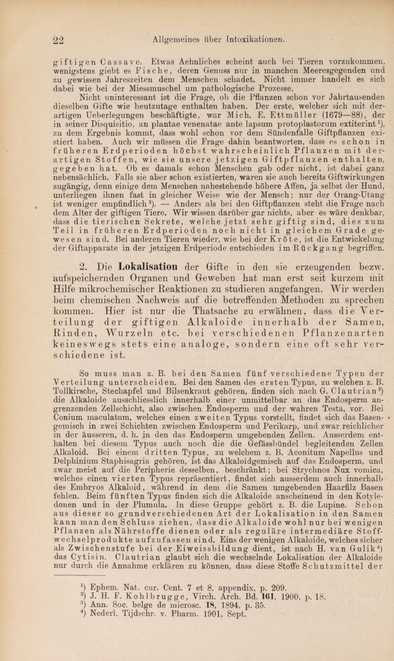 giftigen Cassave. Etwas Aehnliches scheint auch bei Tieren vorzukommen, wenigstens giebt es Fische, deren Genuss nur in manchen Meeresgegenden und zu gewissen Jahreszeiten dem Menschen schadet. Nicht immer handelt es sich dabei wie bei der Miessmuschel um pathologische Prozesse. Nicht uninteressant ist die Frage, ob die Pflanzen schon vor Jahrtausenden dieselben Gifte wie heutzutage enthalten haben. Der erste, welcher sich mit der¬ artigen Ueberlegungen beschäftigte, war Mich. E. Ettmüller (1679—88), der in seiner Disquisitio, an plantae venenatae ante lapsum protoplastorum extiterint1). zu dem Ergebnis kommt, dass wohl schon vor dem Sündenfalle Giftpflanzen exi¬ stiert haben. Auch wir müssen die Frage dahin beantworten, dass es schon in früheren Erdperioden höchst wahrscheinlich Pflanzen mit der¬ artigen Stoffen, wie sie unsere jetzigen Giftpflanzen enthalten, gegeben hat. Ob es damals schon Menschen gab oder nicht, ist dabei ganz nebensächlich. Falls sie aber schon existierten, waren sie auch bereits Giftwirkungen zugängig, denn einige dem Menschen nahestehende höhere Affen, ja selbst der Hund, unterliegen ihnen fast in gleicher Weise wie der Mensch; nur der Orang-Utang ist weniger empfindlich 2). — Anders als bei den Giftpflanzen steht die Frage nach dem Alter der giftigen Tiere. Wir wissen darüber gar nichts, aber es wäre denkbar, dass die tierischen Sekrete, welche jetzt sehr giftig sind, dies zum Teil in früheren Erdperioden noch nicht in gleichem Grade ge¬ wesen sind. Bei anderen Tieren wieder, wie bei der Kröte, ist die Entwickelung der Giftapparate in der jetzigen Erdperiode entschieden im Rückgang begriffen. 2. Die Lokalisation der Gifte in den sie erzeugenden bezw. aufspeichernden Organen und Geweben hat man erst seit kurzem mit Hilfe mikrochemischer Reaktionen zu studieren angefangen. Wir werden heim chemischen Nachweis auf die betreffenden Methoden zu sprechen kommen. Hier ist nur die Thatsache zu erwähnen, dass die Ver¬ teilung der giftigen Alkaloide innerhalb der Samen, Rinden, Wurzeln etc. bei verschiedenen Pflanzenarten keineswegs stets eine analoge, sondern eine oft sehr ver¬ schiedene ist. So muss man z. B. bei den Samen fünf verschiedene Typen der Verteilung unterscheiden. Bei den Samen des ersten Typus, zu welchen z. B. Tollkirsche, Stechapfel und Bilsenkraut gehören, finden sich nach G. Clautrian3) die Alkaloide ausschliesslich innerhalb einer unmittelbar an das Endosperm an¬ grenzenden Zellschicht, also zwischen Endosperm und der wahren Testa, vor. Bei Conium maculatum, welches einen zweiten Typus vorstellt, findet sich das Basen- * gemisch in zwei Schichten zwischen Endosperm und Perikarp, und zwar reichlicher in der äusseren, d. h. in den das Endosperm umgebenden Zellen. Ausserdem ent¬ halten bei diesem Typus auch noch die die Gefässbündel begleitenden Zellen Alkaloid. Bei einem dritten Typus, zu welchem z. B. Aconitum Napellus und Delphinium Staphisagria gehören, ist das Alkaloidgemisch auf das Endosperm, und zwar meist auf die Peripherie desselben, beschränkt; bei Strychnos Nux vornica, welches einen vierten Typus repräsentiert, findet sich ausserdem auch innerhalb des Embryos Alkaloid, während in dem die Samen umgebenden Haarfilz Basen fehlen. Beim fünften Typus finden sich die Alkaloide anscheinend in den Kotyle¬ donen und in der Plumula. In diese Gruppe gehört z. B. die Lupine. Schon aus dieser so grundverschiedenen Art der Lokalisation in den Samen kann man den Schluss ziehen, dass die Alkaloide wohl nur bei wenigen Pflanzen als Nährstoffe dienen oder als reguläre intermediäre Stoff¬ wechselprodukte aufzufassen sind. Eins der wenigen Alkaloide, welches sicher als Zwischenstufe bei der Eiweissbildung dient, ist nach H. van Gulik4) das Cytisin. Clautrian glaubt sich die wechselnde Lokalisation der Alkaloide nur durch die Annahme erklären zu können, dass diese Stoffe Schutzmittel der b Ephem. Nat. cur. Cent. 7 et 8, appendix, p. 209. 2) J. H. F. Kohl b rüg ge, Virch. Arch. Bd. 161, 1900, p. 18. 3) Ann. Soc. beige de microsc. 18, 1894, p. 85. 4) Nederl. Tijdschr. v. Pharm. 1901, Sept.