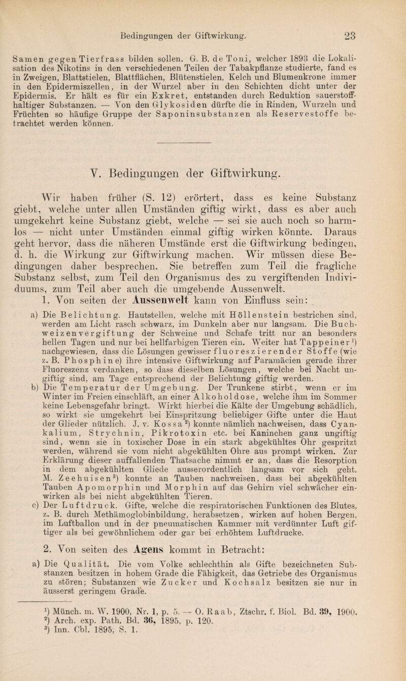 Samen gegen Tierfrass bilden sollen. G. B. de Toni, welcher 1893 die Lokali¬ sation des Nikotins in den verschiedenen Teilen der Tabakpflanze studierte, fand es in Zweigen, Blattstielen, Blattflächen, Blütenstielen, Kelch und Blumenkrone immer in den Epidermiszellen, in der Wurzel aber in den Schichten dicht unter der Epidermis. Er hält es für ein Exkret, entstanden durch Reduktion sauerstoff¬ haltiger Substanzen. — Yon den Glykosiden dürfte die in Rinden, Wurzeln und Früchten so häufige Gruppe der Saponinsubstanzen als Reservestoffe be¬ trachtet werden können. V. Bedingungen der Giftwirkung. Wir haben früher (S. 12) erörtert, dass es keine Substanz giebt, welche unter allen Umständen giftig wirkt, dass es aber auch umgekehrt keine Substanz giebt, welche — sei sie auch noch so harm¬ los — nicht unter Umständen einmal giftig wirken könnte. Daraus geht hervor, dass die näheren Umstände erst die Giftwirkung bedingen, d. h. die Wirkung zur Giftwirkung machen. Wir müssen diese Be¬ dingungen daher besprechen. Sie betreffen zum Teil die fragliche Substanz selbst, zum Teil den Organismus des zu vergiftenden Indivi¬ duums, zum Teil aber auch die umgebende Aussenwelt. 1. Yon seiten der Aussenwelt, kann von Einfluss sein: a) Die Belichtung. Hautstellen, welche mit Höllenstein bestrichen sind, werden am Licht rasch schwarz, im Dunkeln aber nur langsam. Die Buch- weizenvergiftung der Schweine und Schafe tritt nur an besonders hellen Tagen und nur bei hellfarbigen Tieren ein. Weiter hat Tappeiner fl nachgewiesen, dass die Lösungen gewisser fluoreszierender Stoffe (wie z. B. P h o s p h i n e) ihre intensive Giftwirkung auf Paramäcien gerade ihrer Fluoreszenz verdanken, so dass dieselben Lösungen, welche bei Nacht un¬ giftig sind, am Tage entsprechend der Belichtung giftig werden. b) Die Temperatur der Umgebung. Der Trunkene stirbt, wenn er im Winter im Freieneinschläft, an einer Alkohol dose, welche ihm im Sommer keine Lebensgefahr bringt. Wirkt hierbei die Kälte der Umgebung schädlich, so wirkt sie umgekehrt bei Einspritzung beliebiger Gifte unter die Haut der Glieder nützlich. J. v. Ko s s a * 2) konnte nämlich nachweisen, dass Cyan¬ kalium, Strychnin, Pikrotoxin etc. bei Kaninchen ganz ungiftig sind, wenn sie in toxischer Dose in ein stark abgekühltes Ohr gespritzt werden, während sie vom nicht abgekühlten Ohre aus prompt wirken. Zur Erklärung dieser auffallenden Thatsache nimmt er an, dass die Resorption in dem abgekühlten Gliede ausserordentlich langsam vor sich geht. M. Zeehuisen3) konnte an Tauben nachweisen, dass bei abgekühlten Tauben Apomorphin und Morphin auf das Gehirn viel schwächer ein¬ wirken als bei nicht abgekühlten Tieren. c) Der Luftdruck. Gifte, welche die respiratorischen Funktionen des Blutes, z. B. durch Methämoglobinbildung, herabsetzen, wirken auf hohen Bergen, im Luftballon und in der pneumatischen Kammer mit verdünnter Luft gif¬ tiger als bei gewöhnlichem oder gar bei erhöhtem Luftdrucke. 2. Yon seiten des Agens kommt in Betracht: a) Die Qualität. Die vom Volke schlechthin als Gifte bezeichneten Sub¬ stanzen besitzen in hohem Grade die Fähigkeit, das Getriebe des Organismus zu stören; Substanzen wie Zucker und Kochsalz besitzen sie nur in äusserst geringem Grade. fl Münch, m. W. 1900, Nr. 1, p. 5. — 0. Raab, Ztschr. f. Biol. Bd. 39, 1900. 2) Arch. exp. Path. Bd. 36? 1895, p. 120. 3) Inn. Cbl. 1895, S. 1.