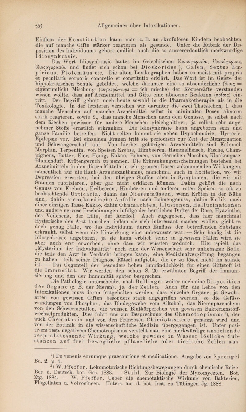 Einfluss der Konstitution kann man z. B. an skrofulösen Kindern beobachten, die auf manche Gifte stärker reagieren als gesunde. Unter die Rubrik der Dis¬ position des Individuums gehört endlich auch die so ausserordentlich merkwürdige Idiosynkrasie. Das Wort Idiosynkrasie lautet im Griechischen IS'.oaoyxpia'a, ISioauyxptaic, IBtoaoyvtpaoia und findet sich schon bei Dioskorides1), Galen, Sextus Em- piricus, Ptolemäus etc. Die alten Lexikographen haben es meist mit propria et peculiaris corporis concretio et constitutio erklärt. Das Wort ist im Geiste der hippokratischen Schule gebildet, welche darunter eine so absonderliche (i8to? = eigentümlich) Mischung (aoyxepdvvop: — ich mische) der Körpersäfte verstanden wissen wollte, dass auf Arzneimittel und Gifte eine abnorme Reaktion (xptats) ein- tritt. Der Begriff gehört noch heute sowohl in die Pharmakotherapie als in die Toxikologie. In der letzteren verstehen wir darunter die zwei Thatsachen, 1. dass manche Menschen auf manche Arzneimittel selbst in minimalen Dosen abnorm stark reagieren, sowie 2., dass manche Menschen nach dem Genüsse, ja selbst nach dem Riechen gewisser für andere Menschen gleichgültiger, ja selbst sehr ange¬ nehmer Stoffe ernstlich erkranken. Die Idiosynkrasie kann angeboren sein und ganze Familie betreffen. Nicht selten kommt sie neben Hypochondrie, Hysterie, Epilepsie vor. Bei einzelnen Frauen tritt sie periodisch zur Zeit der Menstruation und Schwangerschaft auf. Von hierher gehörigen Arzneimitteln sind Kalomel, Morphin, Terpentin, von Speisen Krebse, Himbeeren, Hammelfleisch, Fische, Cham¬ pignons, Butter, Eier, Honig, Kakao, Bohnen, von Gerüchen Moschus, Kloakengase, Blumenduft, Krötengeruch zu nennen. Die Erkrankungserscheinungen bestehen bei Arzneimitteln in den diesen Mitteln in sehr grossen Dosen zukommenden Wirkungen, namentlich auf die Haut (Arzneiexantheme), manchmal auch in Excitation, wo wir Depression erwarten, bei den übrigen Stoffen aber in Symptomen, die wir mit Staunen rubrizieren, aber gar nicht erklären können. Dahin gehört die nach Genuss von Krebsen, Erdbeeren, Himbeeren und anderen roten Speisen so oft zu beobachtende Urticaria, dahin das Niesenmüssen, wenn Kröten in der Nähe sind, dahin stenokardische Anfälle nach Bohnengenuss, dahin Kolik nach einer einzigen Tasse Kakao, dahin Ohnmächten, Illusionen, Hallucinationen und andere nervöse Erscheinungen infolge des herrlichen Duftes der Rose, Hyazinthe, des Veilchens, der Lilie, der Aurikel. Auch zugegeben, dass hier manchmal Hysterische den Arzt täuschen, indem sie sich interessant machen wollen, giebt es doch genug Fälle, wo das Individuum durch Einfluss der betreffenden Substanz erkrankt, selbst wenn die Einwirkung eine unbewusste war. — Sehr häufig ist die Idiosynkrasie angeboren, ja sie kann erblich sein; in gewissen Fällen wird sie aber auch erst erworben, ohne dass wir wüssten wodurch. Hier spielt das „Mysterium der Individualität“ noch eine der Wissenschaft sehr unliebsame Rolle, die teils den Arzt in Verdacht bringen kann, eine Medizinalvergiftung begangen zu haben, teils seiner Diagnose Rätsel aufgiebt., die er zu lösen nicht im stände ist. — Das Gegenteil der besonders hohen Empfindlichkeit für einen Giftstoff ist die Immunität. Wir werden den schon S. 20 erwähnten Begriff der Immuni¬ sierung und den der Immunität später besprechen. Die Pathologie unterscheidet nach Bollinger weiter noch eine Disposition der Organe (z. B. der Nieren), ja der Zeilen. Auch für die Lehre von den Intoxikationen muss daran festgehalten werden, dass einzelne Organe, ja Gewebs- arten von gewissen Giften besonders stark angegriffen werden, so die Gefäss- wandungen von Phosphor, das Bindegewebe vom Alkohol, das Nierenparenchym von den Schwermetallen, die weissen Blutkörperchen von gewissen Bakterienstoff¬ wechselprodukten. Dies führt uns zur Besprechung des Chemotropismus2), der auch Chemotaxis und von den Franzosen Ohimiotaxisme genannt wird und von der Botanik in die wissenschaftliche Medizin übergegangen ist. Unter posi¬ tivem resp. negativem Chemotropismus versteht man eine merkwürdige anziehende resp. abstossende Wirkung, welche gewisse in Wasser lösliche Sub¬ stanzen auf frei bewegliche pflanzliche oder tierische Zellen aus- *) De venenis eorumque praecautione et medicatione. Ausgabe von Sprengel Bd. 2, p. 4. 2) W. Pfeffer, Lokomotorische Richtungsbewegungen durch chemische Reize. Ber. d. Deutsch, bot. Ges. 1883. — Stahl, Zur Biologie der Myxomyceten. Bot. Ztg. 1884. — W. Pfeffer, Ueber die chemotaktische Wirkung von Bakterien, Flagellaten u. Volvocineen. Unters, aus d. bot. Inst, zu Tübingen Jg. 1888.