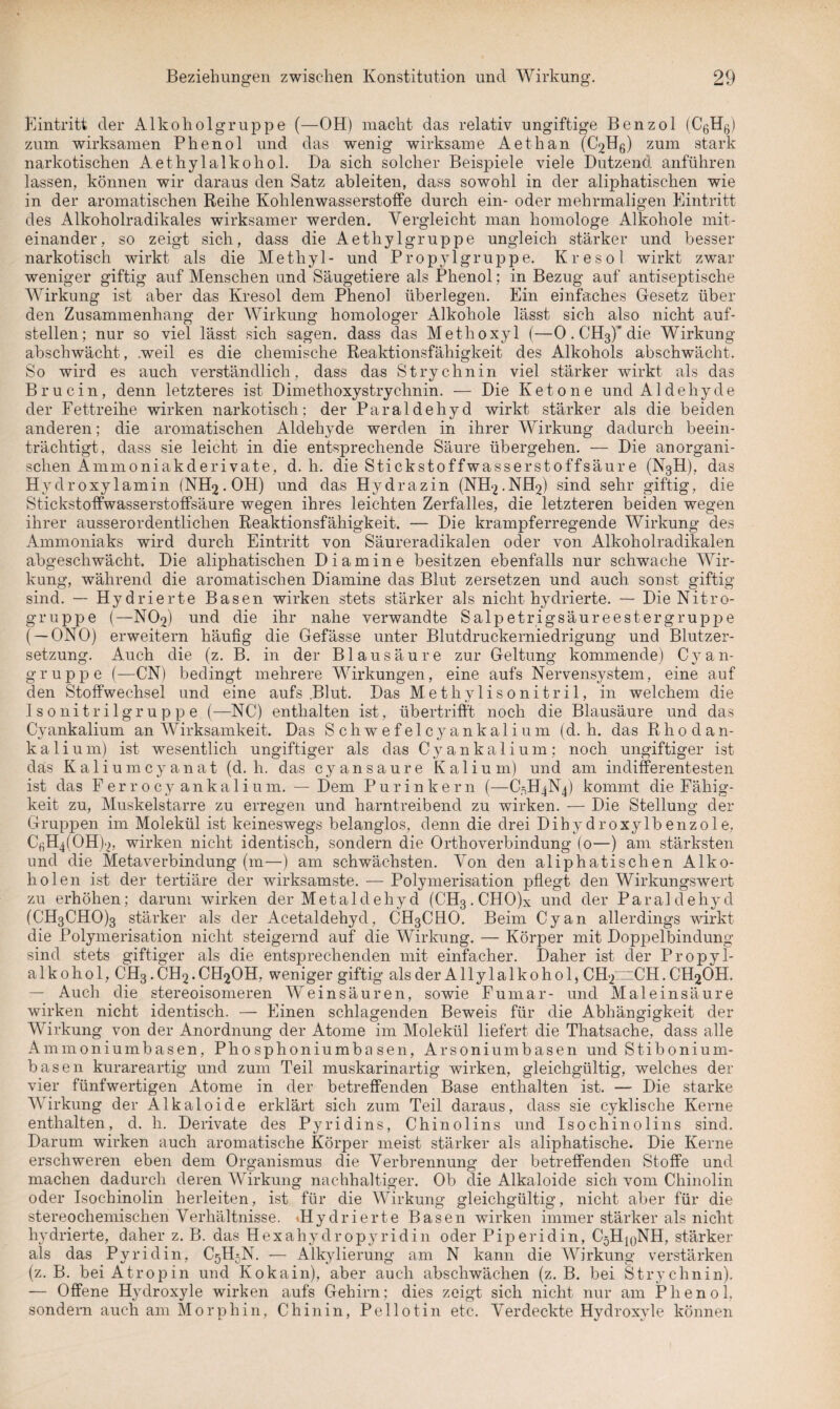 Eintritt der Alkoholgruppe (—OH) macht das relativ ungiftige Benzol (Ct',Hfp zum wirksamen Phenol und das wenig wirksame Aethan (^Hg) zum stark narkotischen Aethylalkohol. Da sich solcher Beispiele viele Dutzend anführen lassen, können wir daraus den Satz ableiten, dass sowohl in der aliphatischen wie in der aromatischen Reihe Kohlenwasserstoffe durch ein- oder mehrmaligen Eintritt des Alkoholradikales wirksamer werden. Vergleicht man homologe Alkohole mit¬ einander, so zeigt sich, dass die Aethylgruppe ungleich stärker und besser narkotisch wirkt als die Methyl- und Propyl gruppe. Kr eso 1 wirkt zwar weniger giftig auf Menschen und Säugetiere als Phenol; in Bezug auf antiseptische Wirkung ist aber das Kresol dem Phenol überlegen. Ein einfaches Gesetz über den Zusammenhang der Wirkung homologer Alkohole lässt sich also nicht auf¬ stellen; nur so viel lässt sich sagen, dass das Methoxyl (—0. CH3)'die Wirkung abschwächt, .weil es die chemische Reaktionsfähigkeit des Alkohols abschwächt. So wird es auch verständlich, dass das Strychnin viel stärker wirkt als das Br u ein, denn letzteres ist Dimethoxystrychnin. — Die Ketone und Aldehyde der Fettreihe wirken narkotisch; der Paraidehyd wirkt stärker als die beiden anderen; die aromatischen Aldehyde werden in ihrer Wirkung dadurch beein¬ trächtigt, dass sie leicht in die entsprechende Säure übergehen. — Die anorgani¬ schen Ammoniakderivate, d. h. die Stickstoffwasserstoffsäure (N3H), das Hydroxylamin (NFLj.OH) und das Hydrazin (NH2.NH2) sind sehr giftig, die Stickstoffwasserstoffsäure wegen ihres leichten Zerfalles, die letzteren beiden wegen ihrer ausserordentlichen Reaktionsfähigkeit. — Die krampferregende Wirkung des Ammoniaks wird durch Eintritt von Säureradikalen oder von Alkoholradikalen abgeschwächt. Die aliphatischen Diamine besitzen ebenfalls nur schwache Wir¬ kung, während die aromatischen Diamine das Blut zersetzen und auch sonst giftig sind. — Hydrierte Basen wirken stets stärker als nicht hydrierte. — DieNitro- gruppe (—NO2) und die ihr nahe verwandte Salpetrigsäureestergruppe ( — ONO) erweitern häufig die Gefässe unter Blutdruckerniedrigung und Blutzer¬ setzung. Auch die (z. B. in der Blausäure zur Geltung kommende) C}r a n¬ gruppe (—CN) bedingt mehrere Wirkungen, eine aufs Nervensystem, eine auf den Stoffwechsel und eine aufs .Blut. Das Methylisonitril, in welchem die Iso nitrilgruppe (—NC) enthalten ist, übertrifft noch die Blausäure und das Cyankalium an Wirksamkeit. Das Schwefelcyankalium (d. h. das Rhodan¬ kali u m) ist wesentlich ungiftiger als das Cyankalium; noch ungiftiger ist das Kaliumcyanat (d. h. das cyansaure Kalium) und am indifferentesten ist das Ferrocy ankalium. — Dem Purinkern (—C5H4N4) kommt die Fähig¬ keit zu, Muskelstarre zu erregen und harntreibend zu wirken. — Die Stellung der Gruppen im Molekül ist keineswegs belanglos, denn die drei Dihydroxylbenzole, CßH^OHD, wirken nicht identisch, sondern die Orthoverbindung (0—) am stärksten und die Metaverbindung (m—) am schwächsten. Von den aliphatischen Alko¬ holen ist der tertiäre der wirksamste. — Polymerisation pflegt den Wirkungswert zu erhöhen; darum wirken der Metaldehyd (CH3 . CHO)x und der Para 1 dehy d (CH3CHO)3 stärker als der Acetaldehyd, CH3CHO. Beim Cyan allerdings wirkt die Polymerisation nicht steigernd auf die Wirkung. — Körper mit Doppelbindung sind stets giftiger als die entsprechenden mit einfacher. Daher ist der Propyl¬ alkohol, CH3.CH2.CH20H, weniger giftig als der Allyl alko hol, CH2~CH. CHgÖH. — Auch die stereoisomeren Weinsäuren, sowie Fumar- und Maleinsäure wirken nicht identisch. — Einen schlagenden Beweis für die Abhängigkeit der Wirkung von der Anordnung der Atome im Molekül liefert die Thatsache, dass alle Ammoniumbasen, Phosphoniumbasen, Arsoni um basen und S t i b 0 n i u ra- bas en kurareartig und zum Teil muskarinartig wirken, gleichgültig, welches der vier fünfwertigen Atome in der betreffenden Base enthalten ist. — Die starke Wirkung der Alkaloide erklärt sich zum Teil daraus, dass sie cyklische Kerne enthalten, d. h. Derivate des Pyridins, Chinolins und Isochinolins sind. Darum wirken auch aromatische Körper meist stärker als aliphatische. Die Kerne erschweren eben dem Organismus die Verbrennung der betreffenden Stoffe und machen dadurch deren Wirkung nachhaltiger. Ob die Alkaloide sich vom Chinolin oder Isochinolin herleiten, ist für die Wirkung gleichgültig, nicht aber für die stereochemischen Verhältnisse. «Hydrierte Basen wirken immer stärker als nicht hydrierte, daher z. B. das Hexahydropyridin oder Piperidin, CjHjqNH, stärker als das Pyridin, C5H5N. — Alkylierung am N kann die Wirkung verstärken (z. B. bei Atropin und Kokain), aber auch abschwächen (z. B. bei Strychnin). — Offene Hydroxyle wirken aufs Gehirn; dies zeigt sich nicht nur am Phenol, sondern auch am Morphin, Chinin, Pellotin etc. Verdeckte Hydroxyle können