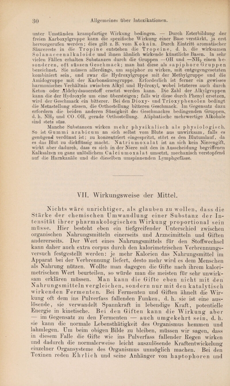 unter Umständen krampfartige Wirkung bedingen. — Durch Esterbildung der freien Karboxylgruppe kann die spezifische Wirkung einer Base verstärkt, ja erst hervorgerufen werden; dies gilt z. B. vom Kokain. Durch Eintritt aromatischer Säurereste in die Tropine entstehen die Tropeine, d. h. die wirksamen Solan aceenalkaloi de und ihnen ähnlich wirkende künstliche Basen. In sehr vielen Fällen erhalten Substanzen durch die Gruppen —OH und —NH2 einen b e- son deren, oft süssen Ges chm ack; man hat diese als sapipho re Gruppen bezeichnet. Sie müssen allerdings, um sapiphor zu wirken, mit entgegengesetzten kombiniert sein, und zwar die Hydroxylgruppe mit der Methylgruppe und die Amidogruppe mit der Karbonsäuregruppe. Erforderlich ist ferner ein gewisses harmonisches Verhältnis zwischen Alkyl und Hydroxyl, wobei letzteres auch durch Keton- oder Aldehydsauerstoff ersetzt werden kann. Die Zahl der Alkylgruppen kann die der Hydroxyle um eine übersteigen; falls wir diese durch Phenyl ersetzen, wird der Geschmack ein bitterer. Bei den Dioxy- und Trioxyphenolen bedingt die Metastellung süssen, die Orthostellung bitteren Geschmack. Im Gegensatz dazu erfordern die beiden anderen Süssigkeit des Geschmackes bedingenden Gruppen, d. h. NH2 und CO . OH, gerade Orthostellung. Aliphatische mehrwertige Alkohole sind stets süss. Manche Substanzen wirken mehr physikalisch als physiologisch. So ist Gummi arabicum an sich selbst vom Blute aus unwirksam, falls es genügend verdünnt ist; zu konzentriert eingespritzt, stört es den Blutumlauf, da es das Blut zu dickflüssig macht. Natriumoxalat ist an sich kein Nierengift, wirkt aber dadurch, dass es sich in der Niere mit den in Ausscheidung begriffenen Kalksalzen zu ganz unlöslichem Calci um oxalat umsetzt, mechanisch verstopfend auf die Harnkanäle und die dieselben umspinnenden Lymphgefässe. VII. Wirkungsweise der Mittel. Nichts wäre unrichtiger, als glauben zu wollen, dass die Stärke der chemischen Umwandlung einer Substanz der In¬ tensität ihrer pharmakologischen Wirkung proportional sein müsse. Hier besteht eben ein tiefgreifender Unterschied zwischen organischen Nahrungsmitteln einerseits und Arzneimitteln und Giften andererseits. Der Wert eines Nahrungsmittels für den Stoffwechsel kann daher auch extra corpus durch den kalorimetrischen Verbrennungs¬ versuch festgestellt werden: je mehr Kalorien das Nahrungsmittel im Apparat hei der Verbrennung liefert, desto mehr wird es dem Menschen als Nahrung nützen. Wollte man dagegen die Gifte nach ihrem kalori¬ metrischen Wert beurteilen, so würde man die meisten für sehr unwirk¬ sam erklären müssen. Man kann die Gifte eben nicht mit den Nahrungsmitteln vergleichen, sondern nur mit den katalytisch wirkenden Fermenten. Bei Fermenten und Giften ähnelt die Wir¬ kung oft dem ins Pulverfass fallenden Funken, d. h. sie ist eine aus¬ lösende, sie verwandelt Spannkraft in lebendige Kraft, potentielle Energie in kinetische. Bei den Giften kann die Wirkung aber — im Gegensatz zu den Fermenten — auch umgekehrt sein, d. h. sie kann die normale Lehensthätigkeit des Organismus hemmen und lahmlegen. Um beim obigen Bilde zu bleiben, müssen wir sagen, dass in diesem Falle die Gifte wie ins Pulverfass fallender Regen wirken und dadurch die normalerweise leicht auszulösende Kraftentwickelung einzelner Organsysteme des Organismus unmöglich machen. Bei den Toxinen reden Ehrlich und seine Anhänger von haptophoren und