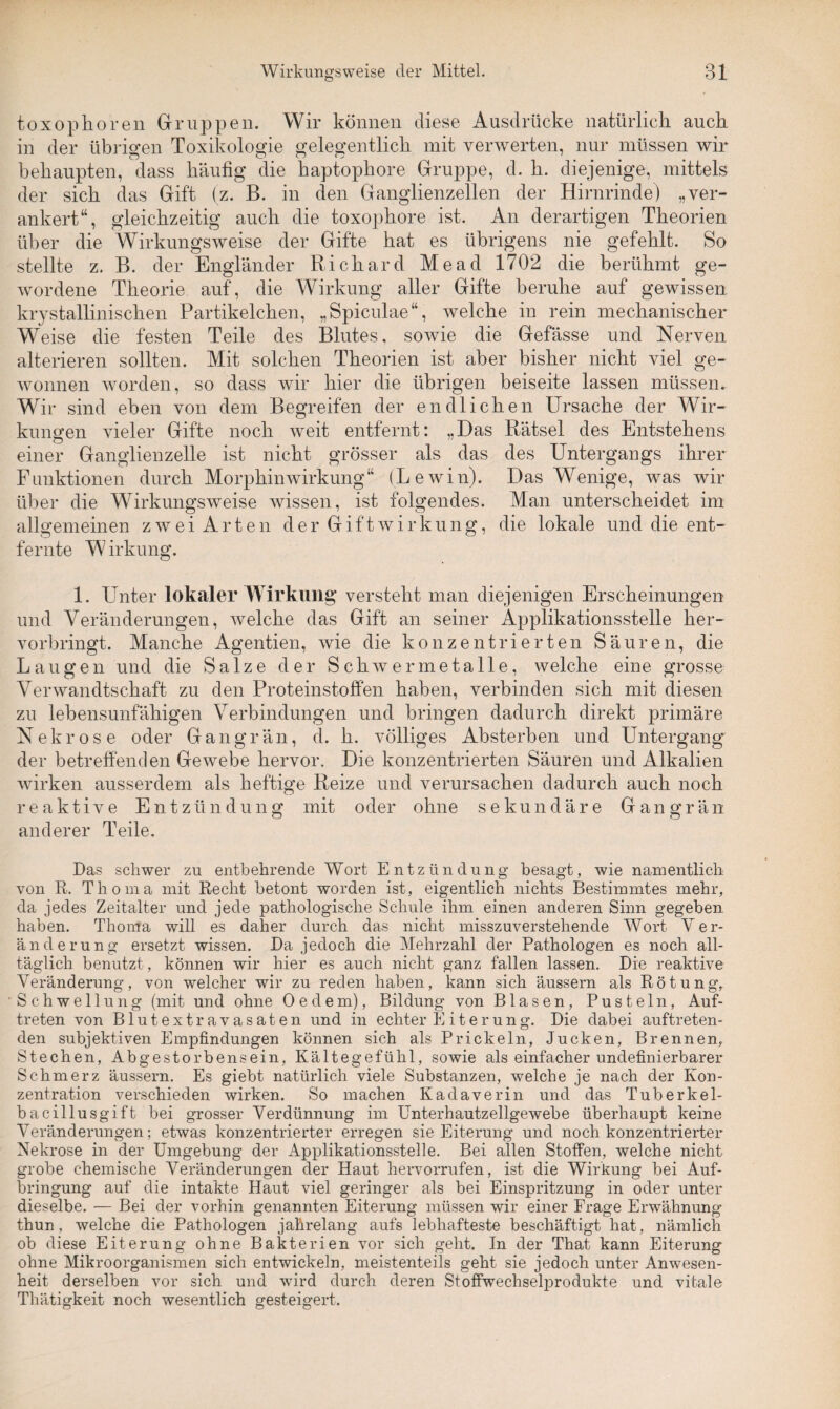 toxophören Gruppen. Wir können diese Ausdrücke natürlich auch in der übrigen Toxikologie gelegentlich mit verwerten, nur müssen wir behaupten, dass häufig die haptophore Gruppe, d. h. diejenige, mittels der sich das Gift (z. B. in den Ganglienzellen der Hirnrinde) „ver¬ ankert“, gleichzeitig auch die toxophore ist. An derartigen Theorien über die Wirkungsweise der Gifte hat es übrigens nie gefehlt. So stellte z. B. der Engländer Richard Mead 1702 die berühmt ge¬ wordene Theorie auf, die Wirkung aller Gifte beruhe auf gewissen krystallinischen Partikelchen, „Spiculae“, welche in rein mechanischer Weise die festen Teile des Blutes, sowie die Gefässe und Nerven alterieren sollten. Mit solchen Theorien ist aber bisher nicht viel ge¬ wonnen worden, so dass wir hier die übrigen beiseite lassen müssen. Wir sind eben von dem Begreifen der endlichen Ursache der Wir¬ kungen vieler Gifte noch weit entfernt: „Das Rätsel des Entstehens einer Ganglienzelle ist nicht grösser als das des Untergangs ihrer Funktionen durch Morphin Wirkung“ (Lewin). Das Wenige, was wir über die Wirkungsweise wissen, ist folgendes. Man unterscheidet im allgemeinen zwei Arten der Gift Wirkung, die lokale und die ent- fernte Wirkung. 1. Unter lokaler Wirkung versteht man diejenigen Erscheinungen und Veränderungen, welche das Gift an seiner Applikationsstelle her¬ vorbringt. Manche Agentien, wie die konzentrierten Säuren, die Laugen und die Salze der Schwermetalle, welche eine grosse Verwandtschaft zu den Proteinstoffen haben, verbinden sich mit diesen zu lebensunfähigen Verbindungen und bringen dadurch direkt primäre Nekrose oder Gangrän, d. h. völliges Absterben und Untergang der betreffenden Gewebe hervor. Die konzentrierten Säuren und Alkalien wirken ausserdem als heftige Reize und verursachen dadurch auch noch reaktive Entzündung mit oder ohne sekundäre Gangrän anderer Teile. Das schwer zu entbehrende Wort Entzündung besagt, wie namentlich von R. Thoma mit Recht betont worden ist, eigentlich nichts Bestimmtes mehr, da jedes Zeitalter und jede pathologische Schule ihm einen anderen Sinn gegeben haben. Thoma will es daher durch das nicht misszuverstehende Wort Ver¬ änderung ersetzt wissen. Da jedoch die Mehrzahl der Pathologen es noch all¬ täglich benutzt, können wir hier es auch nicht ganz fallen lassen. Die reaktive Veränderung, von welcher wir zu reden haben, kann sich äussern als Rötung, Schwellung (mit und ohne Oe dem), Bildung von Blasen, Pusteln, Auf¬ treten von Blutextravasaten und in echter Eiterung. Die dabei auftreten¬ den subjektiven Empfindungen können sich als Prickeln, Jucken, Brennen, Stechen, Abgestorbensein, Kältegefühl, sowie als einfacher undefinierbarer Schmerz äussern. Es giebt natürlich viele Substanzen, welche je nach der Kon¬ zentration verschieden wirken. So machen Kadaverin und das Tuberkel¬ bacillusgift bei grosser Verdünnung im Unterhautzellgewebe überhaupt keine Veränderungen; etwas konzentrierter erregen sie Eiterung und noch konzentrierter Nekrose in der Umgebung der Applikationsstelle. Bei allen Stoffen, welche nicht grobe chemische Veränderungen der Haut hervorrufen, ist die Wirkung bei Auf¬ bringung auf die intakte Haut viel geringer als bei Einspritzung in oder unter dieselbe. — Bei der vorhin genannten Eiterung müssen wir einer Frage Erwähnung thun, welche die Pathologen jahrelang aufs lebhafteste beschäftigt hat, nämlich ob diese Eiterung ohne Bakterien vor sich geht. In der That kann Eiterung ohne Mikroorganismen sich entwickeln, meistenteils geht sie jedoch unter Anwesen¬ heit derselben vor sich und wird durch deren Stoffwechselprodukte und vitale Thätigkeit noch wesentlich gesteigert.