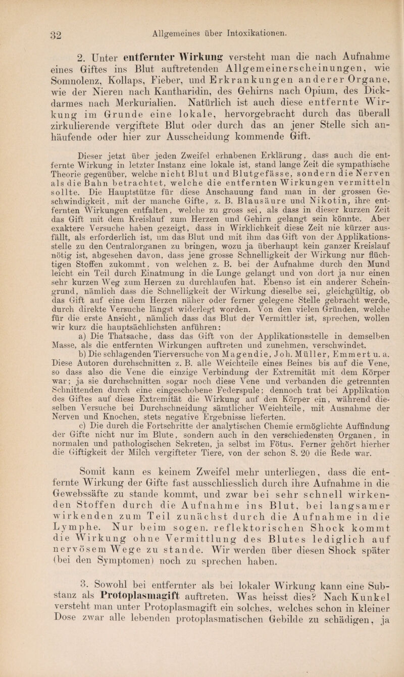 2. Unter entfernter Wirkung versteht man die nach Aufnahme eines Giftes ins Blut auftretenden Allgemeinerscheinungen, wie Somnolenz, Kollaps, Fieber, und Erkrankungen an derer Organe, wie der Nieren nach Kantharidin, des Gehirns nach Opium, des Dick¬ darmes nach Merkurialien. Natürlich ist auch diese entfernte Wir¬ kung im Grunde eine lokale, hervorgebracht durch das überall zirkulierende vergiftete Blut oder durch das an jener Stelle sich an¬ häufende oder hier zur Ausscheidung kommende Gift. Dieser jetzt über jeden Zweifel erhabenen Erklärung, dass auch die ent¬ fernte Wirkung in letzter Instanz eine lokale ist, stand lange Zeit die sympathische Theorie gegenüber, welche nicht Blut und Blutgefässe, sondern die Nerven als die Bahn betrachtet, welche die entfernten Wirkungen vermitteln sollte. Die Hauptstütze für diese Anschauung fand man in der grossen Ge¬ schwindigkeit, mit der manche Gifte, z. B. Blausäure und Nikotin, ihre ent¬ fernten Wirkungen entfalten, welche zu gross sei, als dass in dieser kurzen Zeit das Gift mit dem Kreislauf zum Herzen und Gehirn gelangt sein könnte. Aber exaktere Versuche haben gezeigt, dass in Wirklichkeit diese Zeit nie kürzer aus¬ fällt, als erforderlich ist, um das Blut und mit ihm das Gift von der Applikations¬ stelle zu den Centralorganen zu bringen, wozu ja überhaupt kein ganzer Kreislauf nötig ist, abgesehen davon, dass jene grosse Schnelligkeit der Wirkung nur flüch¬ tigen Stoffen zukommt , von welchen z. B. bei der Aufnahme durch den Mund leicht ein Teil durch Einatmung in die Lunge gelangt und von dort ja nur einen sehr kurzen Weg zum Herzen zu durchlaufen hat. Ebenso ist ein anderer Schein¬ grund, nämlich dass die Schnelligkeit der Wirkung dieselbe sei, gleichgültig, ob das Gift auf eine dem Herzen näher oder ferner gelegene Stelle gebracht werde, durch direkte Versuche längst widerlegt worden. Von den vielen Gründen, welche für die erste Ansicht, nämlich dass das Blut der Vermittler ist, sprechen, wollen wir kurz die hauptsächlichsten anführen: a) Die Thatsache, dass das Gift von der Applikationsstelle in demselben Masse, als die entfernten Wirkungen auftreten und zunehmen, verschwindet. b) Die schlagenden Tierversuche von Magendie, J oh. Müller, Emmertu. a. Diese Autoren durchschnitten z. B. alle Weichteile eines Beines bis auf die Vene, so dass also die Vene die einzige Verbindung der Extremität mit dem Körper war; ja sie durchschnitten sogar noch diese Vene und verbanden die getrennten Schnittenden durch eine eingeschobene Federspule; dennoch trat bei Applikation des Giftes auf diese Extremität die Wirkung auf den Körper ein, während die¬ selben Versuche bei Durchschneidung sämtlicher Weichteile, mit Ausnahme der Nerven und Knochen, stets negative Ergebnisse lieferten. c) Die durch die Fortschritte der analytischen Chemie ermöglichte Auffindung der Gifte nicht nur im Blute, sondern auch in den verschiedensten Organen, in normalen und pathologischen Sekreten, ja selbst im Fötus. Ferner gehört hierher die Giftigkeit der Milch vergifteter Tiere, von der schon S. 20 die Rede war. Somit kann es keinem Zweifel mehr unterliegen, dass die ent¬ fernte Wirkung der Gifte fast ausschliesslich durch ihre Aufnahme in die Gewebssäfte zu stände kommt, und zwar bei sehr schnell wirken¬ den Stoffen durch die Aufnahme ins Blut, bei langsamer wirkenden zum Teil zunächst durch die Aufnahme in die Lymphe. Nur beim sogen, reflektorischen Shock kommt die Wirkung ohne Vermittlung des Blutes lediglich auf nervösem Wege zu stände. Wir werden über diesen Shock später (hei den Symptomen) noch zu sprechen haben. 3. Sowohl bei entfernter als bei lokaler Wirkung kann eine Sub¬ stanz als Protoplasmagift auftreten. Was heisst dies? Nach Kunkel versteht man unter Protoplasmagift ein solches, welches schon in kleiner Dose zwar alle lebenden protoplasmatischen Gebilde zu schädigen, ja