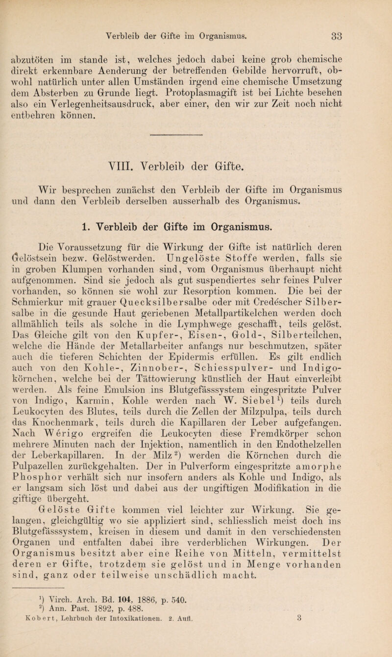 abzutöten im stände ist, welches jedoch dabei keine grob chemische direkt erkennbare Aenderung der betreffenden Gebilde hervorruft, ob¬ wohl natürlich unter allen Umständen irgend eine chemische Umsetzung dem Absterben zu Grunde liegt. Protoplasmagift ist bei Lichte besehen also ein Verlegenheitsausdruck, aber einer, den wir zur Zeit noch nicht entbehren können. VIII. Verbleib der Gifte. Wir besprechen zunächst den Verbleib der Gifte im Organismus und dann den Verbleib derselben ausserhalb des Organismus. 1. Verbleib der Gifte im Organismus. Die Voraussetzung für die Wirkung der Gifte ist natürlich deren Gelöstsein bezw. Gelöstwerden. Ungelöste Stoffe werden, falls sie in groben Klumpen vorhanden sind, vom Organismus überhaupt nicht aufgenommen. Sind sie jedoch als gut suspendiertes sehr feines Pulver vorhanden, so können sie wohl zur Resorption kommen. Die bei der Schmierkur mit grauer Quecksilbersalbe oder mit Credescher Silber¬ salbe in die gesunde Haut geriebenen Metallpartikelchen werden doch allmählich teils als solche in die Ljmphwege geschafft, teils gelöst. Das Gleiche gilt von den Kupfer-, Eisen-, Gold-, Silberteilchen, welche die Hände der Metallarbeiter anfangs nur beschmutzen, später auch die tieferen Schichten der Epidermis erfüllen. Es gilt endlich auch von den Kohle-, Zinnober-, Schiesspulver- und Indigo¬ körnchen, welche bei der Tättowierung künstlich der Haut einverleibt werden. Als feine Emulsion ins Blutgefässsystem eingespritzte Pulver von Indigo, Karmin, Kohle werden nach W. Siebei1) teils durch Leukocyten des Blutes, teils durch die Zellen der Milzpulpa, teils durch das Knochenmark, teils durch die Kapillaren der Leber aufgefangen. Nach W erigo ergreifen die Leukocyten diese Fremdkörper schon mehrere Minuten nach der Injektion, namentlich in den Endothelzellen der Leberkapillaren. In der Milz2) werden die Körnchen durch die Pulpazellen zurückgehalten. Der in Pulverform eingespritzte amorphe Phosphor verhält sich nur insofern anders als Kohle und Indigo, als er langsam sich löst und dabei aus der ungiftigen Modifikation in die giftige übergeht. Gelöste Gifte kommen viel leichter zur Wirkung. Sie ge¬ langen, gleichgültig wo sie appliziert sind, schliesslich meist doch ins Blutgefässsystem, kreisen in diesem und damit in den verschiedensten Organen und entfalten dabei ihre verderblichen Wirkungen. Der Organismus besitzt aber eine Reihe von Mitteln, vermittelst deren er Gifte, trotzdem sie gelöst und in Menge vorhanden sind, ganz oder teilweise unschädlich macht. b Virch. Arcli. Bd. 104, 1886, p. 540. 2) Ann. Past. 1892, p. 488. Kob ert, Lehrbuch der Intoxikationen. 2. Aufl. 3