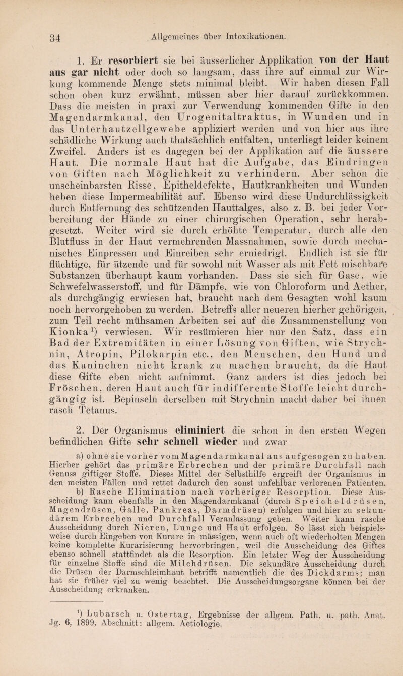 1. Er resorbiert sie bei äusserlicher Applikation von der Haut aus gar nicht oder doch so langsam, dass ihre auf einmal zur Wir¬ kung kommende Menge stets minimal bleibt. Wir haben diesen Fall schon oben kurz erwähnt, müssen aber hier darauf zurückkommen. Dass die meisten in praxi zur Verwendung kommenden Gifte in den Magendarmkanal, den Urogenitaltraktus, in Wunden und in das Unterhautzellgewebe appliziert werden und von hier aus ihre schädliche Wirkung auch thatsächlich entfalten, unterliegt leider keinem Zweifel. Anders ist es dagegen bei der Applikation auf die äussere Haut. Die normale Haut hat die Aufgabe, das Eindringen von Giften nach Möglichkeit zu verhindern. Aber schon die unscheinbarsten Risse, Epitheldefekte, Hautkrankheiten und W unden heben diese Impermeabilität auf. Ebenso wird diese Undurchlässigkeit durch Entfernung des schützenden Hauttalges, also z. B. bei jeder Vor¬ bereitung der Hände zu einer chirurgischen Operation, sehr herab¬ gesetzt. Weiter wird sie durch erhöhte Temperatur, durch alle den Blutfluss in der Haut vermehrenden Massnahmen, sowie durch mecha¬ nisches Einpressen und Einreiben sehr erniedrigt. Endlich ist sie für flüchtige, für ätzende und für sowohl mit Wasser als mit Fett mischbare Substanzen überhaupt kaum vorhanden. Dass sie sich für Gase, wie Schwefelwasserstoff, und für Dämpfe, wie von Chloroform und Aether, als durchgängig erwiesen hat, braucht nach dem Gesagten wohl kaum noch hervorgehoben zu werden. Betreffs aller neueren hierher gehörigen, zum Teil recht mühsamen Arbeiten sei auf die Zusammenstellung von Kionka1) verwiesen. Wir resümieren hier nur den Satz, dass ein Bad der Extremitäten in einer Lösung von Giften, wie Strych¬ nin, Atropin, Pilokarpin etc., den Menschen, den Hund und das Kaninchen nicht krank zu machen braucht, da die Haut diese Gifte eben nicht aufnimmt. Ganz anders ist dies jedoch bei Fröschen, deren Haut auch für indifferente Stoffe leicht durch¬ gängig ist. Bepinseln derselben mit Strychnin macht daher bei ihnen rasch Tetanus. 2. Der Organismus eliminiert die schon in den ersten Wegen befindlichen Gifte sehr schnell wieder und zwar a) ohne sie vorher vomMagendarmkanal aus aufgesogen zu haben. Hierher gehört das primäre Erbrechen und der primäre Durchfall nach Genuss giftiger Stoffe. Dieses Mittel der Selbsthilfe ergreift der Organismus in den meisten Fällen und rettet dadurch den sonst unfehlbar verlorenen Patienten. b) Rasche Elimination nach vorheriger Resorption. Diese Aus¬ scheidung kann ebenfalls in den Magendarmkanal (durch Speicheldrüsen, Magendrüsen, Galle, Pankreas, Darmdrüsen) erfolgen und hier zu sekun¬ därem Erbrechen und Durchfall Veranlassung geben. Weiter kann rasche Ausscheidung durch Nieren, Lunge und Haut erfolgen. So lässt sich beispiels¬ weise durch Eingeben von Kurare in mässigen, wenn auch oft wiederholten Mengen keine komplette Kurarisierung hervorbringen, weil die Ausscheidung des Giftes ebenso schnell stattfindet als die Resorption. Ein letzter Weg der Ausscheidung für einzelne Stoffe sind die Milchdrüsen. Die sekundäre Ausscheidung durch die Drüsen der Darmschleimhaut betrifft namentlich die des Dick dar ms; man hat sie früher viel zu wenig beachtet. Die Ausscheidungsorgane können bei der Ausscheidung erkranken. b Lubarsch u. Ostertag, Ergebnisse der allgem. Path. u. path. Anat. Jg. 6, 1899, Abschnitt: allgem. Aetiologie.