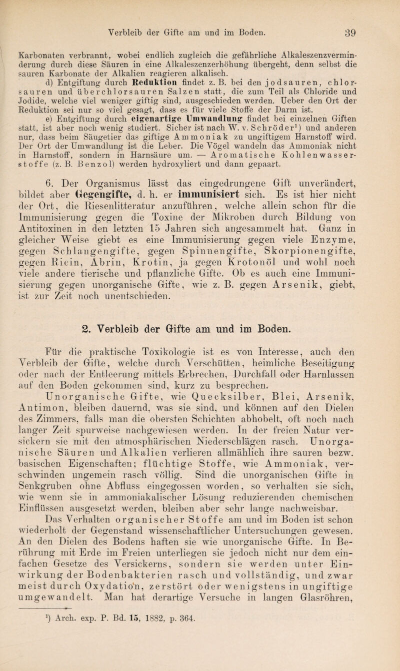 Karbonaten verbrannt, wobei endlich zugleich die gefährliche Alkaleszenzvermin- derung durch diese Säuren in eine Alkaleszenzerhöhung übergeht, denn selbst die sauren Karbonate der Alkalien reagieren alkalisch. d) Entgiftung durch Reduktion findet z. B. bei den jodsauren, chlor¬ sauren und über chlorsauren Salzen statt, die zum Teil als Chloride und Jodide, welche viel weniger giftig sind, ausgeschieden werden. Ueber den Ort der Reduktion sei nur so viel gesagt, dass es für viele Stoffe der Barm ist. e) Entgiftung durch eigenartige Umwandlung findet bei einzelnen Giften statt, ist aber noch wenig studiert. Sicher ist nach W. v. Schröder1) und anderen nur, dass beim Säugetier das giftige Ammoniak zu ungiftigem Harnstoff wird. Der Ort der Umwandlung ist die Leber. Die Vögel wandeln das Ammoniak nicht in Harnstoff, sondern in Harnsäure um. — Aromatische Kohlenwasser¬ stoffe (z. B. Benzol) werden hydroxyliert und dann gepaart. 6. Der Organismus lässt das eingedrungene Gift unverändert, bildet aber Gegengifte, d. h. er immunisiert sich. Es ist hier nicht der Ort, die Riesenlitteratur anzuführen, welche allein schon für die Immunisierung gegen die Toxine der Mikroben durch Bildung von Antitoxinen in den letzten 15 Jahren sich angesammelt hat. Ganz in gleicher Weise giebt es eine Immunisierung gegen viele Enzyme, gegen Schlangengifte, gegen Spinnengifte, Skorpionengifte, gegen Ricin, Abrin, Krotin, ja gegen Krotonöl und wohl noch viele andere tierische und pflanzliche Gifte. Ob es auch eine Immuni¬ sierung gegen unorganische Gifte, wie z. B. gegen Arsenik, giebt, ist zur Zeit noch unentschieden. 2. Verbleib der Gifte am und im Boden. Für die praktische Toxikologie ist es von Interesse, auch den Verbleib der Gifte, welche durch Verschütten, heimliche Beseitigung oder nach der Entleerung mittels Erbrechen, Durchfall oder Harnlassen auf den Boden gekommen sind, kurz zu besprechen. Unorganische Gifte, wie Quecksilber, Blei, Arsenik, Antimon, bleiben dauernd, was sie sind, und können auf den Dielen des Zimmers, falls man die obersten Schichten abhobelt, oft noch nach langer Zeit spurweise nachgewiesen werden. In der freien Natur ver¬ sickern sie mit den atmosphärischen Niederschlägen rasch. Unorga¬ nische Säuren und Alkalien verlieren allmählich ihre sauren bezw. basischen Eigenschaften; flüchtige Stoffe, wie Ammoniak, ver¬ schwinden ungemein rasch völlig. Sind die unorganischen Gifte in Senkgruben ohne Abfluss eingegossen worden, so verhalten sie sich, wie wenn sie in ammoniakalischer Lösung reduzierenden chemischen Einflüssen ausgesetzt werden, bleiben aber sehr lange nachweisbar. Das Verhalten organischer Stoffe am und im Boden ist schon wiederholt der Gegenstand wissenschaftlicher Untersuchungen gewesen. An den Dielen des Bodens haften sie wie unorganische Gifte. In Be¬ rührung mit Erde im Freien unterliegen sie jedoch nicht nur dem ein¬ fachen Gesetze des Versickerns, sondern sie werden unter Ein¬ wirkung der Bodenbakterien rasch und vollständig, und zwar meist durch Oxydatio’n, zerstört oder wenigstens in ungiftige um ge wand eit. Man hat derartige Versuche in langen Glasröhren, J Arch. exp. P. Bd. 15, 1882, p. 364.