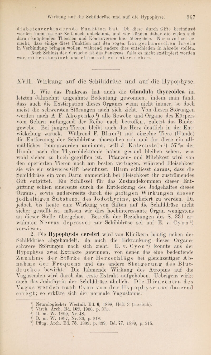 diabetesverhindernde Funktion hat. Ob diese durch Gifte beeinflusst werden kann, ist zur Zeit noch unbekannt, und wir können daher die vielen sich daran knüpfenden Theorien und Kontroversen hier übergehen. Nur soviel sei be¬ merkt, dass einige diese Funktion mit den sogen. Langerhansschen Inseln in Verbindung bringen wollen, während andere dies entschieden in Abrede stellen. Nach Schluss der Versuche ist das Pankreas, falls es nicht exstirpiert worden war, mikroskopisch und chemisch zu untersuchen. XVII. Wirkung auf clie Schilddrüse und auf die Hypophyse, 1. Wie das Pankreas liat auch die Glandula thyreoidea im letzten Jahrzehnt ungeahnte Bedeutung gewonnen, indem man fand, dass auch die Exstirpation dieses Organes wenn nicht immer, so doch meist die schwersten Störungen nach sich zieht. Von diesen Störungen werden nach A. F. Akopenko1) alle Gewebe und Organe des Körpers vom Gehirn anfangend der Reihe nach betroffen, zuletzt das Binde¬ gewebe. Bei jungen Tieren bleibt auch das Herz deutlich in der Ent¬ wickelung zurück. Während F. Blum2) nur einzelne Tiere (Hunde) die Entfernung der Schilddrüse überstehen sah und für diese ein all¬ mähliches Immunwerden annimmt, will J. Katzenstein3) 57 °/o der Hunde nach der Thyreoidektomie haben gesund bleiben sehen, was wohl sicher zu hoch gegriffen ist. Pflanzen- und Milchkost wird von den operierten Tieren noch am besten vertragen, während Fleischkost sie wie ein schweres Gift beeinflusst. Blum schliesst daraus, dass die Schilddrüse ein vom Darm namentlich bei Fleischkost ihr zuströmendes Gift entgiftet. Ein Schlüssel für das Zustandekommen dieser Ent¬ giftung schien einerseits durch die Entdeckung des Jodgehaltes dieses Organs, sowie andererseits durch die giftigen Wirkungen dieser jodhaltigen Substanz, des Jodothyrins, geliefert zu werden. Da jedoch bis heute eine Wirkung von Giften auf die Schilddrüse nicht sicher gestellt ist, müssen wir dies hochinteressante Organ wenigstens an dieser Stelle übergehen. Betreffs der Beziehungen des S. 231 er¬ wähnten Nervus depressor zur Schilddrüse sei auf E. v. Cyon4) verwiesen. 2. Die Hypophysis cerebri wird von Klinikern häufig neben der Schilddrüse abgehandelt, da auch die Erkrankung dieses Organes schwere Störungen nach sich zieht. E. v. Cyon5) konnte aus der Hypophyse zwei Extrakte gewinnen, von denen das eine bedeutende Zunahme der Stärke der Herzschläge bei gleichzeitiger Ab¬ nahme der Frequenz und das andere Steigerung des Blut¬ druckes bewirkt. Die lähmende Wirkung des Atropins auf die Vagusenden wird durch das erste Extrakt aufgehoben. Uebrigens wirkt auch das Jodothyrin der Schilddrüse ähnlich. Die Hirncentra des Vagus werden nach Cyon von der Hypophyse aus dauernd erregt; so erkläre sich der normale Vagustonus. q Neurologischer Westnik Bd. 6, 1898, Heft 3 (russisch). 2) Virch. Arch. Bd. 162, 1900, p. 375. s) D. m. W. 1899, Nr. 48. 4) D. m. W. 1897, Nr. 30, p. 218. 5) Pflüg. Arch. Bd. 73, 1899, p. 339 ; Bd. 77, 1899, p. 215.