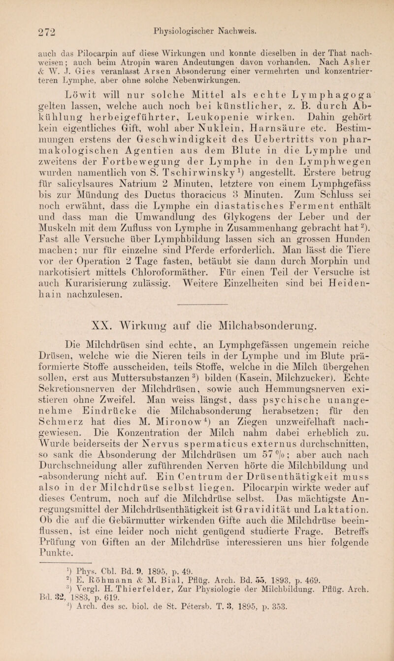 auch das Pilocarpin auf diese Wirkungen und konnte dieselben in der That nach- weisen; auch beim Atropin waren Andeutungen davon vorhanden. Nach As her & W. J. Gies veranlasst Arsen Absonderung einer vermehrten und konzentrier¬ teren Lymphe, aber ohne solche Nebenwirkungen. Löwit will nur solche Mittel als echte Lymphagoga gelten lassen, welche auch noch bei künstlicher, z. B. durch Ab¬ kühlung herbeigeführter, Leukopenie wirken. Dahin gehört kein eigentliches Gift, wohl aber Nuklein, Harnsäure etc. Bestim¬ mungen erstens der Geschwindigkeit des Uebertritts von phar¬ makologischen Agentien aus dem Blute in die Lymphe und zweitens der Fortbewegung der Lymphe in den Lymphwegen wurden namentlich von S. Tschirwinsky x) angestellt. Erstere betrug für salicylsaures Natrium 2 Minuten, letztere von einem Lymphgefäss bis zur Mündung des Ductus thoracicus 3 Minuten. Zum Schluss sei noch erwähnt, dass die Lymphe ein diastatisches Ferment enthält und dass man die Umwandlung des Glykogens der Leber und der Muskeln mit dem Zufluss von Lymphe in Zusammenhang gebracht hat* 2). Fast alle Versuche über Lymphbildung lassen sich an grossen Hunden machen; nur für einzelne sind Pferde erforderlich. Man lässt die Tiere vor der Operation 2 Tage fasten, betäubt sie dann durch Morphin und narkotisiert mittels Chloroformäther. Für einen Teil der Versuche ist auch Kurarisierung zulässig. Weitere Einzelheiten sind bei Heiden¬ hain nachzulesen. XX. Wirkung auf die Milchabsonderung. Die Milchdrüsen sind echte, an Lymphgefässen ungemein reiche Drüsen, welche wie die Nieren teils in der Lymphe und im Blute prä- formierte Stoffe ausscheiden, teils Stoffe, welche in die Milch übergehen sollen, erst aus Muttersubstanzen 3) bilden (Kasein, Milchzucker). Echte Sekretionsnerven der Milchdrüsen, sowie auch Hemmungsnerven exi¬ stieren ohne Zweifel. Man weiss längst, dass psychische unange¬ nehme Eindrücke die Milchabsonderung herabsetzen; für den Schmerz hat dies M. Mironow4) an Ziegen unzweifelhaft nach¬ gewiesen. Die Konzentration der Milch nahm dabei erheblich zu. Wurde beiderseits der Nervus spermaticus externus durchschnitten, so sank die Absonderung der Milchdrüsen um 57 °/o; aber auch nach Durclischneidung aller zuführenden Nerven hörte die Milchbildung und -absonderung nicht auf. Ein Centrum der Drüsenthätigkeit muss also in der Milchdrüse selbst liegen. Pilocarpin wirkte weder auf dieses Centrum, noch auf die Milchdrüse selbst. Das mächtigste An¬ regungsmittel der Milchdrüsenthätigkeit ist Gravidität und Laktation. Ob die auf die Gebärmutter wirkenden Gifte auch die Milchdrüse beein¬ flussen, ist eine leider noch nicht genügend studierte Frage. Betreffs Prüfung von Giften an der Milchdrüse interessieren uns hier folgende Punkte. ]) Phys. Cbl. Bd. 9, 1895, p. 49. 2) E. Röhmann & M. Bial, Pflüg. Arch. Bd. 55, 1893, p. 469. 3) Vergl. H. Thier fei der, Zur Physiologie der Milchbildung. Pflüg. Arch. Bd. 32, 1883, p. 619. 4) Arch. des sc. biol. de St. Petersb. T. 3, 1895, p. 353.