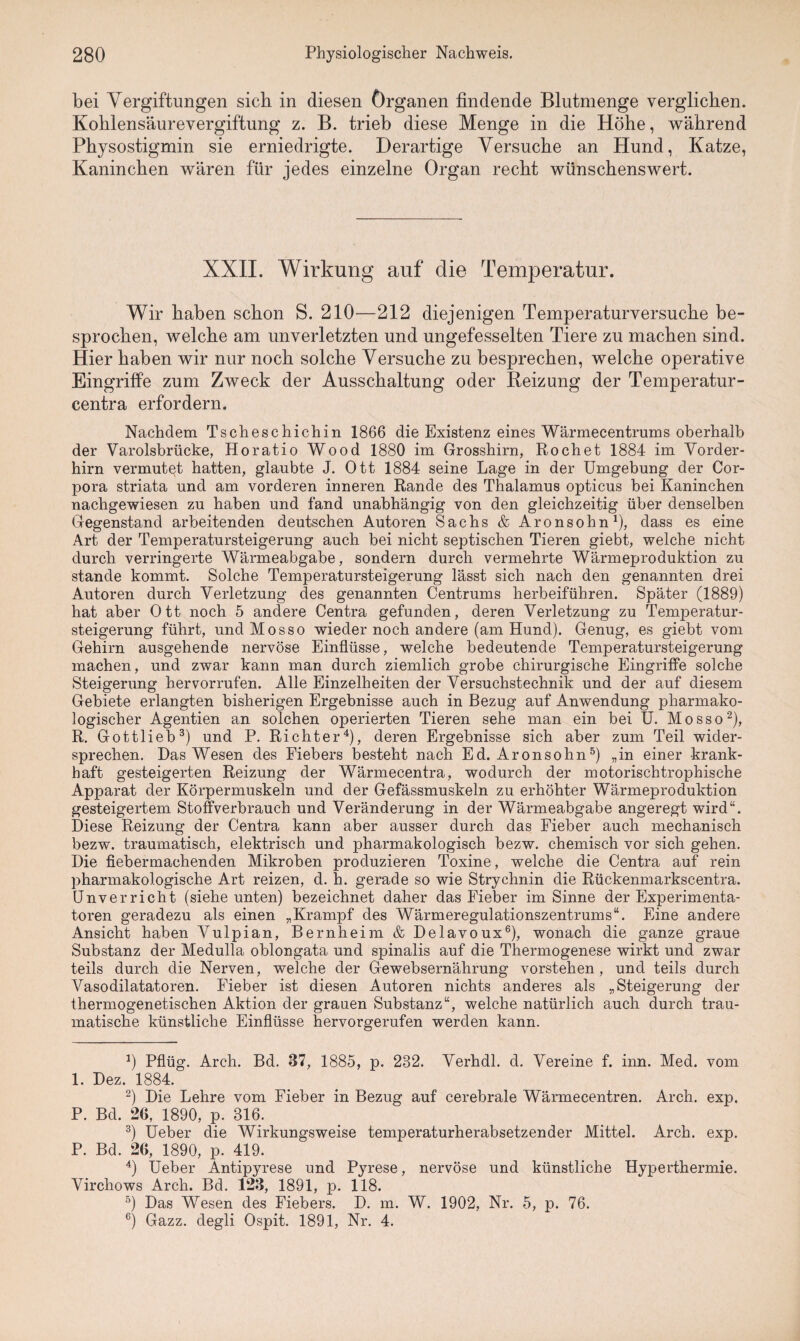 bei Vergiftungen sich in diesen Organen findende Blutmenge verglichen. Kohlensäurevergiftung z. B. trieb diese Menge in die Höhe, während Physostigmin sie erniedrigte. Derartige Versuche an Hund, Katze, Kaninchen wären für jedes einzelne Organ recht wünschenswert. XXII. Wirkung auf die Temperatur. Wir haben schon S. 210—212 diejenigen Temperaturversuche be¬ sprochen, welche am unverletzten und ungefesselten Tiere zu machen sind. Hier haben wir nur noch solche Versuche zu besprechen, welche operative Eingriffe zum Zweck der Ausschaltung oder Reizung der Temperatur- centra erfordern. Nachdem Tscheschichin 1866 die Existenz eines Wärmecentrums oberhalb der Varolsbrücke, Horatio Wood 1880 im Grosshirn, Röchet 1884 im Vorder¬ hirn vermutet hatten, glaubte J. Ott 1884 seine Lage in der Umgebung der Cor¬ pora striata und am vorderen inneren Rande des Thalamus opticus bei Kaninchen nachgewiesen zu haben und fand unabhängig von den gleichzeitig über denselben Gegenstand arbeitenden deutschen Autoren Sachs & Aronsohn*), dass es eine Art der Temperatursteigerung auch bei nicht septischen Tieren giebt, welche nicht durch verringerte Wärmeabgabe, sondern durch vermehrte Wärmeproduktion zu stände kommt. Solche Temperatursteigerung lässt sich nach den genannten drei Autoren durch Verletzung des genannten Centrums herbeiführen. Später (1889) hat aber Ott noch 5 andere Centra gefunden, deren Verletzung zu Temperatur- steigerung führt, undMosso wieder noch andere (am Hund). Genug, es giebt vom Gehirn ausgehende nervöse Einflüsse, welche bedeutende Temperatursteigerung machen, und zwar kann man durch ziemlich grobe chirurgische Eingriffe solche Steigerung hervorrufen. Alle Einzelheiten der Versuchstechnik und der auf diesem Gebiete erlangten bisherigen Ergebnisse auch in Bezug auf Anwendung pharmako¬ logischer Agentien an solchen operierten Tieren sehe man ein bei U. Mosso* 2), R. Gottlieb3) und P. Richter4), deren Ergebnisse sich aber zum Teil wider¬ sprechen. Das Wesen des Fiebers besteht nach Ed. Aronsohn5) „in einer krank¬ haft gesteigerten Reizung der Wärmecentra, wodurch der motorischtrophische Apparat der Körpermuskeln und der Gefässmuskeln zu erhöhter Wärmeproduktion gesteigertem Stoffverbrauch und Veränderung in der Wärmeabgabe angeregt wird“. Diese Reizung der Centra kann aber ausser durch das Fieber auch mechanisch bezw. traumatisch, elektrisch und pharmakologisch bezw. chemisch vor sich gehen. Die fiebermachenden Mikroben produzieren Toxine, welche die Centra auf rein pharmakologische Art reizen, d. h. gerade so wie Strychnin die Rückenmarkscentra. Unverricht (siehe unten) bezeichnet daher das Fieber imSinne der Experimenta¬ toren geradezu als einen „Krampf des Wärmeregulationszentrums“. Eine andere Ansicht haben Vulpian, Bernheim & Delavoux6), wonach die ganze graue Substanz der Medulla oblongata und spinalis auf die Thermogenese wirkt und zwar teils durch die Nerven, welche der Gewebsernährung vorstehen, und teils durch Vasodilatatoren. Fieber ist diesen Autoren nichts anderes als „Steigerung der thermogenetischen Aktion der grauen Substanz“, welche natürlich auch durch trau¬ matische künstliche Einflüsse hervorgerufen werden kann. *) Pflüg. Arch. Bd. 37, 1885, p. 232. Verhdl. d. Vereine f. inn. Med. vom 1. Dez. 1884. 2) Die Lehre vom Fieber in Bezug auf cerebrale Wärmecentren. Arch. exp. P. Bd. 26, 1890, p. 316. 3) Ueber die Wirkungsweise temperaturherabsetzender Mittel. Arch. exp. P. Bd. 26, 1890, p. 419. 4) Ueber Antipyrese und Pyrese, nervöse und künstliche Hyperthermie. Virchows Arch. Bd. 123, 1891, p. 118. 5) Das Wesen des Fiebers. D. m. W. 1902, Nr. 5, p. 76. 6) Gazz. degli Ospit. 1891, Nr. 4.