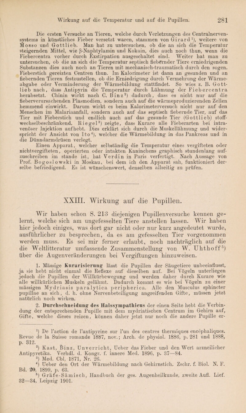 Die ersten Versuche an Tieren, welche durch Verletzungen des Centralnerven¬ systems in künstliches Fieber versetzt waren, stammen von Girard1), weitere von Mo sso und Gott lieb. Man hat zu untersuchen, ob die an sich die Temperatur steigernden Mittel, wie ß-Naphtylamin und Kokain, dies auch noch thun, wenn die Fiebercentra vorher durch Exstirpation ausgeschaltet sind. Weiter hat man zu untersuchen, ob die an sich die Temperatur septisch fiebernder Tiere erniedrigenden Substanzen dies auch noch an Tieren mit mechanisch-traumatisch durch den sogen. Fieberstich gereizten Centren thun. Im Kalorimeter ist dann an gesunden und an fiebernden Tieren festzustellen, ob die Erniedrigung durch Vermehrung der Wärme¬ abgabe oder Verminderung der Wärmebildung stattfindet. So wies z. B. Gott¬ lieb nach, dass Antipyrin die Temperatur durch Lähmung der Fiebercentra herabsetzt. Chinin wirkt nach C. Binz2) dadurch, dass es nicht nur auf die fieberverursachenden Plasmodien, sondern auch auf die wärmeproduzierenden Zellen hemmend einwirkt. Darum wirkt es beim Kalorimeterversuch nicht nur auf den Menschen im Malariaanfall, sondern auch auf das septisch fiebernde Tier, auf das Tier mit Fieberstich und endlich auch auf das gesunde Tier (Gottlieb) stoff¬ wechselbeschränkend. Riegel3) zeigte, dass Kurare alle Fieberarten bei intra¬ venöser Injektion aufhebt. Dies erklärt sich durch die Muskellähmung und wider¬ spricht der Ansicht von Ito4), welcher die Wärmebildung in das Pankreas und in die Dünndarmdrüsen verlegt. Einen Apparat, welcher selbständig die Temperatur eines vergifteten oder nichtvergifteten, operierten oder intakten Kaninchens graphisch stundenlang auf¬ zuschreiben im stände ist, hat Verdin in Paris verfertigt. Nach Aussage von Prof. Bogoslowski in Moskau, bei dem ich den Apparat sah, funktioniert der¬ selbe befriedigend. Es ist wünschenswert, denselben allseitig zu prüfen. XXIII. Wirkung auf die Pupillen. Wir haben schon S. 213 diejenigen Pupillenyersuche kennen ge¬ lernt, welche sich am ungefesselten Tiere anstellen lassen. Wir haben hier jedoch einiges, was dort gar nicht oder nur kurz angedeutet wurde, ausführlicher zu besprechen, da es am gefesselten Tier vorgenommen werden muss. Es sei mir ferner erlaubt, noch nachträglich auf die die Weltlitteratur umfassende Zusammenstellung von W. Uhthoff5) über die Augenveränderungen bei Vergiftungen hinzuweisen. 1. Mässige Kurarisierung lässt die Pupillen der Säugetiere unbeeinflusst, ja sie hebt nicht einmal die Reflexe auf dieselben auf. Bei Vögeln unterliegen jedoch die Pupillen der Willkürbewegung und werden daher durch Kurare wie alle willkürlichen Muskeln gelähmt. Dadurch kommt es wie bei Vögeln zu einer mässigen Mydriasis paralytica peripherica. Alle den Musculus sphincter pupillae an sich, d. h. ohne Nervenbeteiligung angreifenden Gifte, müssen jetzt natürlich noch wirken. 2. Durchschneidung des Halssympathicus der einen Seite hebt die Verbin¬ dung der entsprechenden Pupille mit dem mydriatischen Centrum im Gehirn auf, Gifte, welche dieses reizen, können daher jetzt nur noch die andere Pupille er- *) De l’action de l’antipyrine sur Fun des centres thermiques encephaliques. Revue de la Suisse romande 1887, nov.; Arch. de physiol. 1886, p. 281 und 1888, p. 812. 2) Käst, Binz, Unverricht, Ueber das Fieber und den Wert arzneilicher Antipyretika. Verhdl. d. Kongr. f. innere Med. 1896, p. 37—84. 3) Med. Cbl. 1871, Nr. 26. 4) Ueber den Ort der Wärmebildung nach Gehirnstich. Zschr. f. Biol. N. F. Bd. 20, 1899, p. 68. 5) Gräfe-Sämisch, Handbuch der ges. Augenheilkunde, zweite Aufl. Lief. 32—34, Leipzig 1901.