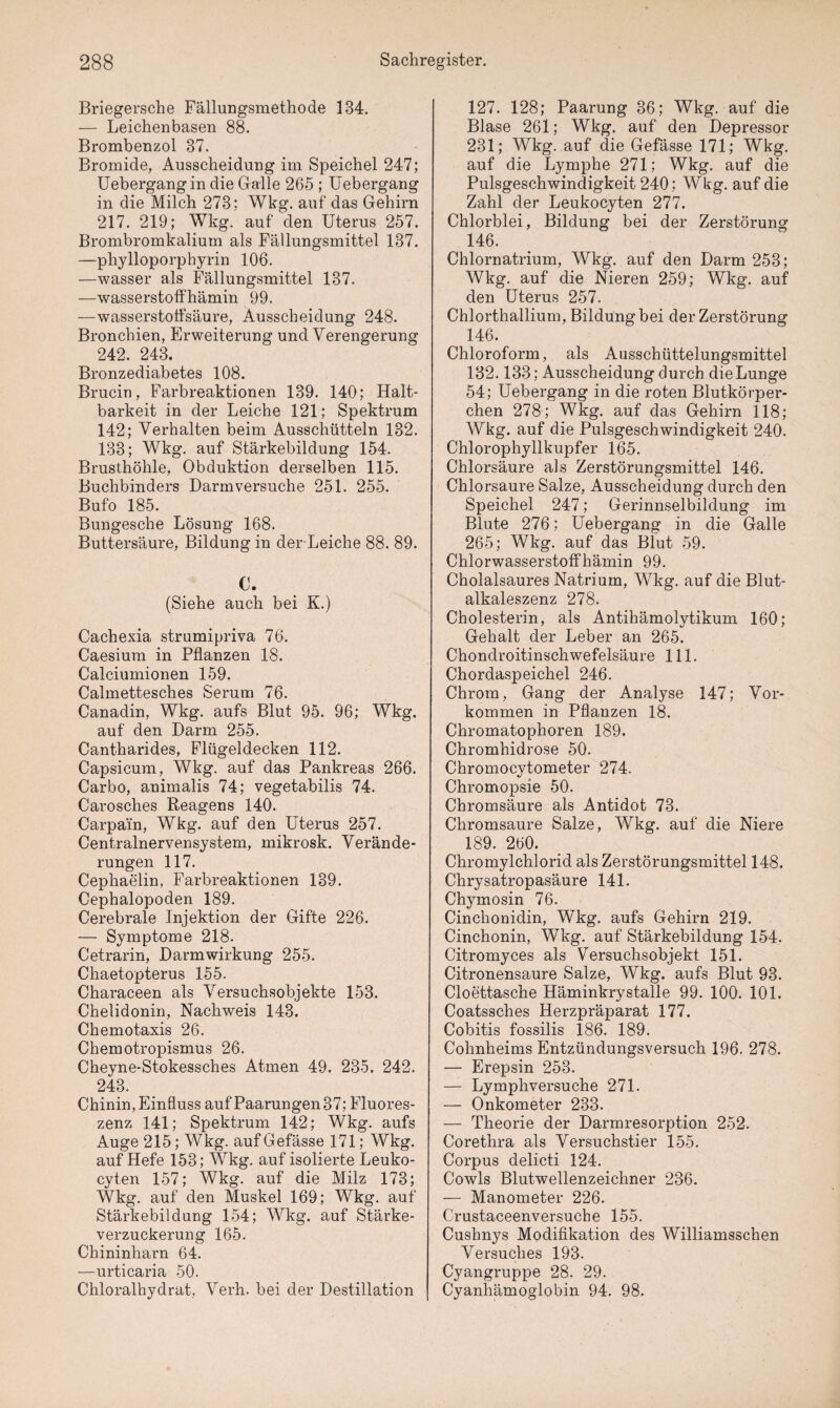 Briegersche Fällungsmethode 134. — Leichenbasen 88. Brombenzol 37. Bromide, Ausscheidung im Speichel 247; Uebergangin die Galle 265 ; Uebergang in die Milch 273; Wkg. auf das Gehirn 217. 219; Wkg. auf den Uterus 257. Brombromkalium als Fällungsmittel 137. —phylloporphyrin 106. —wasser als Fällungsmittel 137. —wasserstoffhämin 99. —wasserstoffsäure, Ausscheidung 248. Bronchien, Erweiterung und Verengerung 242. 243. Bronzediabetes 108. Brucin, Farbreaktionen 139. 140; Halt¬ barkeit in der Leiche 121; Spektrum 142; Verhalten beim Ausschütteln 132. 133; Wkg. auf Stärkebildung 154. Brusthöhle, Obduktion derselben 115. Buchbinders Darm versuche 251. 255. Bufo 185. Bungesche Lösung 168. Buttersäure, Bildung in der Leiche 88. 89. C. (Siehe auch bei K.) Cachexia strumipriva 76. Caesium in Pflanzen 18. Calciumionen 159. Calmettesches Serum 76. Canadin, Wkg. aufs Blut 95. 96; Wkg. auf den Darm 255. Cantharides, Flügeldecken 112. Capsicum, Wkg. auf das Pankreas 266. Carbo, animalis 74; vegetabilis 74. Carosches Reagens 140. Carpain, Wkg. auf den Uterus 257. Centralnervensystem, mikrosk. Verände¬ rungen 117. Cephaelin, Farbreaktionen 139. Cephalopoden 189. Cerebrale Injektion der Gifte 226. — Symptome 218. Cetrarin, Darmwirkung 255. Chaetopterus 155. Characeen als Versuchsobjekte 153. Chelidonin, Nachweis 143. Chemotaxis 26. Chemotropismus 26. Cheyne-Stokessches Atmen 49. 235. 242. 243. Chinin, Einfluss auf Paarungen 37; Fluores¬ zenz 141; Spektrum 142; Wkg. aufs Auge 215; Wkg. aufGefässe 171; Wkg. auf Hefe 153; Wkg. auf isolierte Leuko- cyten 157; Wkg. auf die Milz 173; Wkg. auf den Muskel 169; Wkg. auf Stärkebildung 154; Wkg. auf Stärke¬ verzuckerung 165. Chininharn 64. —urticaria 50. Chloralhydrat, Verh. bei der Destillation ( 127. 128; Paarung 36; Wkg. auf die Blase 261; Wkg. auf den Depressor 231; Wkg. auf die Gefässe 171; Wkg. auf die Lymphe 271; Wkg. auf die Pulsgeschwindigkeit 240; Wkg. auf die Zahl der Leukocyten 277. Chlorblei, Bildung bei der Zerstörung 146. Chlornatrium, Wkg. auf den Darm 253; Wkg. auf die Nieren 259; Wkg. auf den Uterus 257. Chlorthallium, Bildung bei der Zerstörung 146. Chloroform, als Ausschüttelungsmittel 132.133; Ausscheidung durch die Lunge 54; Uebergang in die roten Blutkörper¬ chen 278; Wkg. auf das Gehirn 118; Wkg. auf die Pulsgeschwindigkeit 240. Chlorophyllkupfer 165. Chlorsäure als Zerstörungsmittel 146. Chlorsäure Salze, Ausscheidung durch den Speichel 247; Gerinnselbildung im Blute 276; Uebergang in die Galle 265; Wkg. auf das Blut 59. Chlorwasserstoffhämin 99. Cholalsaures Natrium, Wkg. auf die Blut- alkaleszenz 278. Cholesterin, als Antihämolytikum 160; Gehalt der Leber an 265. Chondroitinsch wefelsäure 111. Chordaspeichel 246. Chrom, Gang der Analyse 147; Vor¬ kommen in Pflanzen 18. Chromatophoren 189. Chromhidrose 50. Chromocytometer 274. Chromopsie 50. Chromsäure als Antidot 73. Chromsaure Salze, Wkg. auf die Niere 189. 260. Chromylchlorid als Zerstörungsmittel 148. Chrysatropasäure 141. Chymosin 76. Cinchonidin, Wkg. aufs Gehirn 219. Cinchonin, Wkg. auf Stärkebildung 154. Citromyces als Versuchsobjekt 151. Citronensaure Salze, Wkg. aufs Blut 93. Cloettasche Häminkrystalle 99. 100. 101. Coatssches Herzpräparat 177. Cobitis fossilis 186. 189. Cohnheims Entzündungsversuch 196. 278. — Erepsin 253. — Lymphversuche 271. — Onkometer 233. — Theorie der Darmresorption 252. Corethra als Versuchstier 155. Corpus delicti 124. Cowls Blutwellenzeichner 236. — Manometer 226. Crustaceenversuche 155. Cushnys Modifikation des Williamsschen Versuches 193. Cyangruppe 28. 29. Cyanhämoglobin 94. 98.