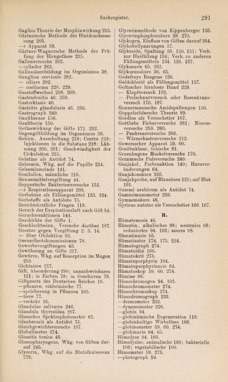 Gaglios Theorie der Morphinwirkung 255. Gärtnersche Methode der Blutdruckmes¬ sung 205. —r Apparat 59. Gärtner-Wagnersche Methode der Prü¬ fung der Hirngefässe 235. Gallenversuche 262. —cylinder 263. Gallussäurebildung im Organismus 38. Ganglion cervicale 282. — ciliare 282. — coeliacum 228. 229. Gasstoffwechsel 208. 209. Gastradenitis 46. 250. Gastrektasie 46. Gastritis glandularis 46. 250. Gastrograph 249. Gaultherase 150. Gaultherin 150. Geiasswirkung der Gifte 171. 232. Gegengiftbildung im Organismus 39. Gehirn, Ausschaltung 219; Centra 218; Injektionen in die Substanz 218; Läh¬ mung 200. 201; Geschwindigkeit der Cirkulation 235. Gelatine als Antidot 74. Gelsemin, Wkg. auf die Pupille 214. Gelsemiumrinde 141. Genitalien, männliche 216. Genussmittelvergiftung 44. Geppertsche Bakterienversuche 151. —r Respirationsapparat 209. Gerbsäure als Fällungsmittel 133. 134. Gerbstoffe als Antidote 75. Gerichtsärztliche Fragen 119. Geruch der Exspirationsluft nach Gift 54. Geruchsreaktionen 144. Geschichte der Gifte 1. Geschlechtssinn, Versuche darüber 187. Gesetze gegen Vergiftung 2. 5. 14. — über Obduktion 83. Gesundheitskommissionen 78. Gewerbevergiftungen 43. Gewöhnung an Gifte 217. Gewürze, Wkg. auf Resorption im Magen 250. Gichtniere 217. Gift, Absonderung 190; unnachweisbares 121; in Farben 78; in Geschirren 78. Giftgesetz des Deutschen Reiches 16. —pflanzen, einheimische 77. —Speicherung in Pflanzen 165. —tiere 77. —verkehr 16. Glandulae salivares 246. Glandula thyreoidea 267. Glansches Spektrophotometer 61. Glaubersalz als Antidot 75. Gleichgewichtsversuche 187. Globulimeter 274. Glossitis toxica 46. Glossopharyngeus, Wkg. von Giften dar¬ auf 245. Glycerin, Wkg. auf die Blutalkaleszenz 278. Glycerinmethode von Kippenberger 133. Glycerinphosphorsäure 88. 278. Glykogen, Einfluss von Giften darauf 264. Glykokollpaarungen 37. Glykoside, Spaltung 38. 150. 151; Verh. zur Bleifällung 134; Verh. zu anderen Fällungsmitteln 134. 136. 137. Glykosurie 65. 262. Glykuronsäure 36. 65. Godefroys Reagens 136. Goldchlorid als Fällungsmittel 137. Goltzscher hirnloser Hund 229. — Klopfversuch 193. — Perlschnurversuch oder Rosenkranz¬ versuch 170. 187. Gonnermannsche Amidspaltungen 150. Goppelsrödersche Theorie 89. Gordius als Versuchstier 167. Gottliebs Fieberversuche 281; Nieren¬ versuche 259. 260. — Pankreasversuche 266. — Wärmekastenversuche 212. Gowersscher Apparat 59. 60. Greifenklaue, toxische 81. Gruenhagens Muskelversuche 170. Grunmachs Pulsversuche 240. Guajakol, Farbreaktion 140; Harnver¬ änderungen 64. Guajakonsäure 103. Guajakprobe, auf Blausäure 125; auf Blut 101. Gummi arabicum als Antidot 74. Gummimanometer 226. Gymnemsäure 46. Gyrinus natator als Versuchstier 166. 167. H. Hämatemesis 46. Hämatin, alkalisches 98; neutrales 98; reduziertes 94. 103; saures 98. Hämatinurie 65. Hämatisator 174. 175. 224. Hämatograph 274. Hämatoidin 106. Hämatokrit 275. Hämatoporphyrin 104. Hämatoporphyrinurie 64. Hämatoskop 59. 60. 274. Hämine 99. Hämochromogen 94. 103. Hämochromometer 274. Hämochromoskop 274. Hämodromograph 233. —dromometer 233. —dynamometer 226. —globin 94. —globinämische Degeneration 118. —globinhaltige Wirbellose 168. —globinometer 59. 60. 274. —globinurie 64. 65. Hämolyse 94. 160. Hämolysine, animalische 160; bakterielle 160; vegetabilische 160. Hämometer 59. 275. —photograph 59.