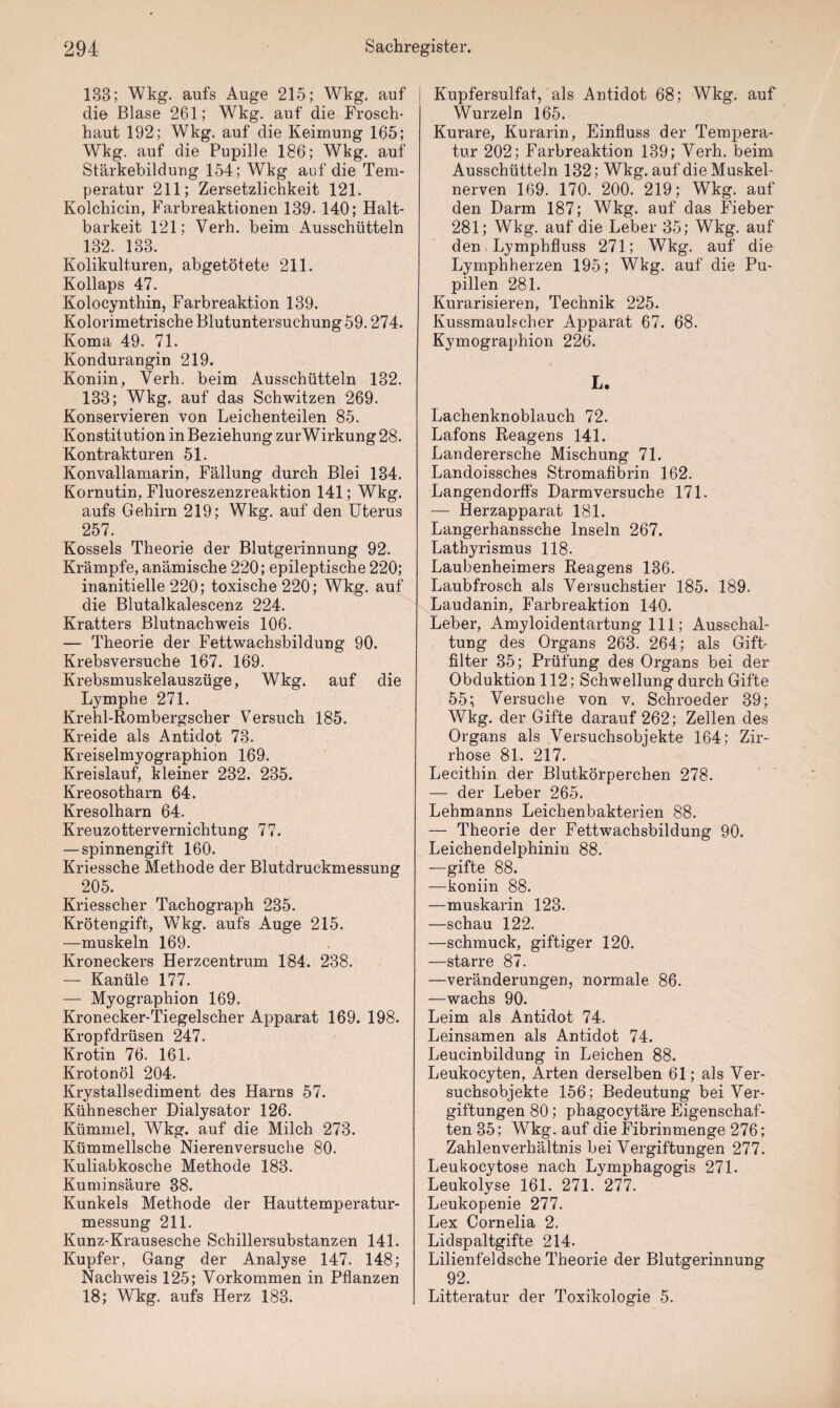 133; Wkg. aufs Auge 215; Wkg. auf die Blase 261; Wkg. auf die Frosch¬ haut 192; Wkg. auf die Keimung 165; Wkg. auf die Pupille 186; Wkg. auf Stärkebildung 154; Wkg auf die Tem¬ peratur 211; Zersetzlichkeit 121. Kolchicin, Farbreaktionen 139. 140; Halt¬ barkeit 121; Verh. beim Ausschütteln 132. 133. Kolikulturen, abgetötete 211. Kollaps 47. Kolocynthin, Farbreaktion 139. Kolorimetrische Blutuntersuchung 59.274. Koma 49. 71. Kondurangin 219. Koniin, Verh. beim Ausschütteln 132. 133; Wkg. auf das Schwitzen 269. Konservieren von Leichenteilen 85. Konstitution in Beziehung zurWirkung 28. Kontrakturen 51. Konvallamarin, Fällung durch Blei 134. Kornutin, Fluoreszenzreaktion 141; Wkg. aufs Gehirn 219; Wkg. auf den Uterus 257. Kossels Theorie der Blutgerinnung 92. Krämpfe, anämische 220; epileptische 220; inanitielle 220; toxische 220; Wkg. auf die Blutalkalescenz 224. Kratters Blutnachweis 106. — Theorie der Fettwachsbildung 90. Krebsversuche 167. 169. Krebsmuskelauszüge, Wkg. auf die Lymphe 271. Krehl-Rombergscher Versuch 185. Kreide als Antidot 73. Kreiselmyographion 169. Kreislauf, kleiner 232. 235. Kreosotharn 64. Kresolharn 64. Kreuzottervernichtung 77. — spinnengift 160. Kriessche Methode der Blutdruckmessung 205. Kriesscher Tachograph 235. Krötengift, Wkg. aufs Auge 215. —muskeln 169. Kroneckers Herzcentrum 184. 238. — Kanüle 177. — Myographion 169. Kronecker-Tiegelscher Apparat 169. 198. Kropfdrüsen 247. Krotin 76. 161. Krotonöl 204. Krystallsediment des Harns 57. Kühnescher Dialysator 126. Kümmel, Wkg. auf die Milch 273. Kümmellsche Nierenversuche 80. Kuliabkosche Methode 183. Kuminsäure 38. Kunkels Methode der Hauttemperatur¬ messung 211. Kunz-Krausesche Schillersubstanzen 141. Kupfer, Gang der Analyse 147. 148; Nachweis 125; Vorkommen in Pflanzen 18; Wkg. aufs Herz 183. Kupfersulfat, als Antidot 68; Wkg. auf Wurzeln 165. Kurare, Kurarin, Einfluss der Tempera¬ tur 202; Farbreaktion 139; Verh. beim Ausschütteln 132; Wkg. auf die Muskel¬ nerven 169. 170. 200. 219; Wkg. auf den Darm 187; Wkg. auf das Fieber 281; Wkg. auf die Leber 35; Wkg;. auf den Lymphfluss 271; Wkg. auf die Lymphherzen 195; Wkg. auf die Pu¬ pillen 281. Kurarisieren, Technik 225. Kussmaulscher Apparat 67. 68. Kymographion 226. L. Lachenknoblauch 72. Lafons Reagens 141. Landerersche Mischung 71. Landoissches Stromafibrin 162. Langendorffs Darmversuche 171. — Herzapparat 181. Langerhanssche Inseln 267. Lathyrismus 118. Laubenheimers Reagens 136. Laubfrosch als Versuchstier 185. 189. Laudanin, Farbreaktion 140. Leber, Amyloidentartung 111; Ausschal¬ tung des Organs 263. 264; als Gift¬ filter 35; Prüfung des Organs bei der Obduktion 112; Schwellung durch Gifte 55; Versuche von v. Schroeder 39; Wkg. der Gifte darauf 262; Zellen des Organs als Versuchsobjekte 164; Zir¬ rhose 81. 217. Lecithin der Blutkörperchen 278. — der Leber 265. Lehmanns Leichenbakterien 88. — Theorie der Fettwachsbildung 90. Leichendelphinin 88. —gifte 88. —koniin 88. —muskarin 123. —schau 122. —schmuck, giftiger 120. —starre 87. —Veränderungen, normale 86. —wachs 90. Leim als Antidot 74. Leinsamen als Antidot 74. Leucinbildung in Leichen 88. Leukocyten, Arten derselben 61; als Ver¬ suchsobjekte 156; Bedeutung bei Ver¬ giftungen 80; phagocytäre Eigenschaf¬ ten 35; Wkg. auf die Fibrinmenge 276; Zahlenverhältnis bei Vergiftungen 277. Leukocytose nach Lymphagogis 271. Leukolyse 161. 271. 277. Leukopenie 277. Lex Cornelia 2. Lidspaltgifte 214. Lilienfeldsche Theorie der Blutgerinnung 92. Litteratur der Toxikologie 5.