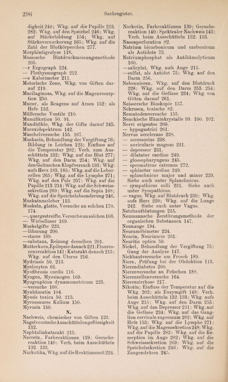 digkeit240; Wkg. auf die Pupille 218. 282; Wkg. auf den Speichel 246; Wkg. auf Stärkebildung 154; Wkg. auf Stärkeverzuckerung 165; Wkg. auf die Zahl der Blutkörperchen 277. Morphintigrolyse 118. Mossosche Blutdruckmessungsmethode 205. —r Ergograph 224. — Plethysmograph 212. —s Kalorimeter 211. Motorische Zone, Wkg. von Giften dar¬ auf 219. Mucilaginosa, Wkg. auf die Magenresorp¬ tion 250. Mucor, als Reagens auf Arsen 152; als Hefe 152. Müllersche Ventile 210. Mumifikation 50. 91. Mundhöhle, Wkg. der Gifte darauf 245. Murexidspektrum 142. Muschelversuche 155. 167. Muskarin, Behandlung der Vergiftung 76; Bildung in Leichen 123; Einfluss auf die Temperatur 202; Verh. zum Aus¬ schütteln 132; Wkg. auf das Blut 277; Wkg. auf den Darm 254; Wkg. auf den Goltzschen Klopfversuch 193; Wkg. aufs Herz 183. 185; Wkg. auf die Leber¬ zellen 265; Wkg. auf die Lymphe 271; Wkg. auf den Puls 207; Wkg. auf die Pupille 213.214; Wkg. auf die Schweiss- sekretion 269; Wkg. auf die Sepia 168; Wkg. auf die Speichelabsonderung 246. Muskatnussleber 113. Muskeln, glatte, Versuche an solchen 170. 174. —, quergestreifte, Versuche an solchen 168. — Wirbelloser 169. Muskelgifte 223. —lähmung 200. —starre 169. —Substanz, Reizung derselben 201. Mutterkorn,Epilepsie danach 221; Fluores¬ zenzreaktion 141; Katarakt danach 215; Wkg. auf den Uterus 216. Mydriasis 50. 213. Myelocyten 61. Myofibrosis cordis 116. Myogen, Myosinogen 169. Myographion dynamometricum 223. —versuche 168. Myohämatin 104. Myosis toxica 50. 213. Myronsaures Kalium 150. Myrosin 150. N. Nachweis, chemischer von Giften 123. Nagelvoortsche Ausschüttelungsflüssigkeit 132. Naphtalinkatarakt 215. Narcein, Farbreaktionen 139; Geruchs¬ reaktion 140; Verh. beim Ausschütteln 132. 133. Narkotika, Wkg. auf die Reaktionszeit 224. Narkotin, Farbreaktionen 139; Geruchs¬ reaktion 140; Spektraler Nachweis 143; Verh. beim Ausschütteln 132. 133. Nasenperforation 82. Natrium bicarbonicum und carbonicum als Antidote 73. Natriumphosphat als Antihämolyticum 160. — salicylat, Wkg. aufs Auge 215. —sulfat, als Antidot 75; Wkg. auf den Darm 256. Nebennieren, Wkg. auf den Blutdruck 228; Wkg. auf den Darm 253. 254; Wkg. auf die Gefässe 234; Wkg. von Gilten darauf 261. Neissersche Bioskopie 157. Nekrosen, toxische 82. Nematodenversuche 155. Nenckisclie Häminkrystalle 99. 100. 102. Nervi erigentes 260. — hypogastrici 261. Nervus accelerans 238. — accessorius 238. — auricularis magnus 231. — depressor 231. — dilatator cardiae 249. — glossopharyngeus 245. — spermaticus externus 272. — sphincter cardiae 249. — splanchnicus major und minor 229. Siehe auch unter Splanchnicus. — sympathicus colli 231. Siehe auch unter Sympathicus. — vagus, Wkg. auf Blutdruck 230; Wkg. aufs Herz 239; Wkg. auf die Lunge 242. Siehe auch unter Vagus. Netzhautblutungen 215. Neumannsche Zerstörungsmethode der organischen Substanzen 147. Neunauge 194. Neuramöbimeter 224. Neurin, Neurinurie 261. Neuritis optica 50. Nickel, Behandlung der Vergiftung 75; Gang der Analyse 147. Nickhautversuche am Frosch 189. Niere, Prüfung bei der Obduktion 113. Nierendiabetes 260. Nierenversuche an Fröschen 188. Nierenzellenversuche 164. Nierenzirrhose. 217. Nikotin; Einfluss der Temperatur auf die Wkg. 202; als Enzymgift 149; Verh. beim Ausschütteln 132. 133; Wkg. aufs Auge 215; Wkg. auf den Darm 255; Wkg. auf den Depressor 231; Wkg. auf die Gefässe 234; Wkg. auf das Gang¬ lion cervicale supremum 282; Wkg. auf Hefe 153; Wkg. auf die Lymphe 271; Wkg. auf die Magensekretion 248; Wkg. auf die Pupille 282: Wkg. auf die Re¬ sorption im Auge 282; Wkg. auf die Schweisssekretion 269; Wkg. auf die Speichelsekretion 246; Wkg. auf die Zungendrüsen 245.