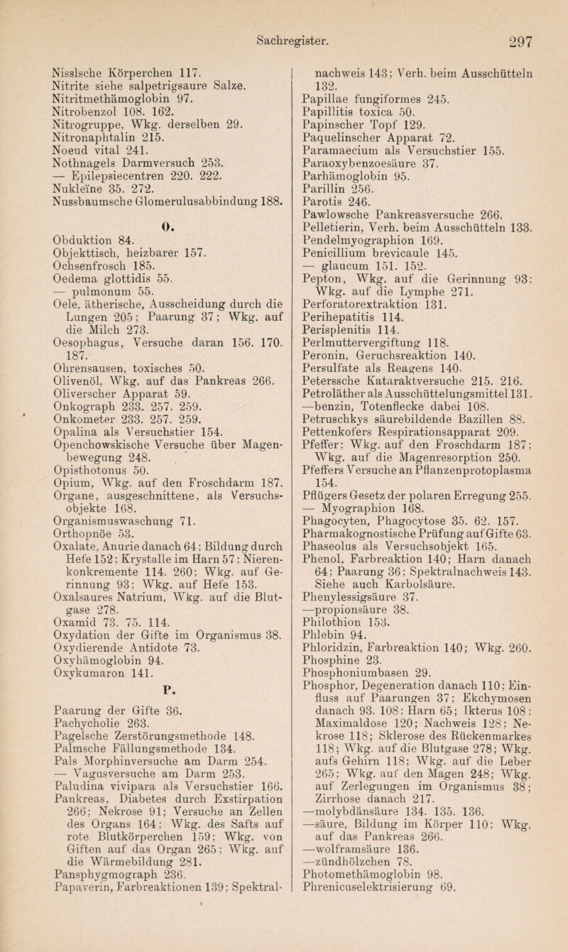 Nisslsche Körperchen 117. Nitrite siehe salpetrigsaure Salze. Nitritmethämoglobin 97. Nitrobenzol 108. 162. Nitrogruppe, Wkg. derselben 29. Nitronaphtalin 215. Noeud vital 241. Nothnagels Darmversuch 253. — Epilepsiecentren 220. 222. Nukleine 35. 272. Nussbaumsche Glomerulusabbindung 188. 0. Obduktion 84. Objekttisch, heizbarer 157. Ochsenfrosch 185. Oedema glottidis 55. — pulmonum 55. Oele, ätherische, Ausscheidung durch die Lungen 205; Paarung 37 ; Wkg. auf die Milch 273. Oesophagus, Versuche daran 156. 170. 187. Ohrensausen, toxisches 50. Olivenöl, Wkg. auf das Pankreas 266. Oliverscher Apparat 59. Onkograph 233. 257. 259. Onkometer 233. 257. 259. Opalina als Versuchstier 154. Openchowskische Versuche über Magen¬ bewegung 248. Opisthotonus 50. Opium, Wkg. auf den Froschdarm 187. Organe, ausgeschnittene, als Versuchs¬ objekte 168. Organismuswaschung 71. Orthopnoe 53. Oxalate, Anurie danach 64; Bildung durch Hefe 152; Krystalle im Harn 57; Nieren¬ konkremente 114. 260; Wkg. auf Ge¬ rinnung 93; Wkg. auf Hefe 153. Oxalsaures Natrium, Wkg. auf die Blut¬ gase 278. Oxamid 73. 75. 114. Oxydation der Gifte im Organismus 38. Oxydierende Antidote 73. Oxyhämoglobin 94. Oxykumaron 141. P. Paarung der Gifte 36. Pachycholie 263. Pagelsche Zerstörungsmethode 148. Palmsche Fällungsmethode 134. Pals Morphinversuche am Darm 254. — Vagus versuche am Darm 253. Paludina vivipara als Versuchstier 166. Pankreas, Diabetes durch Exstirpation 266; Nekrose 91; Versuche an Zellen des Organs 164; Wkg. des Safts auf rote Blutkörperchen 159; Wkg. von Giften auf das Organ 265; Wkg. auf die Wärmebildung 281. Pansphygmograph 236. Papaverin, Farbreaktionen 139; Spektral¬ nachweis 143; Verh. beim Ausschütteln 132. Papillae fungiformes 245. Papillitis toxica 50. Papinscher Topf 129. Paquelinscher Apparat 72. Paramaecium als Versuchstier 155. Paraoxybenzoesäure 37. Parhämoglobin 95. Parillin 256. Parotis 246. Pawlowsche Pankreasversuche 266. Pelletierin, Verh. beim Ausschütteln 138. Pendelmyographion 169. Penicillium brevicaule 145. — glaucum 151. 152. Pepton, Wkg. auf die Gerinnung 93; Wkg. auf die Lymphe 271. Perforatorextraktion 131. Perihepatitis 114. Perisplenitis 114. Perlmuttervergiftung 118. Peronin, Geruchsreaktion 140. Persulfate als Reagens 140- Peterssche Kataraktversuche 215. 216. Petroläther als Ausschüttelungsmittel 131. —benzin, Totenflecke dabei 108. Petruschkys säurebildende Bazillen 88. Pettenkofers Respirationsapparat 209. Pfeffer; Wkg. auf den Froschdarm 187; Wkg. auf die Magenresorption 250. Pfeffers Versuche an Pflanzenprotoplasma 154. Pflügers Gesetz der polaren Erregung 255. — Myographion 168. Phagocyten, Phagocytose 35. 62. 157. Pharmakognostische Prüfung auf Gifte 63. Phaseolus als Versuchsobjekt 165. Phenol, Farbreaktion 140; Harn danach 64; Paarung 36; Spektralnachweis 143. Siehe auch Karbolsäure. Phenylessigsäure 37. —propionsäure 38. Philothion 153. Phlebin 94. Phloridzin, Farbreaktion 140; Wkg. 260. Phosphine 23. Phosphoniumbasen 29. Phosphor, Degeneration danach 110; Ein¬ fluss auf Paarungen 37; Ekchymosen danach 93. 108 ; Harn 65; Ikterus 108; Maximaldose 120; Nachweis 128; Ne¬ krose 118; Sklerose des Rückenmarkes 118; Wkg. auf die Blutgase 278; Wkg. aufs Gehirn 118; Wkg. auf die Leber 265; Wkg. auf den Magen 248; Wkg. auf Zerlegungen im Organismus 38; Zirrhose danach 217. —molybdänsäure 134. 135. 136. —säure, Bildung im Körper 110; Wkg. auf das Pankreas 266. —wolframsäure 136. —Zündhölzchen 78. Photomethämoglobin 98. Phrenicuselektrisierung 69.