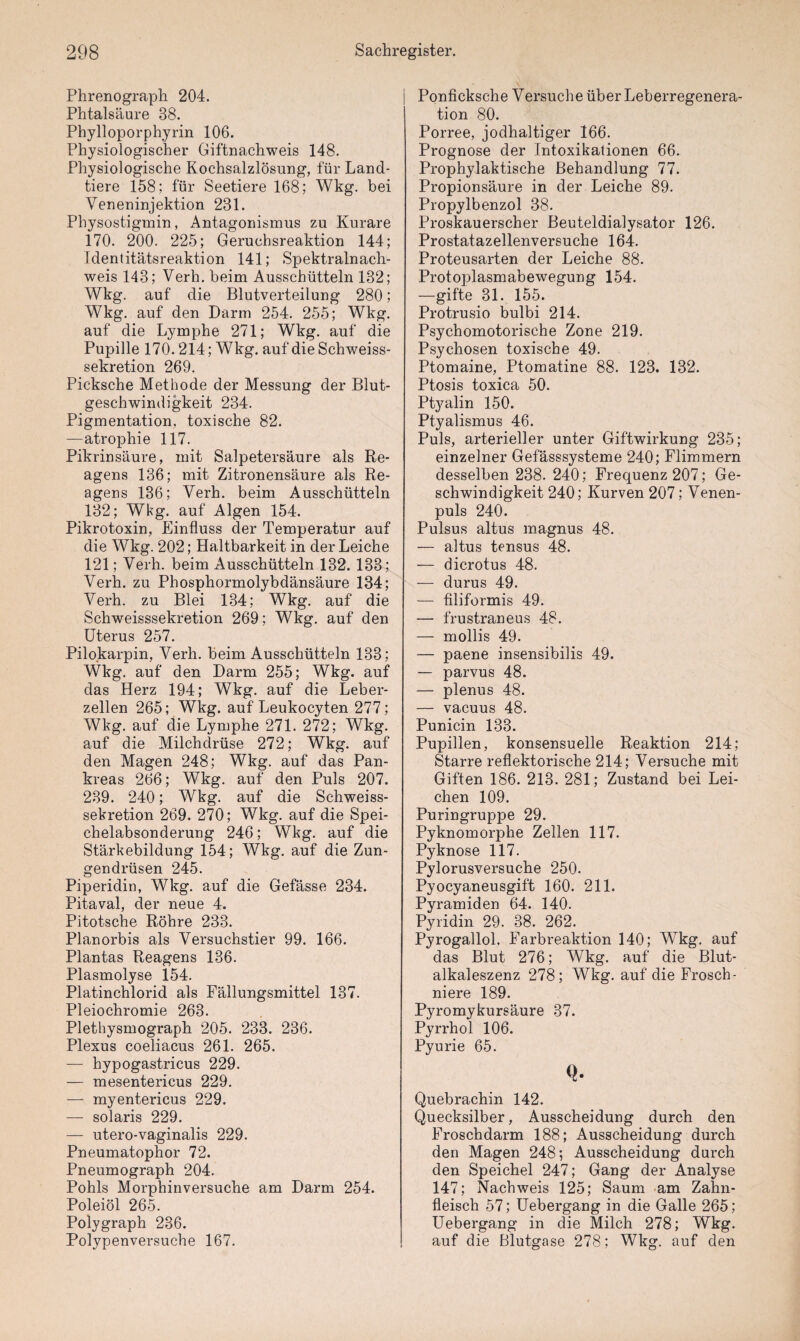 Phrenograph 204. Phtalsäure 38. Phylloporphyrin 106. Physiologischer Giftnachweis 148. Physiologische Kochsalzlösung, für Land¬ tiere 158; für Seetiere 168; Wkg. bei Veneninjektion 231. Physostigmin, Antagonismus zu Kurare 170. 200. 225; Geruchsreaktion 144; Identitätsreaktion 141; Spektralnach¬ weis 143; Verh. beim Ausschütteln 132; Wkg. auf die Blutverteilung 280; Wkg. auf den Darm 254. 255; Wkg. auf die Lymphe 271; Wkg. auf die Pupille 170.214; Wkg. auf die Schweiss- sekretion 269. Picksche Methode der Messung der Blut¬ geschwindigkeit 234. Pigmentation, toxische 82. —atrophie 117. Pikrinsäure, mit Salpetersäure als Re¬ agens 136; mit Zitronensäure als Re¬ agens 136; Verh. beim Ausschütteln 132; Wkg. auf Algen 154. Pikrotoxin, Einfluss der Temperatur auf die Wkg. 202; Haltbarkeit in der Leiche 121; Verh. beim Ausschütteln 132. 133; Verh. zu Phosphormolybdänsäure 134; Verh. zu Blei 134; Wkg. auf die Schweisssekretion 269; Wkg. auf den Uterus 257. Pilokarpin, Verh. beim Ausschütteln 133; Wkg. auf den Darm 255; Wkg. auf das Herz 194; Wkg. auf die Leber¬ zellen 265; Wkg. auf Leukocyten 277; Wkg. auf die Lymphe 271. 272; Wkg. auf die Milchdrüse 272; Wkg. auf den Magen 248; Wkg. auf das Pan¬ kreas 266; Wkg. auf den Puls 207. 239. 240; Wkg. auf die Schweiss¬ sekretion 269. 270; Wkg. auf die Spei¬ chelabsonderung 246; Wkg. auf die Stärkebildung 154; Wkg. auf die Zun¬ gendrüsen 245. Piperidin, Wkg. auf die Gefässe 234. Pitaval, der neue 4. Pitotsche Röhre 233. Planorbis als Versuchstier 99. 166. Plantas Reagens 136. Plasmolyse 154. Platinchlorid als Fällungsmittel 137. Pleiochromie 263. Plethysmograph 205. 233. 236. Plexus coeliacus 261. 265. — hypogastricus 229. — mesentericus 229. — myentericus 229. — solaris 229. — utero-vaginalis 229. Pneumatophor 72. Pneumograph 204. Pohls Morphinversuche am Darm 254. Poleiöl 265. Polygraph 236. Polypenversuche 167. Ponficksche Versuche über Leberregenera¬ tion 80. Porree, jodhaltiger 166. Prognose der Intoxikationen 66. Prophylaktische Behandlung 77. Propionsäure in der Leiche 89. Propylbenzol 38. Proskauerscher Beuteldialysator 126. Prostatazellenversuche 164. Proteusarten der Leiche 88. Protoplasmabewegung 154. —gifte 31. 155. Protrusio bulbi 214. Psychomotorische Zone 219. Psychosen toxische 49. Ptomaine, Ptomatine 88. 123. 132. Ptosis toxica 50. Pt}uilin 150. Ptyalismus 46. Puls, arterieller unter Giftwirkung 235; einzelner Gefässsysteme 240; Flimmern desselben 238. 240; Frequenz 207; Ge¬ schwindigkeit 240; Kurven 207; Venen¬ puls 240. Pulsus altus magnus 48. — altus tensus 48. — dicrotus 48. — durus 49. — filiformis 49. — frustraneus 48. — mollis 49. — paene insensibilis 49. — parvus 48. — plenus 48. — vacuus 48. Punicin 133. Pupillen, konsensuelle Reaktion 214; Starre reflektorische 214; Versuche mit Giften 186. 213. 281; Zustand bei Lei¬ chen 109. Puringruppe 29. Pyknomorphe Zellen 117. Pyknose 117. Pylorusversuche 250. Pyocyaneusgift 160. 211. Pyramiden 64. 140. Pyridin 29. 38. 262. Pyrogallol, Farbreaktion 140; Wkg. auf das Blut 276; Wkg. auf die Blut- alkaleszenz 278; Wkg. auf die Frosch¬ niere 189. Pyromykursäure 37. Pyrrhol 106. Pyurie 65. q. Quebrachin 142. Quecksilber, Ausscheidung durch den Froschdarm 188; Ausscheidung durch den Magen 248; Ausscheidung durch den Speichel 247; Gang der Analyse 147; Nachweis 125; Saum am Zahn¬ fleisch 57; Uebergang in die Galle 265; Uebergang in die Milch 278; Wkg. auf die Blutgase 278; Wkg. auf den