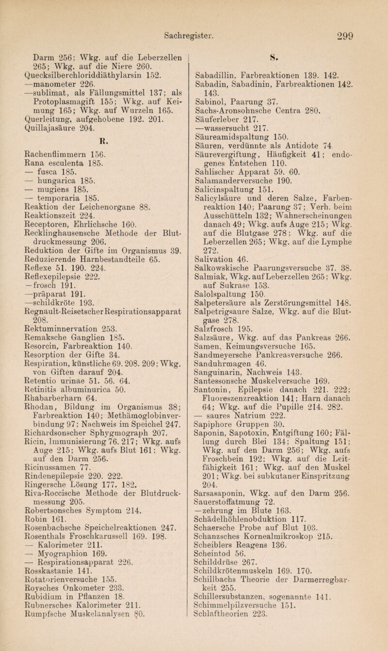 Darm 256; Wkg. auf die Leberzellen 265; Wkg. auf die Niere 260. Quecksilberchloriddiäthylarsin 152. —manometer 226. —Sublimat, als Fällungsmittel 187; als Protoplasmagift 155; Wkg. auf Kei¬ mung 165; Wkg. auf Wurzeln 165. Querleitung, aufgehobene 192. 201. Quillajasäure 204. R. Rachenflimmern 156. Rana esculenta 185. — fusca 185. — hungarica 185. — mugiens 185. — temporaria 185. Reaktion der Leichenorgane 88. Reaktionszeit 224. Receptoren, Ehrlichsche 160. Recklinghausensche Methode der Blut¬ druckmessung 206. Reduktion der Gifte im Organismus 89. Reduzierende Harnbestandteile 65. Reflexe 51. 190. 224. Reflexepilepsie 222. — frösch 191. —präparat 191. —Schildkröte 193. Regnault-Reisetscher Respirationsapparat 208. Rektuminnervation 253. Remaksche Ganglien 185. Resorcin, Farbreaktion 140. Resorption der Gifte 34. Respiration, künstliche 69. 208. 209; Wkg. von Giften darauf 204. Retentio urinae 51. 56. 64. Retinitis albuminurica 50. Rhabarberharn 64. Rhodan, Bildung im Organismus 38; Farbreaktion 140; Methämoglobinver- bindung 97; Nachweis im Speichel 247. Richardsonscher Sphygmograph 207. Ricin, Immunisierung 76. 217; Wkg. aufs Auge 215; Wkg. aufs Blut 161; Wkg. auf den Darm 256. Ricinussamen 77. Rindenepilepsie 220. 222. Ringersche Lösung 177. 182. Riva-Roccische Methode der Blutdruck¬ messung 205. Robertsonsches Symptom 214. Robin 161. Rosenbachsche Speichelreaktionen 247. Rosenthals Froschkarussell 169. 198. — Kalorimeter 211. — Myographion 169. — Respirationsapparat 226. Rosskastanie 141. Rotatorienversuche 155. Roysches Onkometer 233. Rubidium in Pflanzen 18. Rubnersches Kalorimeter 211. Rumpfsche Muskelanalysen §0. S. Sabadillin, Farbreaktionen 139. 142. Sabadin, Sabadinin, Farbreaktionen 142. 143. Sabinol, Paarung 37. Sachs-Aronsohnsche Centra 280. Säuferleber 217. —Wassersucht 217. Säureamidspaltung 150. Säuren, verdünnte als Antidote 74 Säurevergiftung, Häufigkeit 41; endo¬ genes Entstehen 110. Sahlischer Apparat 59. 60. Salamanderversuche 190. Salicinspaltung 151. Salicylsäure und deren Salze, E^arben- reaktion 140; Paarung 37; Verh. beim Ausschütteln 132; Wahnerscheinungen danach 49; Wkg. aufs Auge 215; Wkg. auf die Blutgase 278; Wkg. auf die Leberzellen 265; Wkg. auf die Lymphe 272. Salivation 46. Salkowskische Paarungsversuche 37. 38. Salmiak, Wkg. auf Leberzellen 265; Wkg. auf Sukrase 153. Salolspaltung 150. Salpetersäure als Zerstörungsmittel 148. Salpetrigsaure Salze, Wkg. auf die Blut¬ gase 278. Salzfrosch 195. Salzsäure, Wkg. auf das Pankreas 266. Samen, Keimungsversuche 165. Sandmeyersche Pankreasversuche 266. Sanduhrmagen 46. Sanguinarin, Nachweis 143. Santessonsche Muskelversuche 169. Santonin, Epilepsie danach 221. 222; Fluoreszenzreaktion 141; Harn danach 64; Wkg. auf die Pupille 214. 282. — saures Natrium 222. Sapiphore Gruppen 30. Saponin, Sapotoxin, Entgiftung 160; Fäl¬ lung durch Blei 134; Spaltung 151; Wkg. auf den Darm 256; Wkg. aufs Froschbein 192; Wkg. auf die Leit¬ fähigkeit 161; Wkg. auf den Muskel 201; Wkg. bei subkutaner Einspritzung 204. Sarsasaponin, Wkg. auf den Darm 256. Sauerstoffatmung 72. — zehrung im Blute 163. Schädelhöhlenobduktion 117. Schaersche Probe auf Blut 103. Schanzsches Kornealmikroskop 215. Scheiblers Reagens 136. Scheintod 56. Schilddrüse 267. Schildkrötenmuskeln 169. 170. Schillbachs Theorie der Darmerregbar¬ keit 255. Schillersubstanzen, sogenannte 141. Schimmelpilz versuche 151. Schlaftheorien 223.