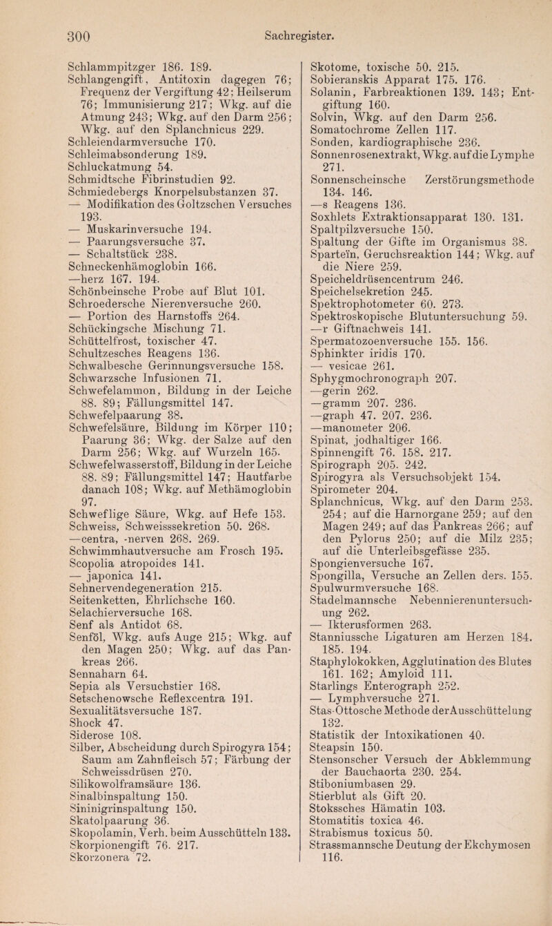 Schlammpitzger 186. 189. Schlangengift, Antitoxin dagegen 76; Frequenz der Vergiftung 42; Heilserum 76; Immunisierung 217; Wkg. auf die Atmung 243; Wkg. auf den Darm 256; Wkg. auf den Splanchnicus 229. Schleiendarmversuche 170. Schleimabsonderung 189. Schluckatmung 54. Schmidtsche Fibrinstudien 92. Schmiedebergs Knorpelsubstanzen 37. — Modifikation des Goltzschen Versuches 193. — Muskarinversuche 194. — Paarungsversuche 37. — Schaltstück 238. Schneckenhämoglobin 166. —herz 167. 194. Schönbeinsche Probe auf Blut 101. Schroedersche Nierenversuche 260. — Portion des Harnstoffs 264. Schückingsche Mischung 71. Schüttelfrost, toxischer 47. Schultzesches Reagens 136. Schwalbesche Gerinnungsversuche 158. Schwarzsche Infusionen 71. Schwefelammon, Bildung in der Leiche 88. 89; Fällungsmittel 147. Schwefelpaarung 38. Schwefelsäure, Bildung im Körper 110; Paarung 36; Wkg. der Salze auf den Darm 256; Wkg. auf Wurzeln 165- Schwefelwasserstoff, Bildung in der Leiche 88. 89; Fällungsmittel 147; Hautfarbe danach 108; Wkg. auf Methämoglobin 97. Schweflige Säure, Wkg. auf Hefe 153. Schweiss, Schweisssekretion 50. 268. —centra, -nerven 268. 269. Schwimmhautversuche am Frosch 195. Scopolia atropoicles 141. — japonica 141. Sehnervendegeneration 215. Seitenketten, Ehrlichsche 160. Selachierversuche 168. Senf als Antidot 68. Senföl, Wkg. aufs Auge 215; Wkg. auf den Magen 250; Wkg. auf das Pan¬ kreas 266. Sennaharn 64. Sepia als Versuchstier 168. Setschenowsche Reflexcentra 191. Sexualitätsversuche 187. Shock 47. Siderose 108. Silber, Abscheidung durch Spirogyra 154; Saum am Zahnfleisch 57; Färbung der Schweissclrüsen 270. Silikowolframsäure 136. Sinalbinspaltung 150. Sininigrinspaltung 150. Skatolpaarung 36. Skopolamin, Verh. beim Ausschütteln 133. Skorpionengift 76. 217. Skorzonera 72. Skotome, toxische 50. 215. Sobieranskis Apparat 175. 176. Solanin, Farbreaktionen 139. 143; Ent¬ giftung 160. Solvin, Wkg. auf den Darm 256. Somatochrome Zellen 117. Sonden, kardiographische 236. Sonnenrosenextrakt, Wkg. auf die Lymphe 271. Sonnenscheinsche Zerstörungsmethode 134. 146. —s Reagens 136. Soxhlets Extraktionsapparat 130. 131. Spaltpilzversuche 150. Spaltung der Gifte im Organismus 38. Spartei'n, Geruchsreaktion 144; Wkg. auf die Niere 259. Speicheldrüsencentrum 246. Speichelsekretion 245. Spektrophotometer 60. 273. Spektroskopische Blutuntersuchung 59. —r Giftnachweis 141. Spermatozoenversuche 155. 156. Sphinkter iridis 170. — vesicae 261. Sphygmochronograph 207. —gerin 262. — gramm 207. 236. —graph 47. 207. 236. —manometer 206. Spinat, jodhaltiger 166. Spinnengift 76. 158. 217. Spirograph 205. 242. Spirogyra als Versuchsobjekt 154. Spirometer 204. Splanchnicus, Wkg. auf den Darm 253. 254; auf die Harnorgane 259; auf den Magen 249; auf das Pankreas 266; auf den Pylorus 250; auf die Milz 235; auf die Unterleibsgefässe 235. Spongienversuche 167. Spongilla, Versuche an Zellen ders. 155. Spulwurmversuche 168. Stadelmannsche Nebennierenuntersuch¬ ung 262. — Ikterusformen 263. Stanniussche Ligaturen am Herzen 184. 185. 194. Staphylokokken, Agglutination des Blutes 161. 162; Amyloid 111. Starlings Enterograph 252. — Lymphversuche 271. Stas-Ottosche Methode derAusscliüttelung 132. Statistik der Intoxikationen 40. Steapsin 150. Stensonscher Versuch der Abklemmung der Bauchaorta 230. 254. Stiboniumbasen 29. Stierblut als Gift 20. Stokssches Hämatin 103. Stomatitis toxica 46. Strabismus toxicus 50. Strassmannsche Deutung der Ekchymosen 116.