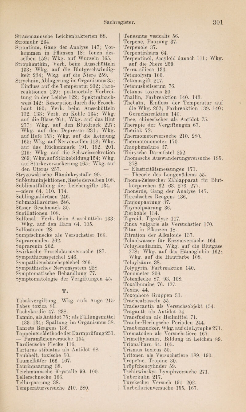 Strassmannsehe Leichenbakterien 88. Stromuhr 234. Strontium, Gang der Analyse 147; Vor¬ kommen in Pflanzen 18; Ionen des¬ selben 159; Wkg. auf Wurzeln 165. Strophanthin, Verh. beim Ausschütteln 133; Wkg. auf die Blutgeschwindig¬ keit 234; Wkg. auf die Niere 259. Strychnin, Ablagerung im Organismus 35; Einfluss auf die Temperatur 202; Farb¬ reaktionen 139; postmortale Verbrei¬ tung in der Leiche 122; Spektralnach¬ weis 142; Resorption durch die Frosch¬ haut 190; Verh. beim Ausschütteln 132. 133; Verh. zu Kohle 134; Wkg. auf die Blase 261; Wkg. auf das Blut 277; Wkg. auf den Blutdruck 227; Wkg. auf den Depressor 231; Wkg. auf Hefe 153; Wkg. auf die Keimung 165; Wkg. auf Nervenzellen 118; Wkg. auf das Rückenmark 191. 192. 201. 219; Wkg. auf die Schweisssekretion 269; Wkg. auf Stärkebildung 154; Wkg. auf Stärkeverzuckerung 165; Wkg. auf den Uterus 257. Stryzowskische Häminkrystalle 99. Subkutaninjektionen, Reste derselben 108. Sublimatfällung der Leichengifte 134. —niere 64. 110. 114. Sublingualdrüsen 246. Submaxillardrüse 246. Süsser Geschmack 30. Sugillationen 108. Sulfonal, Verh. beim Ausschütteln 133; Wkg. auf den Harn 64. 105. Sulfosäuren 28. Sumpfschnecke als Versuchstier 166. Suprarenaclen 262. Suprarenin 262. Swirkische Froschdarmversuche 187. Sympathicusspeichel 246. Sympathicusbauchspeichel 266. Sympathisches Nervensystem 228. Symptomatische Behandlung 77. Symptomatologie der Vergiftungen 45. T. Tabakvergiftung, Wkg. aufs Auge 215- Tabes toxica 81. Tachykardie 47. 238. Tannin, als Antidot 75; als Fällungsmittel 133. 134; Spaltung im Organismus 38. Tanrets Reagens 136. TappeinersM ethode der Darmprüfung 251. — Paramäcienversuche 154. Tardieusche Flecke 116. Tartarus stibiatus als Antidot 68. Taubheit, toxische 50. Taumelkäfer 166. 167. Taurinpaarung 38. Teichmannsche Krystalle 99. 100. Tellerschnecke 166. Tellurpaarung 38. Temperaturversuche 210. 280. Tenesmus vesicalis 56. Terpene, Paarung 37. Terpenoie 37. Terpentinharn 64. Terpentinöl, Amyloid danach 111; Wkg. auf die Niere 259. Terra silicea 134. Tetanolysin 160. Tetanusgift 217. Tetanusheilserum 76. Tetanus toxicus 50. Thallin, Farbreaktion 140. 143. Theba'in, Einfluss der Temperatur auf die Wkg. 202; Farbreaktion 139. 140; Geruchsreaktion 140. Thee, chinesischer als Antidot 75. Therapie der Vergiftungen 67. Theriak 72. Thermometerversuche 210. 280. Thermotonometer 170. Thiophensäure 37. Thirysche Darmfistel 252. Thomasche Auswanderungsversuche 195. 278. — Elasticitätsmessungen 171. — Theorie des Lungenödems 55. Thoma-Zeissscher Zählapparat für Blut¬ körperchen 62. 63. 276. 277. Thonerde, Gang der Analyse 147. Threshsches Reagens 136. Thujonpaarung 37. Thymolpaarung 36. Tierkohle 134. Tigroid, Tigrolyse 117. Tinea vulgaris als Versuchstier 170. Titan in Pflanzen 18. Titration der Alkaloide 137. Toluolwasser für Enzymversuche 164. Toluylendiamin, Wkg. auf die Blutgase 278; Wkg. auf das Hämoglobin 162; Wkg. auf die Hautfarbe 108. Toluylsäure 38. Tolypyrin, Farbreaktion 140. Tonometer 206. Totenflecke 87. 93. 108. Toxalbumine 76. 127. Toxine 44. Toxophore Gruppen 31. Trachealrasseln 55. Tradescantia als Versuchsobjekt 154. Tragantli als Antidot 74. Transfusion als Heilmittel 71. Traube-Heringsche Perioden 244. Traubenzucker, Wkg. auf die Lymphe 271. Trematoden als Versuchstiere 167. Trimethylamin, Bildung in Leichen 89. Trionalharn 64. 105. Trismus toxicus 50. Tritonen als Versuchstiere 189. 190. Tropeine, Tropine 30. Tröpfehencylinder 59. Tschirwinskys Lymphversuche 271. Tuberkulin 217. Türckscher Versuch 191. 202. Turbellarienversuche 155. 167.