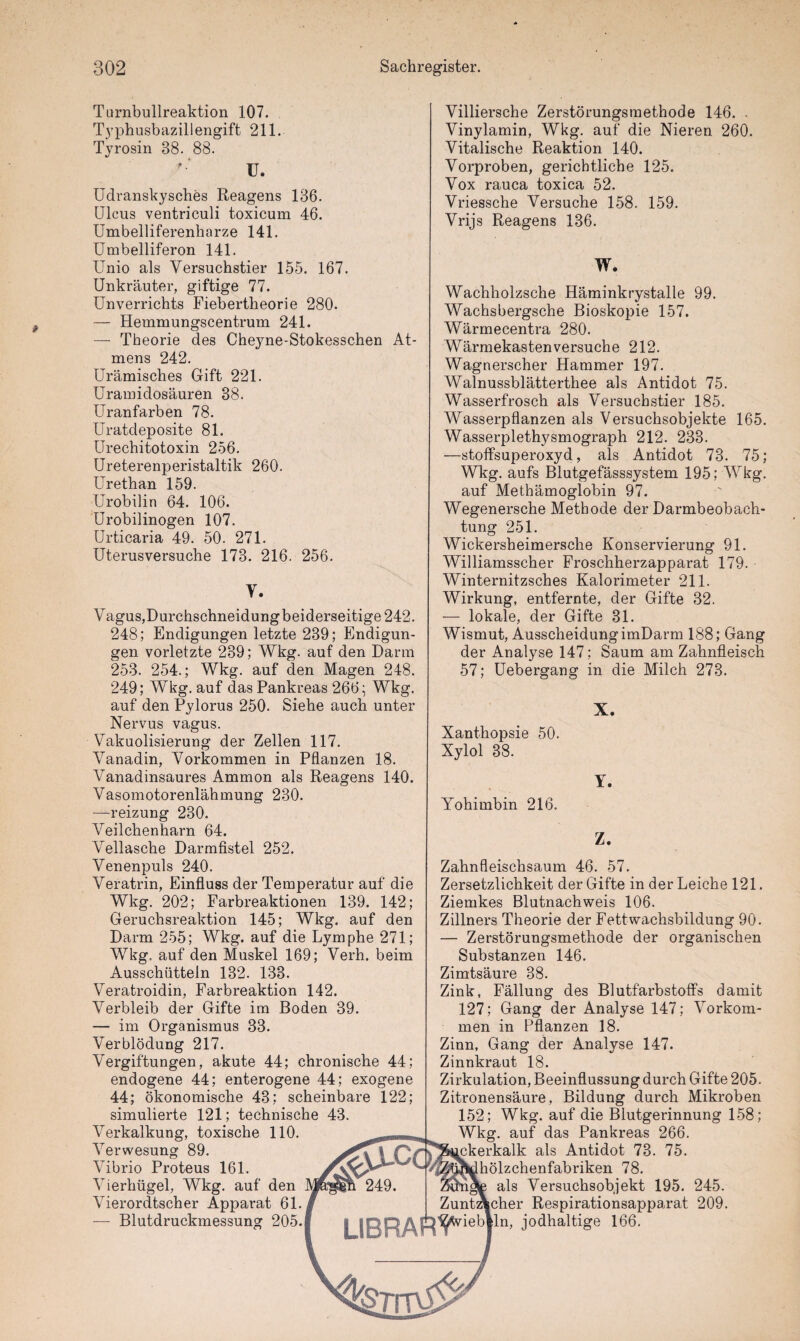 Turnbullreaktion 107. Typhusbazillengift 211. Tyrosin 88. 88. U. Udranskysches Reagens 136. Ulcus ventriculi toxicum 46. Umbelliferenharze 141. Umbelliferon 141. Unio als Versuchstier 155. 167. Unkräuter, giftige 77. Unverrichts Fiebertheorie 280. — Hemmungscentrum 241. — Theorie des Cheyne-Stokesschen At¬ mens 242. Urämisches Gift 221. Uramidosäuren 38. Uranfarben 78. Uratcleposite 81. Urechitotoxin 256. Ureterenperistaltik 260. Urethan 159. Urobilin 64. 106. Urobilinogen 107. Urticaria 49. 50. 271. Uterusversuche 173. 216. 256. Y. Vagus,Durchschneidungbeiderseitige 242. 248; Endigungen letzte 239; Endigun¬ gen vorletzte 289; Wkg. auf den Darm 253. 254.; Wkg. auf den Magen 248. 249; Wkg. auf das Pankreas 266; Wkg. auf den Pylorus 250. Siehe auch unter Nervus vagus. Vakuolisierung der Zellen 117. Vanadin, Vorkommen in Pflanzen 18. Vanadinsaures Ammon als Reagens 140. Vasomotorenlähmung 230. —reizung 230. Veilchenharn 64. Veilasche Darmfistel 252. Venenpuls 240. Veratrin, Einfluss der Temperatur auf die Wkg. 202; Farbreaktionen 139. 142; Geruchsreaktion 145; Wkg. auf den Darm 255; Wkg. auf die Lymphe 271; Wkg, auf den Muskel 169; Verh. beim Ausschütteln 132. 133. Veratroidin, Farbreaktion 142. Verbleib der Gifte im Boden 39. — im Organismus 33. Verblödung 217. Vergiftungen, akute 44; chronische 44; endogene 44; enterogene 44; exogene 44; ökonomische 43; scheinbare 122; simulierte 121; technische 43. Verkalkung, toxische 110. Verwesung 89. Vibrio Proteus 161. Vierhügel, Wkg. auf den Vierordtscher Apparat 61. — Blutdruckmessung 205. $JlCC l 249. Villiersche Zerstörungsmethode 146. . Vinylamin, Wkg. auf die Nieren 260. Vitalische Reaktion 140. Vorproben, gerichtliche 125. Vox rauca toxica 52. Vriessche Versuche 158. 159. Vrijs Reagens 136. W. Wachholzsche Häminkrystalle 99. Wachsbergsche Bioskopie 157. Wärmecentra 280. Wärmekasten versuche 212. Wagnerscher Hammer 197. Walnussblätterthee als Antidot 75. Wasserfrosch als Versuchstier 185. Wasserpflanzen als Versuchsobjekte 165. Wasserplethysmograph 212. 233. —stoffsuperoxyd, als Antidot 73. 75; Wkg. aufs Blutgefässsystem 195; Wkg. auf Methämoglobin 97. Wegenersche Methode der Darmbeobach¬ tung 251. Wickersheimersche Konservierung 91. Williamsscher Froschherzapparat 179. Winternitzsches Kalorimeter 211. Wirkung, entfernte, der Gifte 32. — lokale, der Gifte 31. Wismut, Ausscheidung imDarm 188; Gang der Analyse 147; Saum am Zahnfleisch 57; Uebergang in die Milch 273. X. Xanthopsie 50. Xylol 38. Y. Yohimbin 216. Z. Zahnfleischsaum 46. 57. Zersetzlichkeit der Gifte in der Leiche 121. Ziemkes Blutnachweis 106. Zillners Theorie der Fettwachsbildung 90. — Zerstörungsmethode der organischen Substanzen 146. Zimtsäure 38. Zink, Fällung des Blutfarbstoffs damit 127; Gang der Analyse 147; Vorkom¬ men in Pflanzen 18. Zinn, Gang der Analyse 147. Zinnkraut 18. Zirkulation, Beeinflussung durch Gifte 205. Zitronensäure, Bildung durch Mikroben 152; Wkg. auf die Blutgerinnung 158; Wkg. auf das Pankreas 266. [pkerkalk als Antidot 73. 75. hölzchenfabriken 78. als Versuchsobjekt 195. 245. Zuntzkcher Respirationsapparat 209. LIBRAft^iebiln' j°dhaltise