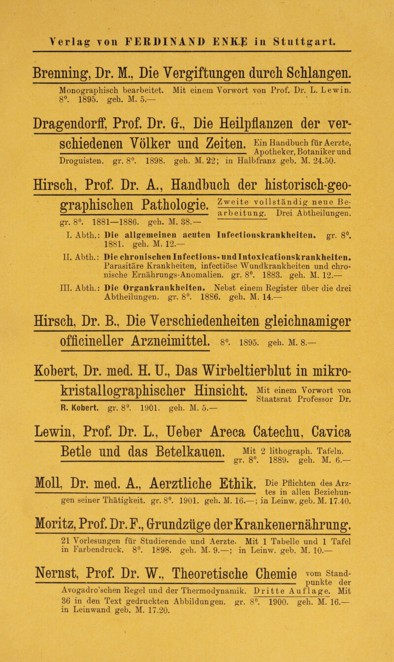 Brenning, Dr. M., Die Vergiftungen durch Schlangen. Monographisch bearbeitet. Mit einem Vorwort von Prof. Dr. L. Lewin. 8°. 1895. geh. M. 5.— Dragendorff, Prof. Dr. CK, Die Heilpflanzen der ver- scMedenen Völker und Zeiten. Ein Handbuch für Aerzte, -- Apotheker, Botaniker und Droguisten. gr. 8°. 1898. geh. M. 22; in Halbfranz geb. M. 24.50. Hirsch, Prof. Dr. A., Handbuch der historisch-geo¬ graphischen Pathologie. z^eite T0llspn^if?-n4».^hg; —-±-------——Jb! arbeitung. Drei Abtheilungen. gr. 8°. 1881—1886. geh. M. 88.— I. Abth.: Die allgemeinen acuten Infectioiiskrankheiten. gr. 8°. 1881. geh. M: 12.— II. Abth.: Die chronischen Xnfections-und Xntoxicationskrankheiten. Parasitäre Krankheiten, infectiöse Wundkrankheiten und chro¬ nische Ernährungs-Anomalien, gr. 8°. 1888. geh. M. 12.— III. Abth.: Die Organkrankheiten. Nebst einem Register über die drei Abtheilungen, gr. 8°. 1886. geh. M. 14.— Hirsch, Dr. B., Die Verschiedenheiten gleichnamiger officineller Arzneimittel. 8». i89o. geh. m. 8.- Kobert, Dr. med. H. U., Das Wirbeltierblut in mikro- kristallographischer Hinsicht. R. Robert, gr. 8°. 1901. geh. M. 5.— Mit einem Vorwort von Staatsrat Professor Dr. Lewin, Prof. Dr. L., Ueber Areca Catechu, Cavica Betle und das Betelkauen. Mit 2 lithograph. Tafeln. ----------- gr. 8°. 1889. geh. M. 6.— Moll, Dr. med. A., Aerztliche Ethik. Die Pflichten des Arz- ----—------—--- tes in allen Beziehun¬ gen seiner Thätigkeit. gr. 8°. 1901. geh. M. 16.— ; in Leinw. geb. M. 17.40. Moritz, Prof. Dr.F., Grrundzüge der Krankenernährung. 21 Vorlesungen für Studierende und Aerzte. Mit 1 Tabelle und 1 Tafel in Farbendruck. 8°. 1898. geh. M. 9.—; in Leinw. geb. M. 10.— Nernst, Prof. Dr. W., Theoretische Chemie vom Stand- --—-—----- punkte der Avogadro’schen Regel und der Thermodynamik. Dritte Auflage. Mit 36 in den Text gedruckten Abbildungen, gr. 8°. 1900. geh. M. 16.— in Leinwand geb. M. 17.20.