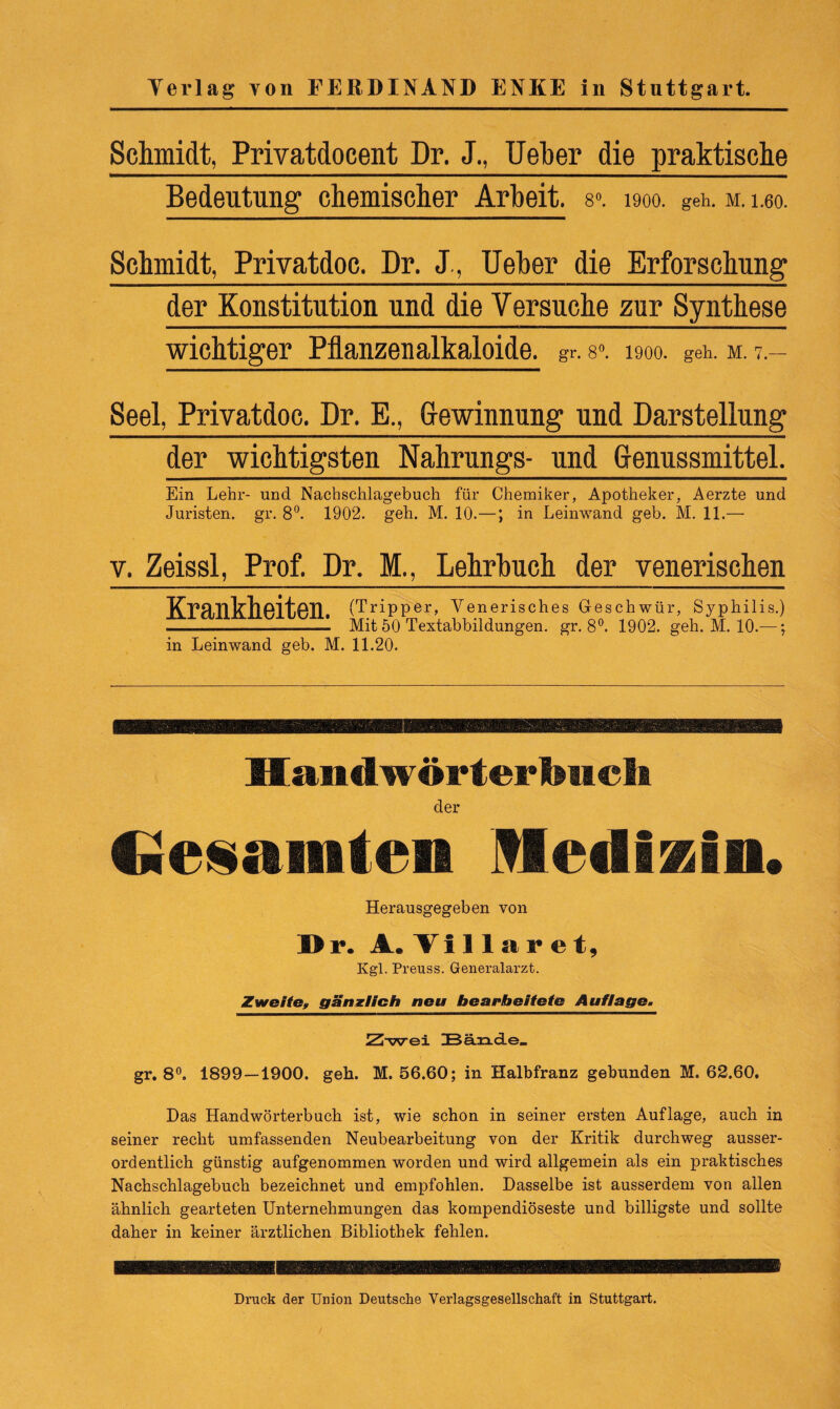 Schmidt, Privatdocent Dr. J., UeTber die praktische Bedeutung chemischer Arbeit. 8». 1900. geh. m. i.eo. Schmidt, Privatdoc. Dr. J, Ueber die Erforschung der Konstitution und die Versuche zur Synthese wichtiger Pflanzenalkaloide, gr. 8». 1900. geh. m. 7.- Seel, Privatdoc. Dr. E., Gewinnung und Darstellung der wichtigsten Nahrungs- und Genussmittel. Ein Lehr- und Nachschlagebuch für Chemiker, Apotheker, Aerzte und Juristen, gr. 8°. 1902. geh. M. 10.—; in Leinwand geb. M. 11.— v. Zeissl, Prof. Dr. M., Lehrbuch der venerischen TCP/lTllrllAlt, ATI (Tripper, Venerisches Geschwür, Syphilis.) ILL djllüiLt/ bC 1. Mit 5]QiTextabbildungen> gr>8o. 1902. geh. M. 10.—; in Leinwand geb. M. 11.20. Handwörterfench der Gesamten Medizin. Herausgegeben von Dr. A. Villar et, Kgl. Preuss. Generalarzt. Zweite, gänzlich neu bearbeitete Auflage. Zwei Bände. gr. 8°. 1899 — 1900. geh. M. 56.60; in Halbfranz gebunden M. 62.60, Das Handwörterbuch ist, wie schon in seiner ersten Auflage, auch in seiner recht umfassenden Neubearbeitung von der Kritik durchweg ausser¬ ordentlich günstig aufgenommen worden und wird allgemein als ein praktisches Nachschlagebuch bezeichnet und empfohlen. Dasselbe ist ausserdem von allen ähnlich gearteten Unternehmungen das kompendiöseste und billigste und sollte daher in keiner ärztlichen Bibliothek fehlen. Druck der Union Deutsche Verlagsgesellschaft in Stuttgart.