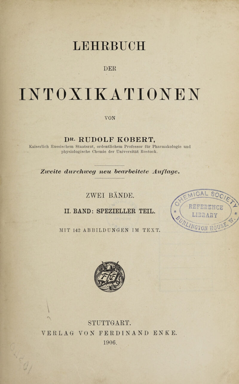 LEHRBUCH DER INTOXIKATIONEN VON DK. RUDOLF ROBERT, Kaiserlich Russischem Staatsrat, ordentlichem Professor für Pharmakologie und physiologische Chemie der Universität Rostock. Zweite durchweg neu bearbeitete Auflage. ZWEI BÄNDE. II. BAND: SPEZIELLER TEIL. MIT 142 ABBILDUNGEN IM TEXT. STUTTGART. VERLAG VON FERDINAND ENKE. 1906.