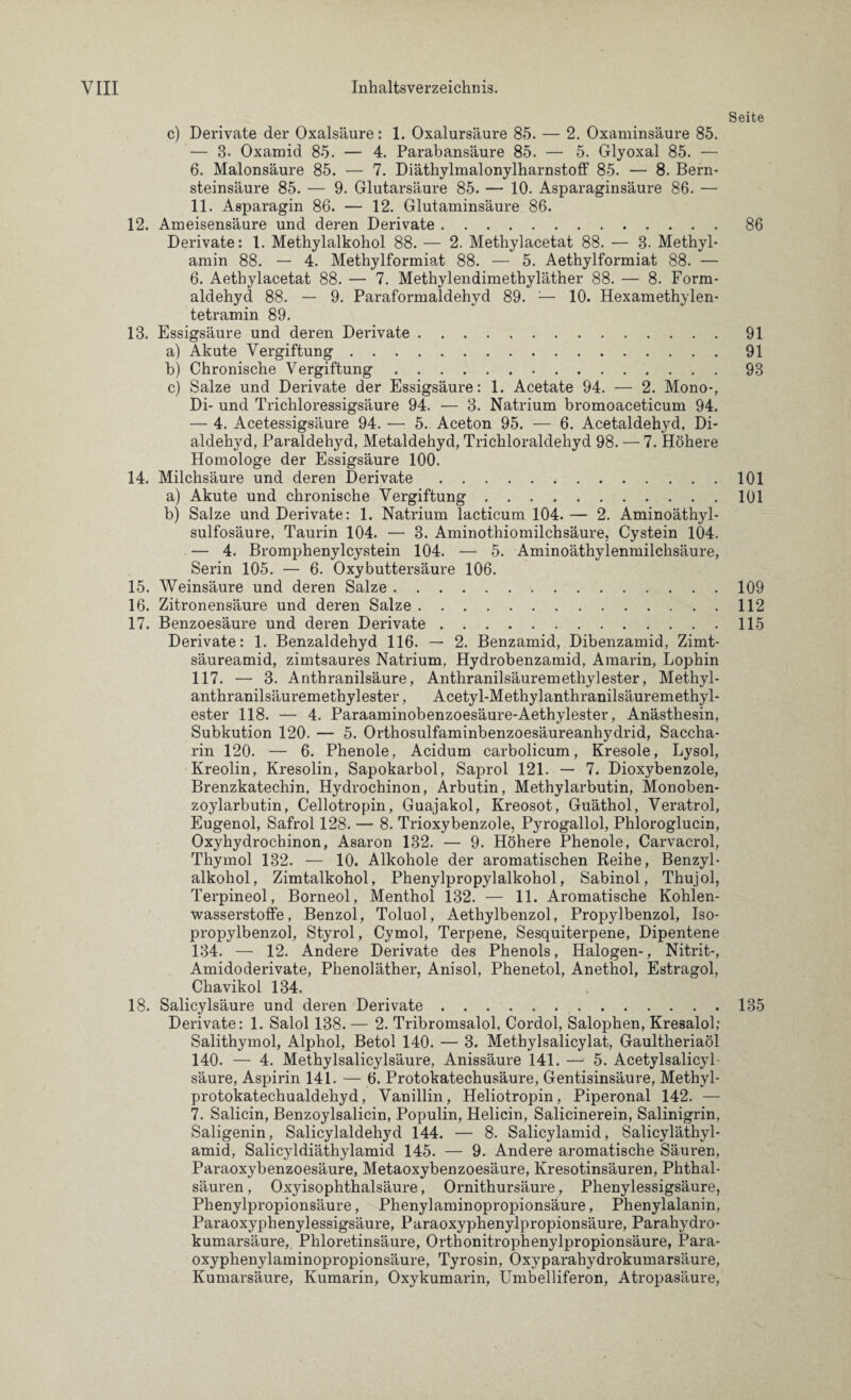 c) Derivate der Oxalsäure: 1. Oxalursäure 85. — 2. Oxaminsäure 85. — 8. Oxamid 85. — 4. Parabansäure 85. — 5. Glyoxal 85. — 6. Malonsäure 85. — 7. Diäthylmalonylharnstoff 85. — 8. Bern¬ steinsäure 85. — 9. Glutarsäure 85. — 10. Asparaginsäure 86. — 11. Asparagin 86. — 12. Glutaminsäure 86. 12. Ameisensäure und deren Derivate. Derivate: 1. Methylalkohol 88. — 2. Methylacetat 88. — 8- Methyl¬ amin 88. — 4. Methylformiat 88. — 5. Aethylformiat 88. — 6. Aethylacetat 88. — 7. Methylendimethyläther 88. — 8. Form¬ aldehyd 88. — 9. Paraformaldehyd 89. ;— 10. Hexamethylen¬ tetramin 89. 13. Essigsäure und deren Derivate. a) Akute Vergiftung. b) Chronische Vergiftung. c) Salze und Derivate der Essigsäure: 1. Acetate 94. — 2. Mono-, Di- und Trichloressigsäure 94. — 8. Natrium bromoaceticum 94. — 4. Acetessigsäure 94. — 5. Aceton 95. — 6. Acetaldehyd, Di- aldehyd, Paraldehyd, Metaldehyd, Trichloraldehyd 98. — 7. Höhere Homologe der Essigsäure 100. 14. Milchsäure und deren Derivate. a) Akute und chronische Vergiftung. b) Salze und Derivate: 1. Natrium lacticum 104.— 2. Aminoäthyl- sulfosäure, Taurin 104. — 3. Aminothiomilchsäure, Cystein 104. — 4. Bromphenylcystein 104. — 5. Aminoäthylenmilchsäure, Serin 105. — 6. Oxybuttersäure 106. 15. Weinsäure und deren Salze. 16. Zitronensäure und deren Salze. 17. Benzoesäure und deren Derivate. Derivate: 1. Benzaldehyd 116. — 2. Benzamid, Dibenzamid, Zimt¬ säureamid, zimtsaures Natrium. Hydrobenzamid, Amarin, Lophin 117. — 3. Anthranilsäure, Anthranilsäuremethylester, Methyl- anthranilsäuremethylester, Acetyl-Methylanthranilsäuremethyl- ester 118. — 4. Paraaminobenzoesäure-Aethylester, Anästhesin, Subkution 120. — 5. Orthosulfaminbenzoesäureanhydrid, Saccha¬ rin 120. — 6. Phenole, Acidum carbolicum, Kresole, Lysol, Kreolin, Kresolin, Sapokarbol, Saprol 121. — 7. Dioxybenzole, Brenzkatechin, Hydrochinon, Arbutin, Methylarbutin, Monoben¬ zoylarbutin, Cellotropin, Guajakol, Kreosot, Guäthol, Veratrol, Eugenol, Safrol 128. — 8. Trioxybenzole, Pyrogallol, Phloroglucin, Oxyhydrochinon, Asaron 132. — 9. Höhere Phenole, Carvacrol, Thymol 132. — 10. Alkohole der aromatischen Reihe, Benzyl¬ alkohol, Zimtalkohol, Phenylpropylalkohol, Sabinol, Thujol, Terpineol, Borneol, Menthol 132. — 11. Aromatische Kohlen¬ wasserstoffe, Benzol, Toluol, Aethylbenzol, Propylbenzol, Iso¬ propylbenzol, Styrol, Cymol, Terpene, Sesquiterpene, Dipentene 134. — 12. Andere Derivate des Phenols, Halogen-, Nitrit-, Amidoderivate, Phenoläther, Anisol, Phenetol, Anethol, Estragol, Chavikol 134. 18. Salicylsäure und deren Derivate. Derivate: 1. Salol 138. — 2. Tribromsalol, Cordol, Salophen, Kresalol; Salithymol, Alphol, Betol 140. — 3. Methylsalicylat, Gaultheriaöl 140. — 4. Methylsalicylsäure, Anissäure 141. — 5. Acetylsalicyl säure, Aspirin 141. — 6. Protokatechusäure, Gentisinsäure, Methyl- protokatechualdehyd, Vanillin, Heliotropin, Piperonal 142. — 7. Salicin, Benzoylsalicin, Populin, Helicin, Salicinerein, Salinigrin, Saligenin, Salicylaldehyd 144. — 8. Salicylamid, Salicyläthyl- amid, Salicyldiäthylamid 145. — 9. Andere aromatische Säuren, Paraoxybenzoesäure, Metaoxybenzoesäure, Kresotinsäuren, Phthal¬ säuren , Oxyisophthalsäure, Ornithursäure, Phenylessigsäure, Phenylpropionsäure, Phenylaminopropionsäure, Phenylalanin, Paraoxyphenylessigsäure, Paraoxyphenylpropionsäure, Parahydro- kumarsäure,. Phloretinsäure, Orthonitrophenylpropionsäure, Para- oxyphenylaminopropionsäure, Tyrosin, Oxyparahydrokumarsäure, Kumarsäure, Kumarin, Oxykumarin, Umbelliferon, Atropasäure, Seite 86 91 91 93 101 101 109 112 115 135