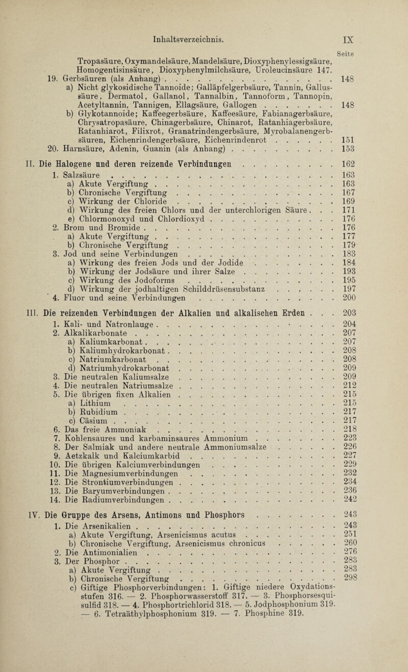 Seite Tropasäure, Oxymandelsäure, Mandelsäure, Dioxyphenylessigsäure, Homogentisinsäure, Dioxyphenylmilchsäure, Uroleucinsäure 147. 19. Gerbsäuren (als Anhang).148 a) Nicht glykosidische Tannoide; Galläpfelgerbsäure, Tannin, Gallus¬ säure, Dermatol, Gallanol, Tannalbin, Tannoform, Tannopin, Acetyltannin, Tannigen, Ellagsäure, Gallogen.148 b) Glykotannoide; Kaffeegerbsäure, Kaffeesäure, Fabianagerbsäure, Chrysatropasäure, Chinagerbsäure, Chinarot, Ratanhiagerbsäure, Ratanhiarot, Filixrot, Granatrindengerbsäure, Myrobalanengerb- säuren, Eichenrindengerbsäure, Eichenrindenrot.151 20. Harnsäure, Adenin, Guanin (als Anhang).158 II. Die Halogene nnd deren reizende Verbindungen.162 1. Salzsäure.163 a) Akute Vergiftung...163 b) Chronische Vergiftung.167 c) Wirkung der Chloride.169 d) Wirkung des freien Chlors und der unterchlorigen Säure. . . 171 e) Chlormonoxyd und Chlordioxyd.176 2. Brom und Bromide.176 a) Akute Vergiftung.177 b) Chronische Vergiftung.179 3. Jod und seine Verbindungen.183 a) Wirkung des freien Jods und der Jodide.184 b) Wirkung der Jodsäure und ihrer Salze.193 c) Wirkung des Jodoforms.195 d) Wirkung der jodhaltigen Schilddrüsensubstanz.197 4. Fluor und seine Verbindungen.200 III. Die reizenden Verbindungen der Alkalien nnd alkalischen Erden . . . 203 1. Kali- und Natronlauge. . . . . 204 2. Alkalikarbonate.207 a) Kaliumkarbonat.207 b) Kaliumhydrokarbonat.208 c) Natriumkarbonat.208 d) Natriumhydrokarbonat.209 3. Die neutralen Kaliumsalze.209 4. Die neutralen Natriumsalze.212 5. Die übrigen fixen Alkalien.215 a) Lithium.215 b) Rubidium.217 c) Cäsium.217 6. Das freie Ammoniak.218 7. Kohlensaures und karbaminsaures Ammonium.223 8. Der Salmiak und andere neutrale Ammoniumsalze.226 9. Aetzkalk und Kalciumkarbid.227 10. Die übrigen Kalciumverbindungen.229 11. Die Magnesiumverbindungen.232 12. Die Strontiumverbindungen.234 13. Die Baryumverbindungen.236 14. Die Radiumverbindungen.242 IV. Die Gruppe des Arsens, Antimons nnd Phosphors.243 1. Die Arsenikalien.243 a) Akute Vergiftung, Arsenicismus acutus.251 b) Chronische Vergiftung, Arsenicismus chronicus.260 2. Die Antimonialien.276 3. Der Phosphor.283 a) Akute Vergiftung.283 b) Chronische Vergiftung.. • 298 c) Giftige Phosphorverbindungen: 1. Giftige niedere Oxydations¬ stufen 316. — 2. Phosphorwasserstoff 317. — 3. Phosphorsesqui- sulfid 318. — 4. Phosphortrichlorid 318. — 5. Jodphosphonium 319. — 6. Tetraäthylphosphonium 319. — 7. Phosphine 319.