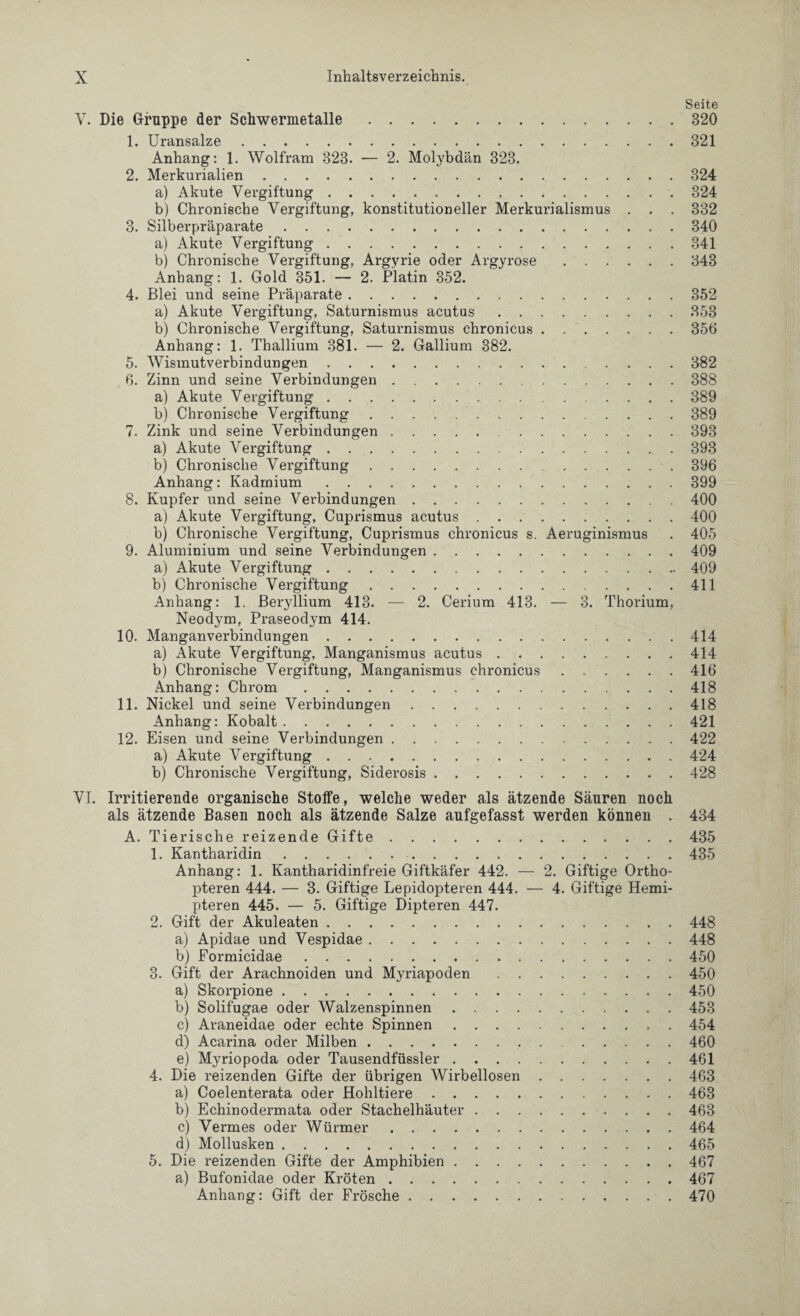 Seite V. Die Gruppe der Schwermetalle.320 1. Uransalze.321 Anhang: 1. Wolfram 323. — 2. Molybdän 323. 2. Merkurialien.324 a) Akute Vergiftung.... 324 b) Chronische Vergiftung, konstitutioneller Merkurialismus . . . 332 3. Silberpräparate.340 a) Akute Vergiftung.341 b) Chronische Vergiftung, Argyrie oder Argyrose.343 Anhang: 1. Gold 351. — 2. Platin 352. 4. Blei und seine Präparate.352 a) Akute Vergiftung, Saturnismus acutus.353 b) Chronische Vergiftung, Saturnismus chronicus.356 Anhang: 1. Thallium 381. — 2. Gallium 382. 5. Wismutverbindungen.382 6. Zinn und seine Verbindungen.388 a) Akute Vergiftung.389 b) Chronische Vergiftung.389 7. Zink und seine Verbindungen.393 a) Akute Vergiftung.393 b) Chronische Vergiftung.396 Anhang: Kadmium.399 8. Kupfer und seine Verbindungen.400 a) Akute Vergiftung, Cuprismus acutus.400 b) Chronische Vergiftung, Cuprismus chronicus s. Aeruginismus . 405 9. Aluminium und seine Verbindungen.409 a) Akute Vergiftung.409 b) Chronische Vergiftung.411 Anhang: 1. Beryllium 413. — 2. Cerium 413. — 3. Thorium, Neodym, Praseodym 414. 10. Manganverbindungen.414 a) Akute Vergiftung, Manganismus acutus.414 b) Chronische Vergiftung, Manganismus chronicus.416 Anhang: Chrom.418 11. Nickel und seine Verbindungen.418 Anhang: Kobalt.421 12. Eisen und seine Verbindungen.422 a) Akute Vergiftung.424 b) Chronische Vergiftung, Siderosis.428 VI. Irritierende organische Stoffe, welche weder als ätzende Säuren noch als ätzende Basen noch als ätzende Salze aufgefasst werden können . 434 A. Tierische reizende Gifte.435 1. Kantharidin. 435 Anhang: 1. Kantharidinfreie Giftkäfer 442. — 2. Giftige Ortho¬ pteren 444. — 3. Giftige Lepidopteren 444. — 4. Giftige Hemi- pteren 445. — 5. Giftige Dipteren 447. 2. Gift der Akuleaten.448 a) Apidae und Vespidae.448 b) Pormicidae.450 3. Gift der Arachnoiden und Myriapoden.450 a) Skorpione.450 b) Solifugae oder Walzenspinnen.453 c) Araneidae oder echte Spinnen.454 d) Acarina oder Milben. 460 e) Myriopoda oder Tausendfüssler.461 4. Die reizenden Gifte der übrigen Wirbellosen.463 a) Coelenterata oder Hohltiere.463 b) Echinodermata oder Stachelhäuter.463 c) Vermes oder Würmer.464 d) Mollusken.465 5. Die reizenden Gifte der Amphibien.467 a) Bufonidae oder Kröten.467 Anhang: Gift der Frösche.470
