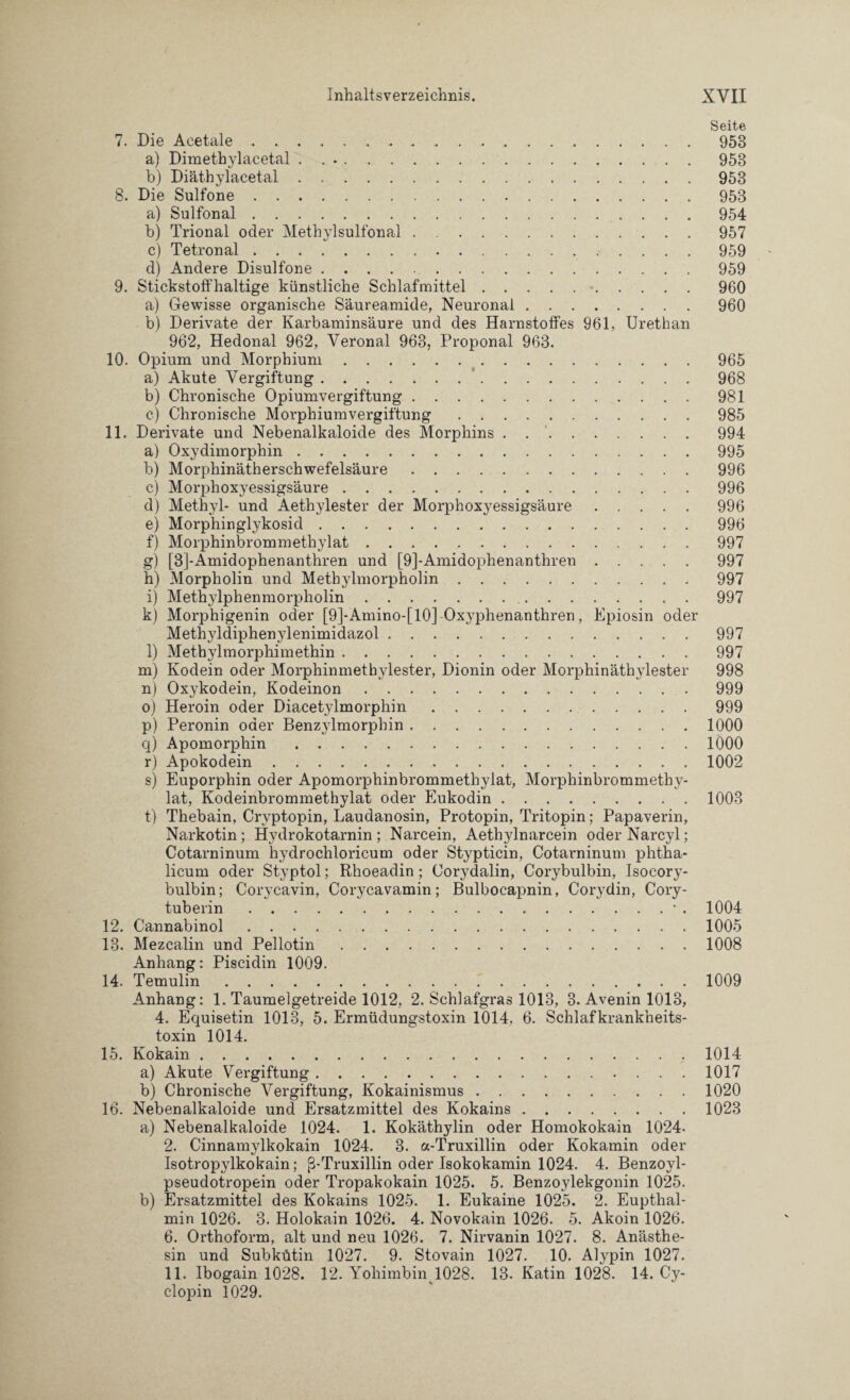 Seite 7. Die Acetale. 958 a) Dimethylacetal ..958 b) Diäthylacetal.953 8. Die Sulfone.953 a) Sulfonal.954 b) Trional oder Methylsulfonal . .957 c) Tetronal.959 d) Andere Disulfone.959 9. Stickstoffhaltige künstliche Schlafmittel.-.960 a) Gewisse organische Säureamide, Neuronal.960 b) Derivate der Karbaminsäure und des Harnstoffes 961, Urethan 962, Hedonal 962, Veronal 963, Proponal 963. 10. Opium und Morphium.965 a) Akute Vergiftung.968 b) Chronische Opiumvergiftung.981 c) Chronische Morphiumvergiftung . 985 11. Derivate und Nebenalkaloide des Morphins . 994 a) Oxydimorphin.995 b) Morphinätherschwefelsäure. 996 c) Morplioxyessigsäure.996 d) Methyl* und Aethylester der Morphoxyessigsäure.996 e) Morphinglykosid.996 f) Morphinbrommethylat.997 g) [3]-Amidophenanthren und [9]-Amidophenanthren.997 h) Morpholin und Methylmorpholin.997 i) Methylphenmorpholin.997 k) Morphigenin oder [9]-Amino-[10] Oxyphenanthren, Epiosin oder Methyldiphenylenimidazol.997 l) Methylmorphimethin.997 m) Kodein oder Morphinmethylester, Dionin oder Morphinäthylester 998 n) Oxykodein, Kodeinon.999 o) Heroin oder Diacetylmorphin.999 p) Peronin oder Benzylmorphin.1000 q) Apomorphin.1000 r) Apokodein.1002 s) Euporphin oder Apomorphinbrommethylat, Morphinbrommethy¬ lat, Kodeinbrommethylat oder Eukodin.1003 t) Thebain, Cryptopin, Laudanosin, Protopin, Tritopin; Papaverin, Narkotin; Hydrokotarnin ; Narcein, Aetliylnarcein oder Narcyl; Cotarninum hydrochloricum oder Stypticin, Cotarninum phtha- licum oder Styptol; Rhoeadin ; Corydalin, Corybulbin, Isocory- bulbin; Corycavin, Corycavamin; Bulbocapnin, Corydin, Cory- tuberin.• . 1004 12. Cannabinol.1005 13. Mezcalin und Pellotin.1008 Anhang: Piscidin 1009. 14. Temulin.1009 Anhang: 1. Taumelgetreide 1012, 2. Schlafgras 1013, 3. Avenin 1013, 4. Equisetin 1013, 5. Ermüdungstoxin 1014, 6. Schlafkrankheits¬ toxin 1014. 15. Kokain.1014 a) Akute Vergiftung.1017 b) Chronische Vergiftung, Kokainismus.1020 16. Nebenalkaloide und Ersatzmittel des Kokains.1023 a) Nebenalkaloide 1024. 1. Kokäthylin oder Homokokain 1024- 2. Cinnamylkokain 1024. 3. a-Truxillin oder Kokamin oder Isotropylkokain; ß-Truxillin oder Isokokamin 1024. 4. Benzoyl- pseudotropein oder Tropakokain 1025. 5. Benzoylekgonin 1025. b) Ersatzmittel des Kokains 1025. 1. Eukaine 1025. 2. Eupthal- min 1026. 3. Holokain 1026. 4. Novokain 1026. 5. Akoin 1026. 6. Orthoform, alt und neu 1026. 7. Nirvanin 1027. 8. Anästhe- sin und Subkütin 1027. 9. Stovain 1027. 10. Alypin 1027. 11. Ibogain 1028. 12. Yohimbin 1028. 13. Katin 1028. 14. Cy- clopin 1029.
