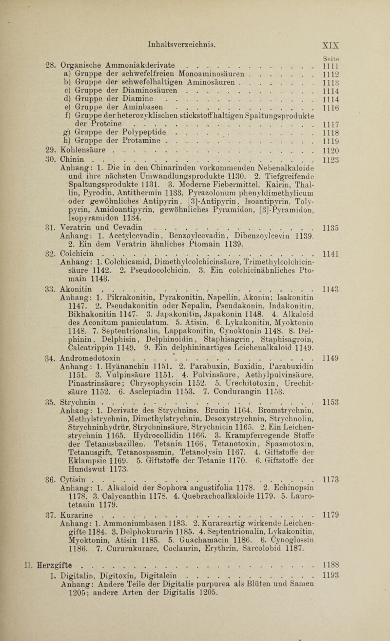 Seite 28. Organische Ammoniakderivate.1111 a) Gruppe der schwefelfreien Monoaminosäuren.1112 b) Gruppe der schwefelhaltigen Aminosäuren.1113 c) Gruppe der Diaminosäuren.1114 d) Gruppe der Diamine.1114 e) Gruppe der Aminbasen.1116 f) Gruppe der heterozyklischen stickstoffhaltigen Spaltungsprodukte der Proteine.1117 g) Gruppe der Polypeptide.1118 h) Gruppe der Protamine.1119 29. Kohlensäure.1120 30. Chinin.1123 Anhang: 1. Die in den Chinarinden vorkommenden Nebenalkaloide und ihre nächsten Umwandlungsprodukte 1130. 2. Tiefgreifende Spaltungsprodukte 1131. 3. Moderne Fiebermittel. Kairin, Thal- lin, Pyrodin, Antithermin 1133, Pyrazolonum phenyldimethylicum oder gewöhnliches Antipyrin, [3]-Antipyrin, Isoantipyrin, Toly- pyrin, Amidoantipyrin, gewöhnliches P3u-amidon, [3]-Pyramidon, Isopyramidon 1134. 31. Veratrin und Cevadin.1135 Anhang: 1. Acetylcevadin, Benzoylcevadin, Dibenzoylcevin 1139. 2. Ein dem Veratrin ähnliches Ptomain 1139. 32. Colchicin.1141 Anhang: 1. Colchicamid, Dimethylcolchicinsäure, Trimethylcolchicin- säure 1142. 2. Pseudocolchicin. 3. Ein colchicinähnliches Pto¬ main 1143. 33. Akonitin.1143 Anhang: 1. Pikrakonitin, Pyrakonitin, Napellin, Akonin; Isakonitin 1147. 2. Pseudakonitin oder Nepalin, Pseudakonin, Indakonitin. Bikhakonitin 1147. 3. Japakonitin, Japakonin 1148. 4. Alkaloid des Aconitum paniculatum. 5. Atisin. 6. Lykakonitin, Myoktonin 1148. 7. Septentrionalin, Lappakonitin, Cynoktonin 1148. 8. Del¬ phinin, Delphisin, Delphinoidin, Staphisagrin, Staphisagroin, Calcatrippin 1149. 9. Ein delphininartiges Leichenalkaloid 1149. 34. Andromedotoxin . . . .1149 Anhang: 1. Hyänanchin 1151. 2. Parabuxin, Buxidin, Parabuxidin 1151. 3. Vulpinsäure 1151. 4. Pulvinsäure, Aethjdpulvinsäure, Pinastrinsäure; Chrysophyscin 1152. 5. Urechitotoxin, Urechit- säure 1152. 6. Asclepiadin 1153. 7. Condurangin 1153. 35. Strychnin.1153 Anhang: 1. Derivate des Strychnins. Brucin 1164. Bromstrychnin. Methylstrychnin, Dimethylstrychnin, Desoxystrychnin, Strychnolin, Strychninhydrür, Strychninsäure, Strychnicin 1165. 2. Ein Leichen¬ strychnin 1165. Hydrocollidin 1166. 3. Krampferregende Stoffe der Tetanusbazillen. Tetanin 1166, Tetanotoxin, Spasmotoxin, Tetanusgift, Tetanospasmin, Tetanolysin 1167. 4. Giftstoffe der Eklampsie 1169. 5. Giftstoffe der Tetanie 1170. 6. Giftstoffe der Hundswut 1173. 36. Cytisin.1173 Anhang: 1. Alkaloid der Sophora angustifolia 1178. 2. Echinopsin 1178. 3. Calycanthin 1178. 4. Quebrachoalkaloide 1179. 5. Lauro- tetanin 1179. 37. Kurarine.1179 Anhang: 1. Ammoniumbasen 1183. 2. Kurareartig wirkende Leichen¬ gifte 1184. 3. Delphokurarin 1185. 4. Septentrionalin, Lykakonitin, Myoktonin, Atisin 1185. 5. Guachamacin 1186. 6. Cynoglossin 1186. 7. Cururukurare, Coclaurin, Erythrin, Sarcolobid 1187. II. Herzgifte.1188 1. Digitalin, Digitoxin, Digitalem.1193 Anhang: Andere Teile der Digitalis purpurea als Blüten und Samen 1205; andere Arten der Digitalis 1205.