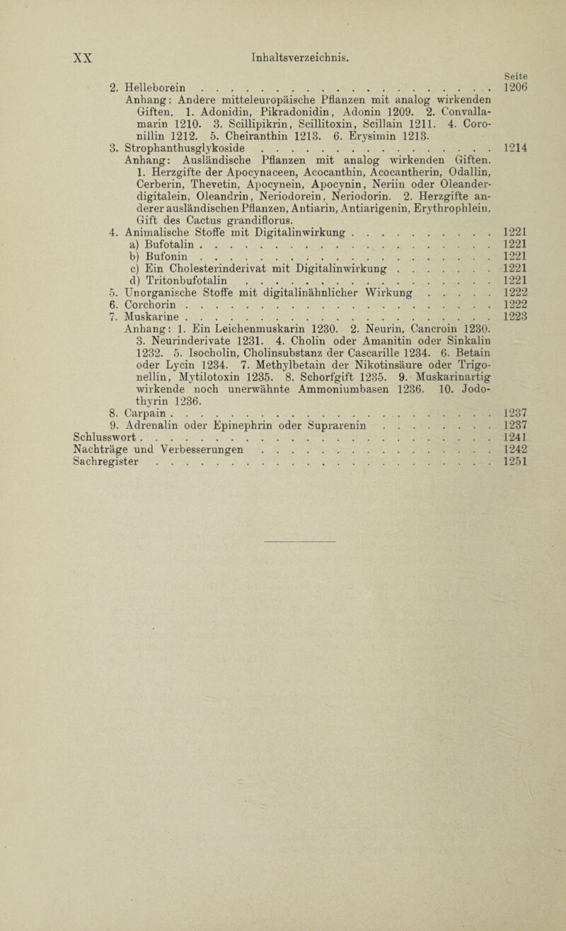 Seite 2. Helleborein.1206 Anhang: Andere mitteleuropäische Pflanzen mit analog wirkenden Giften. 1. Adonidin, Pikradonidin, Adonin 1209. 2. Convalla- marin 1210. 3. Scillipikrin, Scillitoxin, Scillain 1211. 4. Coro- nillin 1212. 5. Cheiranthin 1218. 6. Erysimin 1213. 3. Strophanthusglykoside.1214 Anhang: Ausländische Pflanzen mit analog wirkenden Giften. 1. Herzgifte der Apocynaceen, Acocanthin, Acocantherin, Odallin, Cerberin, Thevetin, Apocynein, Apocynin, Neriin oder Oleander¬ digitalein, Oleandrin, Neriodorein, Neriodorin. 2. Herzgifte an¬ derer ausländischen Pflanzen, Antiarin, Antiarigenin, Erythrophlein, Gift des Cactus grandiflorus. 4. Animalische Stoffe mit Digitalinwirkung.1221 a) Bufotalin.1221 b) Bufonin.1221 c) Ein Cholesterinderivat mit Digitalinwirkung.1221 d) Tritonbufotalin.1221 5. Unorganische Stoffe mit digitalinähnlicher Wirkung.1222 6. Corchorin.1222 7. Muskarine.1223 Anhang: 1. Ein Leichenmuskarin 1230. 2. Neurin, Cancroin 1230. 3. Neurinderivate 1231. 4. Cholin oder Amanitin oder Sinkalin 1232. 5. Isocholin, Cholinsubstanz der Cascarille 1234. 6. Betain oder Ly ein 1234. 7. Methylbetain der Nikotinsäure oder Trigo- nellin, Mytilotoxin 1235. 8. Schorfgift 1235. 9. Muskarinartig wirkende noch unerwähnte Ammoniumbasen 1236. 10. Jodo- thyrin 1236. 8. Carpain.1237 9. Adrenalin oder Epinephrin oder Suprarenin.1237 Schlusswort.1241 Nachträge und Verbesserungen.1242 Sachregister.1251