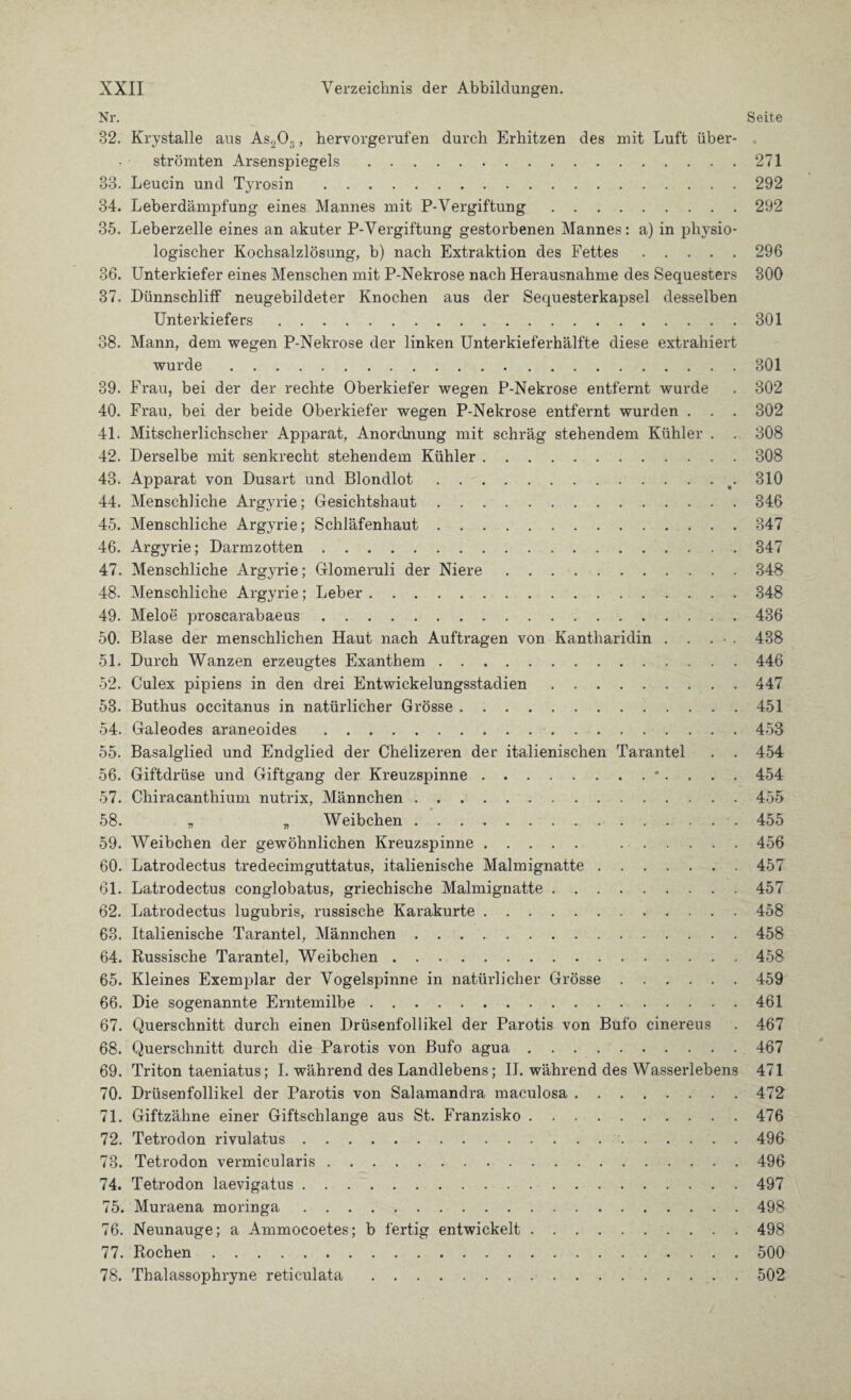 Nr. Seite 32. Krystalle aus As203, hervorgerufen durch Erhitzen des mit Luft über¬ strömten Arsenspiegels.271 33. Leucin und T}7rosin .292 34. Leberdämpfung eines Mannes mit P-Vergiftung.292 35. Leberzelle eines an akuter P-Vergiftung gestorbenen Mannes: a) in physio¬ logischer Kochsalzlösung, b) nach Extraktion des Fettes.296 36. Unterkiefer eines Menschen mit P-Nekrose nach Herausnahme des Sequesters 300 37. Dünnschliff neugebildeter Knochen aus der Sequesterkapsel desselben Unterkiefers.301 38. Mann, dem wegen P-Nekrose der linken Unterkieferhälfte diese extrahiert wurde.301 39. Frau, bei der der rechte Oberkiefer wegen P-Nekrose entfernt wurde . 302 40. Frau, bei der beide Oberkiefer wegen P-Nekrose entfernt wurden . . . 302 41. Mitscherlichscher Apparat, Anordnung mit schräg stehendem Kühler . . 308 42. Derselbe mit senkrecht stehendem Kühler.308 43. Apparat von Dusart und Blondlot.t. 310 44. Menschliche Argyrie; Gesichtshaut.346 45. Menschliche Argyrie; Schläfenhaut.347 46. Argyrie; Darmzotten.347 47. Menschliche Argyrie; Glomeruli der Niere.348 48. Menschliche Argyrie; Leber.348 49. Meloe proscarabaeus.436 50. Blase der menschlichen Haut nach Aufträgen von Kantharidin . . . • 438 51. Durch Wanzen erzeugtes Exanthem.446 52. Culex pipiens in den drei Entwickelungsstadien.447 53. Buthus occitanus in natürlicher Grösse.451 54. Galeodes araneoides.453 55. Basalglied und Endglied der Chelizeren der italienischen Tarantel . . 454 56. Giftdrüse und Giftgang der Kreuzspinne.*. . . . 454 57. Chiracanthium nutrix, Männchen.455 58. „ „ Weibchen ..455 59. Weibchen der gewöhnlichen Kreuzspinne. 456 60. Latrodectus tredecimguttatus, italienische Malmignatte.457 61. Latrodectus conglobatus, griechische Malmignatte.457 62. Latrodectus lugubris, russische Karakurte.458 63. Italienische Tarantel, Männchen.458 64. Russische Tarantel, Weibchen.458 65. Kleines Exemplar der Vogelspinne in natürlicher Grösse.459 66. Die sogenannte Erntemilbe.461 67. Querschnitt durch einen Drüsenfollikel der Parotis von Bufo cinereus . 467 68. Querschnitt durch die Parotis von Bufo agua.467 69. Triton taeniatus; I. während des Landlebens; II. während des Wasserlebens 471 70. Drüsenfollikel der Parotis von Salamandra maculosa.472 71. Giftzähne einer Giftschlange aus St. Franzisko.476 72. Tetrodon rivulatus.496 73. Tetrodon vermicularis.496 74. Tetrodon laevigatus.497 75. Muraena moringa.498 76. Neunauge; a Ammocoetes; b fertig entwickelt.498 77. Rochen.500 78. Thalassophryne reticulata.502